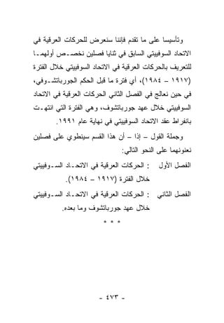 ‫ﻭﺘﺄﺴﻴ ‪‬ﺎ ﻋﻠﻰ ﻤﺎ ﺘﻘﺩﻡ ﻓﺈﻨﻨﺎ ﺴﻨﻌﺭﺽ ﻟﻠﺤﺭﻜﺎﺕ ﺍﻟﻌﺭﻗﻴﺔ ﻓﻲ‬
                                            ‫ﺴ‬
‫ﺍﻻﺘﺤﺎﺩ ﺍﻟﺴﻭﻓﻴﻴﺘﻲ ﺍﻟﺴﺎﺒﻕ ﻓﻲ ﺜﻨﺎﻴﺎ ﻓﺼﻠﻴﻥ ﻨﺨﺼـﺹ ﺃﻭﻟﻬﻤـﺎ‬
‫ﻟﻠﺘﻌﺭﻴﻑ ﺒﺎﻟﺤﺭﻜﺎﺕ ﺍﻟﻌﺭﻗﻴﺔ ﻓﻲ ﺍﻻﺘﺤﺎﺩ ﺍﻟﺴﻭﻓﻴﻴﺘﻲ ﺨﻼل ﺍﻟﻔﺘﺭﺓ‬
‫)٧١٩١ – ٤٨٩١(، ﺃﻱ ﻓﺘﺭﺓ ﻤﺎ ﻗﺒل ﺍﻟﺤﻜﻡ ﺍﻟﺠﻭﺭﺒﺎﺘﺸـﻭﻓﻲ،‬
‫ﻓﻲ ﺤﻴﻥ ﻨﻌﺎﻟﺞ ﻓﻲ ﺍﻟﻔﺼل ﺍﻟﺜﺎﻨﻲ ﺍﻟﺤﺭﻜﺎﺕ ﺍﻟﻌﺭﻗﻴﺔ ﻓﻲ ﺍﻻﺘﺤﺎﺩ‬
‫ﺍﻟﺴﻭﻓﻴﻴﺘﻲ ﺨﻼل ﻋﻬﺩ ﺠﻭﺭﺒﺎﺘﺸﻭﻑ، ﻭﻫﻲ ﺍﻟﻔﺘﺭﺓ ﺍﻟﺘﻲ ﺍﻨﺘﻬـﺕ‬
       ‫ﺒﺎﻨﻔﺭﺍﻁ ﻋﻘﺩ ﺍﻻﺘﺤﺎﺩ ﺍﻟﺴﻭﻓﻴﻴﺘﻲ ﻓﻲ ﻨﻬﺎﻴﺔ ﻋﺎﻡ ١٩٩١.‬
‫ﻭﺠﻤﻠﺔ ﺍﻟﻘﻭل – ﺇ ﹰﺍ – ﺃﻥ ﻫﺫﺍ ﺍﻟﻘﺴﻡ ﺴﻴﻨﻁﻭﻱ ﻋﻠﻰ ﻓﺼﻠﻴﻥ‬
                                 ‫ﺫ‬
                              ‫ﻨﻌﻨﻭﻨﻬﻤﺎ ﻋﻠﻰ ﺍﻟﻨﺤﻭ ﺍﻟﺘﺎﻟﻲ:‬
‫: ﺍﻟﺤﺭﻜﺎﺕ ﺍﻟﻌﺭﻗﻴﺔ ﻓﻲ ﺍﻻﺘﺤـﺎﺩ ﺍﻟﺴـﻭﻓﻴﻴﺘﻲ‬    ‫ﺍﻟﻔﺼل ﺍﻷﻭل‬
           ‫ﺨﻼل ﺍﻟﻔﺘﺭﺓ )٧١٩١ – ٤٨٩١(.‬
‫ﺍﻟﻔﺼل ﺍﻟﺜﺎﻨﻲ : ﺍﻟﺤﺭﻜﺎﺕ ﺍﻟﻌﺭﻗﻴﺔ ﻓﻲ ﺍﻻﺘﺤـﺎﺩ ﺍﻟﺴـﻭﻓﻴﻴﺘﻲ‬
         ‫ﺨﻼل ﻋﻬﺩ ﺠﻭﺭﺒﺎﺘﺸﻭﻑ ﻭﻤﺎ ﺒﻌﺩﻩ.‬
                        ‫***‬




                      ‫- ٣٧٤ -‬
 