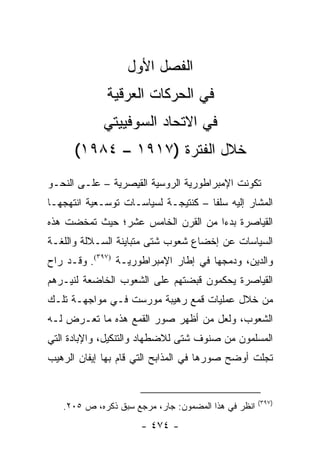 ‫ﺍﻟﻔﺼل ﺍﻷﻭل‬
             ‫ﻓﻲ ﺍﻟﺤﺭﻜﺎﺕ ﺍﻟﻌﺭﻗﻴﺔ‬
             ‫ﻓﻲ ﺍﻻﺘﺤﺎﺩ ﺍﻟﺴﻭﻓﻴﻴﺘﻲ‬
      ‫ﺨﻼل ﺍﻟﻔﺘﺭﺓ )٧١٩١ – ٤٨٩١(‬
‫ﺘﻜﻭﻨﺕ ﺍﻹﻤﺒﺭﺍﻁﻭﺭﻴﺔ ﺍﻟﺭﻭﺴﻴﺔ ﺍﻟﻘﻴﺼﺭﻴﺔ – ﻋﻠـﻰ ﺍﻟﻨﺤـﻭ‬
‫ﺍﻟﻤﺸﺎﺭ ﺇﻟﻴﻪ ﺴﻠ ﹰﺎ – ﻜﻨﺘﻴﺠـﺔ ﻟﺴﻴﺎﺴـﺎﺕ ﺘﻭﺴـﻌﻴﺔ ﺍﻨﺘﻬﺠﻬـﺎ‬
                                     ‫ﻔ‬
‫ﺍﻟﻘﻴﺎﺼﺭﺓ ﺒﺩ ‪‬ﺍ ﻤﻥ ﺍﻟﻘﺭﻥ ﺍﻟﺨﺎﻤﺱ ﻋﺸﺭ؛ ﺤﻴﺙ ﺘﻤﺨﻀﺕ ﻫﺫﻩ‬
                                    ‫ﺀ‬
‫ﺍﻟﺴﻴﺎﺴﺎﺕ ﻋﻥ ﺇﺨﻀﺎﻉ ﺸﻌﻭﺏ ﺸﺘﻰ ﻤﺘﺒﺎﻴﻨﺔ ﺍﻟﺴـﻼﻟﺔ ﻭﺍﻟﻠﻐـﺔ‬
‫ﻭﺍﻟﺩﻴﻥ، ﻭﺩﻤﺠﻬﺎ ﻓﻲ ﺇﻁﺎﺭ ﺍﻹﻤﺒﺭﺍﻁﻭﺭﻴـﺔ )٧٩٣(. ﻭﻗـﺩ ﺭﺍﺡ‬
‫ﺍﻟﻘﻴﺎﺼﺭﺓ ﻴﺤﻜﻤﻭﻥ ﻗﺒﻀﺘﻬﻡ ﻋﻠﻰ ﺍﻟﺸﻌﻭﺏ ﺍﻟﺨﺎﻀﻌﺔ ﻟﻨﻴـﺭﻫﻡ‬
‫ﻤﻥ ﺨﻼل ﻋﻤﻠﻴﺎﺕ ﻗﻤﻊ ﺭﻫﻴﺒﺔ ﻤﻭﺭﺴﺕ ﻓـﻲ ﻤﻭﺍﺠﻬـﺔ ﺘﻠـﻙ‬
‫ﺍﻟﺸﻌﻭﺏ، ﻭﻟﻌل ﻤﻥ ﺃﻅﻬﺭ ﺼﻭﺭ ﺍﻟﻘﻤﻊ ﻫﺫﻩ ﻤﺎ ﺘﻌـﺭﺽ ﻟـﻪ‬
‫ﺍﻟﻤﺴﻠﻤﻭﻥ ﻤﻥ ﺼﻨﻭﻑ ﺸﺘﻰ ﻟﻼﻀﻁﻬﺎﺩ ﻭﺍﻟﺘﻨﻜﻴل، ﻭﺍﻹﺒﺎﺩﺓ ﺍﻟﺘﻲ‬
‫ﺘﺠﻠﺕ ﺃﻭﻀﺢ ﺼﻭﺭﻫﺎ ﻓﻲ ﺍﻟﻤﺫﺍﺒﺢ ﺍﻟﺘﻲ ﻗﺎﻡ ﺒﻬﺎ ﺇﻴﻔﺎﻥ ﺍﻟﺭﻫﻴﺏ‬


                                                     ‫)٧٩٣(‬
   ‫ﺍﻨﻅﺭ ﻓﻲ ﻫﺫﺍ ﺍﻟﻤﻀﻤﻭﻥ: ﺠﺎﺭ، ﻤﺭﺠﻊ ﺴﺒﻕ ﺫﻜﺭﻩ، ﺹ ٥٠٢.‬
                      ‫- ٤٧٤ -‬
 