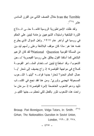 ‫‪ Ivan the Terrible‬ﺨﻼل ﺍﻟﻨﺼﻑ ﺍﻟﺜﺎﻨﻲ ﻤﻥ ﺍﻟﻘﺭﻥ ﺍﻟﺴﺎﺩﺱ‬
                                             ‫ﻋﺸﺭ )٨٩٣(.‬
‫ﻭﻟﻘﺩ ﻅﻠﺕ ﺍﻹﻤﺒﺭﺍﻁﻭﺭﻴﺔ ﺍﻟﺭﻭﺴﻴﺔ ﻗﺎﺌﻤـﺔ ﺤﺘـﻰ ﺍﻨـﺩﻻﻉ‬
‫ﺍﻟﺜﻭﺭﺓ ﺍﻟﺒﻠﺸﻔﻴﺔ ﻭﺍﺴﺘﻴﻼﺀ ﺍﻟﺸﻴﻭﻋﻴﻴﻥ ﺒﺯﻋﺎﻤﺔ ﻟﻴﻨﻴﻥ ﻋﻠﻰ ﺍﻟﺤﻜﻡ‬
‫ﻓﻲ ﺭﻭﺴﻴﺎ ﻓﻲ ﺃﻭﺍﺨﺭ ﻋﺎﻡ ٧١٩١. ﻭﻟﻌل ﺍﻟﺴﺅﺍل ﺍﻟﺫﻱ ﻴﻁﺭﺡ‬
‫ﻨﻔﺴﻪ ﻫﻨﺎ ﻫﻭ: ﻤﺎﺫﺍ ﻜﺎﻥ ﻤﻭﻗﻑ ﺍﻟﺒﻼﺸﻔﺔ ﻭﻋﻠﻰ ﺭﺃﺴﻬﻡ ﻟﻴﻨـﻴﻥ‬
‫ﻤﻥ ﺍﻟﻤﺴﺄﻟﺔ ﺍﻟﻘﻭﻤﻴﺔ ‪National Question‬؟ ﻟﻘﺩ ﻜﺎﻥ ﺍﻟﺯﻋﻴﻡ‬
‫ﺍﻟﺒﻠﺸﻔﻲ ﻜﻤﺎ ﺃﺴﻠﻔﻨﺎ ﺍﻟﻘﻭل ﻴﻁﻠﻕ ﻋﻠﻰ ﺭﻭﺴﻴﺎ ﺍﻟﻘﻴﺼﺭﻴﺔ "ﺴـﺠﻥ‬
‫ﺍﻟﺸﻌﻭﺏ"، ﻭﻗﺩ ﺍﺴﺘﻁﺎﻉ ﻟﻴﻨﻴﻥ ﺍﺴـﺘﺨﺩﺍﻡ ﺍﻟﻤﺸـﺎﻋﺭ ﺍﻟﻘﻭﻤﻴـﺔ‬
‫ﻜﺴﻼﺡ ﻓﻲ ﻤﻭﺍﺠﻬﺔ ﺍﻟﻘﻴﺎﺼﺭﺓ؛ ﺇﺫ ﺭﺍﺡ ﻴﻀﻴﻑ ﺇﻟﻰ ﺸﻌﺎﺭ "ﻴـﺎ‬
‫ﻋﻤﺎل ﺍﻟﻌﺎﻟﻡ ﺍﺘﺤﺩﻭﺍ" ﺸﻌﺎ ‪‬ﺍ ﺠﺩﻴ ‪‬ﺍ ﻗﻭﺍﻤـﻪ "ﺃﻴﺘﻬـﺎ ﺍﻟﺸـﻌﻭﺏ‬
                        ‫ﺩ‬      ‫ﺭ‬
‫ﺍﻟﻤﺴﺤﻭﻗﺔ ﺍﻨﻬﻀﻲ ﻭﺜﻭﺭﻱ". ﻭﻤﻥ ﻫﻨﺎ ﻓﻘﺩ ﻨﺠﺢ ﻓﻲ ﺍﻜﺘﺴـﺎﺏ‬
‫ﺘﺄﻴﻴﺩ ﻭﺩﻋﻡ ﺍﻟﺸﻌﻭﺏ ﺍﻟﺨﺎﻀﻌﺔ ﻹﻤﺭﺓ ﺍﻟﻘﻴﺎﺼﺭﺓ؛ ﺇﺫ ﺴﺭﻋﺎﻥ ﻤﺎ‬
‫ﺭﺍﺤﺕ ﻫﺫﻩ ﺍﻟﺸﻌﻭﺏ ﺘﺜﻭﺭ ﺒﺎﻟﻔﻌل ﻟﻜﻲ ﺘﺤﻁﻡ ﺴـﺠﻨﻬﺎ ﺍﻟﻜﺒﻴـﺭ‬



                                                    ‫)٨٩٣(‬
‫.‪Broxup. Pari Bennigsen, Volga Tatars, in: Smith‬‬
‫,‪Grhan, The Nationalities Question in Soviet Union‬‬
                            ‫.٨٧٢ .‪London, ١٩٩٠. P‬‬
                       ‫- ٥٧٤ -‬
 