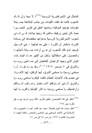 ‫ﺍﻟﻤﺘﻤﺜل ﻓﻲ ﺍﻹﻤﺒﺭﺍﻁﻭﺭﻴﺔ ﺍﻟﺭﻭﺴﻴﺔ )٩٩٣(، ﻻ ﺴﻴﻤﺎ ﻭﺃﻥ ﺘﻠـﻙ‬
‫ﺍﻟﺸﻌﻭﺏ ﻜﺎﻨﺕ ﻗﺩ ﺘﻠﻘﺕ ﺘﺄﻜﻴﺩﺍﺕ ﻤﻥ ﺠﺎﻨﺏ ﺍﻟﺒﻼﺸﻔﺔ ﺒﺼـﻴﺎﻨﺔ‬
‫ﻤﻘﻭﻤﺎﺕ ﻫﻭﻴﺘﻬﺎ ﺍﻟﻌﺭﻗﻴﺔ، ﻭﻤﻨﺤﻬﺎ ﺍﻟﺤﻕ ﻓﻲ ﺘﻘﺭﻴﺭ ﺍﻟﻤﺼـﻴﺭ؛‬
‫ﺤﻴﺙ ﻜﺎﻥ ﻟﻴﻨﻴﻥ ﻭﺭﻓﻴﻘﻪ ﺴﺘﺎﻟﻴﻥ ﻗﺩ ﻭﺠﻬﺎ ﺒﻴﺎﻨﺎﺕ ﺇﻟـﻰ ﺸـﺘﻰ‬
‫ﺸﻌﻭﺏ ﺍﻹﻤﺒﺭﺍﻁﻭﺭﻴﺔ ﺍﻟﺭﻭﺴﻴﺔ ﻴﺩﻋﻭﺍﻨﻬﺎ ﺒﻤﻘﺘﻀﺎﻫﺎ ﺇﻟﻰ ﻤﺴﺎﻨﺩﺓ‬
‫ﺍﻟﺜﻭﺭﺓ، ﺒﺎﻋﺘﺒﺎﺭ ﺃﻥ ﺍﻟﺜﻭﺭﺓ – ﻋﻠﻰ ﺤﺩ ﻗﻭﻟﻬﻤﺎ – ﻫﻲ ﺍﻟﺴـﺒﻴل‬
‫ﺍﻟﻭﺤﻴﺩ ﺃﻤﺎﻡ ﺘﻠﻙ ﺍﻟﺸﻌﻭﺏ ﺇﻥ ﻫـﻲ ﺃﺭﺍﺩﺕ ﺼـﻴﺎﻨﺔ ﺫﺍﺘﻴﺎﺘﻬـﺎ‬
‫ﻭﺍﻟﺤﺼﻭل ﻋﻠﻰ ﺍﺴﺘﻘﻼﻟﻬﺎ. ﻭﻟﻌل ﻤﻥ ﺃﻅﻬﺭ ﻫـﺫﻩ ﺍﻟﺒﻴﺎﻨـﺎﺕ،‬
‫ﺍﻟﺒﻴﺎﻥ ﺍﻟﺫﻱ ﻭﺠﻬﻪ ﺍﻟﺯﻋﻴﻤﺎﻥ ﺍﻟﺒﻠﺸﻔﻴﺎﻥ ﺇﻟﻰ ﻤﺴـﻠﻤﻴﻥ ﺭﻭﺴـﻴﺎ‬
‫ﻭﺍﻟﺸﺭﻕ ﻓﻲ ٧ ﺩﻴﺴﻤﺒﺭ ٧١٩١ )٠٠٤(، ﻭﻗﺩ ﺠـﺎﺀ ﻓﻴـﻪ: "ﻴـﺎ‬
‫ﻤﺴﻠﻤﻲ ﺭﻭﺴﻴﺎ، ﻴﺎ ﻤﺴﻠﻤﻲ ﺍﻟﺸﺭﻕ، ﺃﻴﻬﺎ ﺍﻟﺭﻓﺎﻕ، ﺃﻴﻬﺎ ﺍﻹﺨـﻭﺓ:‬
‫ﻓﻲ ﺨﻀﻡ ﻫﺫﻩ ﺍﻷﺤﺩﺍﺙ ﺍﻟﻌﻅﺎﻡ ﻨﻠﺘﻔﺕ ﺇﻟﻴﻜﻡ ﻴﺎ ﻤﺴﻠﻤﻲ ﺭﻭﺴـﻴﺎ‬
‫ﻭﺍﻟﺸﺭﻕ ﺍﻟـﺫﻴﻥ ﺍﺴـﺘﺭﻗﻜﻡ ﺍﻻﺴـﺘﻌﻤﺎﺭ ﻭﺍﺴـﺘﻠﺏ ﺃﻤـﻭﺍﻟﻜﻡ‬
‫ﻭﺃﺭﺍﻀﻴﻜﻡ، ﻴﺎ ﻤﺴﻠﻤﻲ ﺭﻭﺴﻴﺎ، ﻴﺎ ﺘﺘﺎﺭ ﺍﻟﻔﻭﻟﺠﺎ ﻭﺍﻟﻘﺭﻡ، ﻴﺎ ﺃﻴﻬﺎ‬

                                                                 ‫)٩٩٣(‬
‫ﺍﻨﻅﺭ ﻓﻲ ﻫﺫﺍ ﺍﻟﻤﻀﻤﻭﻥ: ﻫﻴﻠﻴﻥ ﻜﺎﺭﻴﺭ ﺩﺍﻨﻜـﻭﺱ، ﻤﺭﺠـﻊ ﺴـﺒﻕ‬
                                              ‫ﺫﻜﺭﻩ، ﺹ ٨٧١.‬
                                                                 ‫)٠٠٤(‬
‫ﺍﻨﻅﺭ ﺒﺼﺩﺩ ﻫﺫﺍ ﺍﻟﺒﻴﺎﻥ ﺘﻔﺼﻴﻼ: ﻤﺤﻤﺩ ﻋﺒﺩ ﺍﻟﻘﺎﺩﺭ ﺃﺤﻤـﺩ، ﺍﻟﺠﻤﻬﻭﺭﻴـﺎﺕ‬
                                    ‫ﹰ‬
‫ﺍﻹﺴﻼﻤﻴﺔ ﻓﻲ ﺍﻻﺘﺤﺎﺩ ﺍﻟﺴﻭﻓﻴﺘﻲ ﺒﻴﻥ ﺍﻟﻤﺎﻀﻲ ﻭﺍﻟﺤﺎﻀﺭ، ﻤﻜﺘﺒﺔ ﺍﻟﻨﻬﻀـﺔ‬
                ‫ﺍﻟﻤﺼﺭﻴﺔ، ﺍﻟﻘﺎﻫﺭﺓ، ٢٩٩١، ﻤﻥ ﺹ ٨٦ ﺇﻟﻰ ﺹ ١٧.‬

                           ‫- ٦٧٤ -‬
 