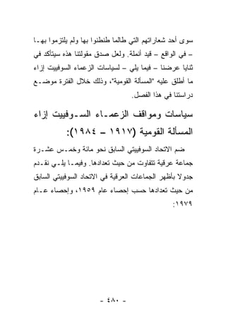 ‫ﺴﻭﻯ ﺃﺤﺩ ﺸﻌﺎﺭﺍﺘﻬﻡ ﺍﻟﺘﻲ ﻁﺎﻟﻤﺎ ﻁﻨﻁﻨﻭﺍ ﺒﻬﺎ ﻭﻟﻡ ﻴﻠﺘﺯﻤﻭﺍ ﺒﻬـﺎ‬
‫– ﻓﻲ ﺍﻟﻭﺍﻗﻊ – ﻗﻴﺩ ﺃﻨﻤﻠﺔ. ﻭﻟﻌل ﺼﺩﻕ ﻤﻘﻭﻟﺘﻨﺎ ﻫﺫﻩ ﺴﻴﺘﺄﻜﺩ ﻓﻲ‬
‫ﺜﻨﺎﻴﺎ ﻋﺭﻀﻨﺎ – ﻓﻴﻤﺎ ﻴﻠﻲ – ﻟﺴﻴﺎﺴﺎﺕ ﺍﻟﺯﻋﻤﺎﺀ ﺍﻟﺴﻭﻓﻴﻴﺕ ﺇﺯﺍﺀ‬
‫ﻤﺎ ﺃﻁﻠﻕ ﻋﻠﻴﻪ "ﺍﻟﻤﺴﺄﻟﺔ ﺍﻟﻘﻭﻤﻴﺔ"، ﻭﺫﻟﻙ ﺨﻼل ﺍﻟﻔﺘﺭﺓ ﻤﻭﻀـﻊ‬
                                 ‫ﺩﺭﺍﺴﺘﻨﺎ ﻓﻲ ﻫﺫﺍ ﺍﻟﻔﺼل.‬

‫ﺴﻴﺎﺴﺎﺕ ﻭﻤﻭﺍﻗﻑ ﺍﻟﺯﻋﻤـﺎﺀ ﺍﻟﺴـﻭﻓﻴﻴﺕ ﺇﺯﺍﺀ‬
           ‫ﺍﻟﻤﺴﺄﻟﺔ ﺍﻟﻘﻭﻤﻴﺔ )٧١٩١ – ٤٨٩١(:‬
‫ﻀﻡ ﺍﻻﺘﺤﺎﺩ ﺍﻟﺴﻭﻓﻴﻴﺘﻲ ﺍﻟﺴﺎﺒﻕ ﻨﺤﻭ ﻤﺎﺌﺔ ﻭﺨﻤـﺱ ﻋﺸـﺭﺓ‬
‫ﺠﻤﺎﻋﺔ ﻋﺭﻗﻴﺔ ﺘﺘﻔﺎﻭﺕ ﻤﻥ ﺤﻴﺙ ﺘﻌﺩﺍﺩﻫﺎ. ﻭﻓﻴﻤـﺎ ﻴﻠـﻲ ﻨﻘـﺩﻡ‬
‫ﺠﺩﻭﻻ ﺒﺄﻅﻬﺭ ﺍﻟﺠﻤﺎﻋﺎﺕ ﺍﻟﻌﺭﻗﻴﺔ ﻓﻲ ﺍﻻﺘﺤﺎﺩ ﺍﻟﺴﻭﻓﻴﻴﺘﻲ ﺍﻟﺴﺎﺒﻕ‬
                                                  ‫ﹰ‬
‫ﻤﻥ ﺤﻴﺙ ﺘﻌﺩﺍﺩﻫﺎ ﺤﺴﺏ ﺇﺤﺼﺎﺀ ﻋﺎﻡ ٩٥٩١، ﻭﺇﺤﺼﺎﺀ ﻋـﺎﻡ‬
                                                ‫٩٧٩١:‬




                      ‫- ٠٨٤ -‬
 