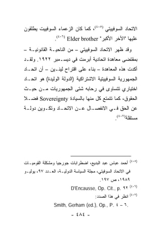 ‫ﺍﻻﺘﺤﺎﺩ ﺍﻟﺴﻭﻓﻴﻴﺘﻲ )٥٠٤(، ﻜﻤﺎ ﻜﺎﻥ ﺍﻟﺯﻋﻤﺎﺀ ﺍﻟﺴﻭﻓﻴﻴﺕ ﻴﻁﻠﻘﻭﻥ‬
                 ‫ﻋﻠﻴﻬﺎ "ﺍﻷﺨﺭ ﺍﻷﻜﺒﺭ" ‪.(٤٠٦) Elder brother‬‬
‫ﻭﻗﺩ ﻅﻬﺭ ﺍﻻﺘﺤﺎﺩ ﺍﻟﺴﻭﻓﻴﻴﺘﻲ – ﻤﻥ ﺍﻟﻨﺎﺤﻴـﺔ ﺍﻟﻘﺎﻨﻭﻨﻴـﺔ –‬
‫ﺒﻤﻘﺘﻀﻰ ﻤﻌﺎﻫﺩﺓ ﺍﺘﺤﺎﺩﻴﺔ ﺃﺒﺭﻤﺕ ﻓﻲ ﺩﻴﺴـﻤﺒﺭ ٢٢٩١. ﻭﻟﻘـﺩ‬
‫ﺃﻜﺩﺕ ﻫﺫﻩ ﺍﻟﻤﻌﺎﻫﺩﺓ – ﺒﻨﺎﺀ ﻋﻠﻰ ﺍﻗﺘﺭﺍﺡ ﻟﻴﻨـﻴﻥ – ﺃﻥ ﺍﺘﺤـﺎﺩ‬
‫ﺍﻟﺠﻤﻬﻭﺭﻴﺔ ﺍﻟﺴﻭﻓﻴﻴﺘﻴﺔ ﺍﻻﺸﺘﺭﺍﻜﻴﺔ )ﺍﻟﺩﻭﻟﺔ ﺍﻟﻭﻟﻴﺩﺓ( ﻫﻭ ﺍﺘﺤـﺎﺩ‬
‫ﺍﺨﺘﻴﺎﺭﻱ ﺘﺘﺴﺎﻭﻯ ﻓﻲ ﺭﺤﺎﺒﻪ ﺸﺘﻰ ﺍﻟﺠﻤﻬﻭﺭﻴﺎﺕ ﻤـﻥ ﺤﻴـﺙ‬
‫ﺍﻟﺤﻘﻭﻕ، ﻜﻤﺎ ﺘﺘﻤﺘﻊ ﻜل ﻤﻨﻬﺎ ﺒﺎﻟﺴﻴﺎﺩﺓ ‪ Sovereignty‬ﻓﻀـﻼ‬
‫ﹰ‬
‫ﻋﻥ ﺍﻟﺤﻕ ﻓـﻲ ﺍﻻﻨﻔﺼـﺎل ﻋـﻥ ﺍﻻﺘﺤـﺎﺩ ﻭﺘﻜـﻭﻴﻥ ﺩﻭﻟـﺔ‬
                                                   ‫ﻤﺴﺘﻘﻠﺔ)٧٠٤(.‬




                                                             ‫)٥٠٤(‬
‫ﺃﺤﻤﺩ ﻋﺒﺎﺱ ﻋﺒﺩ ﺍﻟﺒﺩﻴﻊ، ﺍﻀﻁﺭﺍﺒﺎﺕ ﺠﻭﺭﺠﻴﺎ ﻭﻤﺸﻜﻠﺔ ﺍﻟﻘﻭﻤﻴـﺎﺕ‬
‫ﻓﻲ ﺍﻻﺘﺤﺎﺩ ﺍﻟﺴﻭﻓﻴﺘﻲ، ﻤﺠﻠﺔ ﺍﻟﺴﻴﺎﺴﺔ ﺍﻟﺩﻭﻟﻴـﺔ، ﺍﻟﻌـﺩﺩ ٧٩، ﻴﻭﻟﻴـﻭ‬
                                          ‫٩٨٩١، ﺹ ٧٩١.‬
                                                             ‫)٦٠٤(‬
                          ‫٢٩ .‪D'Encausse, Op. Cit., p‬‬
                                                             ‫)٧٠٤(‬
                                        ‫ﺍﻨﻅﺭ ﻓﻲ ﻫﺫﺍ ﺍﻟﺼﺩﺩ:‬
                ‫.٦ – ٤ .‪Smith, Gerham (ed.), Op., P‬‬
                          ‫- ٤٨٤ -‬
 