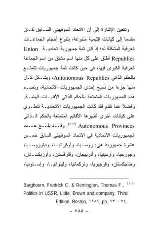 ‫ﻭﺘﺘﻌﻴﻥ ﺍﻹﺸﺎﺭﺓ ﺇﻟﻰ ﺃﻥ ﺍﻻﺘﺤﺎﺩ ﺍﻟﺴﻭﻓﻴﻴﺘﻲ ﺍﻟﺴـﺎﺒﻕ ﻜـﺎﻥ‬
‫ﻤﻘﺴ ‪‬ﺎ ﺇﻟﻰ ﻜﻴﺎﻨﺎﺕ ﺇﻗﻠﻴﻤﻴﺔ ﻤﺘﻨﻭﻋﺔ، ﺒﺘﻨﻭﻉ ﺃﺤﺠﺎﻡ ﺍﻟﺠﻤﺎﻋـﺎﺕ‬
                                                  ‫ﻤ‬
‫ﺍﻟﻌﺭﻗﻴﺔ ﺍﻟﻤﺸﻜﻠﺔ ﻟﻪ؛ ﺇﺫ ﻜﺎﻥ ﺜﻤﺔ ﺠﻤﻬﻭﺭﻴﺔ ﺍﺘﺤﺎﺩﻴـﺔ ‪Union‬‬
‫‪ Republics‬ﺃﻁﻠﻕ ﻋﻠﻰ ﻜل ﻤﻨﻬﺎ ﺍﺴﻡ ﻤﺸﺘﻕ ﻤﻥ ﺍﺴﻡ ﺍﻟﺠﻤﺎﻋﺔ‬
‫ﺍﻟﻌﺭﻗﻴﺔ ﺍﻟﻜﺒﺭﻯ ﻓﻴﻬﺎ، ﻓﻲ ﺤﻴﻥ ﻜﺎﻨﺕ ﺜﻤﺔ ﺠﻤﻬﻭﺭﻴﺎﺕ ﺘﺘﻤﺘـﻊ‬
‫ﺒﺎﻟﺤﻜﻡ ﺍﻟﺫﺍﺘﻲ ‪ ،Autonomous Republics‬ﻭﻴﺸـﻜل ﻜـل‬
‫ﻤﻨﻬﺎ ﺠﺯ ‪‬ﺍ ﻤﻥ ﻨﺴﻴﺞ ﺇﺤﺩﻯ ﺍﻟﺠﻤﻬﻭﺭﻴﺎﺕ ﺍﻻﺘﺤﺎﺩﻴﺔ، ﻭﺘﻀـﻡ‬
                                         ‫ﺀ‬
‫ﻫﺫﻩ ﺍﻟﺠﻤﻬﻭﺭﻴﺎﺕ ﺍﻟﻤﺘﻤﺘﻌﺔ ﺒﺎﻟﺤﻜﻡ ﺍﻟﺫﺍﺘﻲ ﺍﻷﻗﻠﻴـﺎﺕ ﺍﻟﻬﺎﻤـﺔ.‬
‫ﻭﻓﻀﻼ ﻋﻤﺎ ﺘﻘﺩﻡ ﻓﻘﺩ ﻜﺎﻨﺕ ﺍﻟﺠﻤﻬﻭﺭﻴﺎﺕ ﺍﻻﺘﺤﺎﺩﻴـﺔ ﺘﻨﻁـﻭﻱ‬
                                              ‫ﹰ‬
‫ﻋﻠﻰ ﻜﻴﺎﻨﺎﺕ ﺃﺨﺭﻯ ﺃﻅﻬﺭﻫﺎ ﺍﻷﻗﺎﻟﻴﻡ ﺍﻟﻤﺘﻤﺘﻌﺔ ﺒﺎﻟﺤﻜﻡ ﺍﻟـﺫﺍﺘﻲ‬
‫‪ .(٤٠٨) Autonomous Provinces‬ﻭﻗــﺩ ﺒﻠــﻎ ﻋــﺩﺩ‬
‫ﺍﻟﺠﻤﻬﻭﺭﻴﺎﺕ ﺍﻻﺘﺤﺎﺩﻴﺔ ﻓﻲ ﺍﻻﺘﺤﺎﺩ ﺍﻟﺴﻭﻓﻴﻴﺘﻲ ﺍﻟﺴﺎﺒﻕ ﺨﻤـﺱ‬
‫ﻋﺸﺭﺓ ﺠﻤﻬﻭﺭﻴﺔ ﻫﻲ: ﺭﻭﺴـﻴﺎ، ﻭﺃﻭﻜﺭﺍﻨﻴـﺎ، ﻭﺒﻴﻠﻭﺭﻭﺴـﻴﺎ،‬
‫ﻭﺠﻭﺭﺠﻴﺎ، ﻭﺃﺭﻤﻴﻨﻴﺎ، ﻭﺃﺫﺭﺒﻴﺠﺎﻥ، ﻭﻗﺎﺯﻗﺴﺘﺎﻥ، ﻭﺃﻭﺯﺒﻜﺴـﺘﺎﻥ،‬
‫ﻭﻁﺎﺠﻜﺴﺘﺎﻥ، ﻭﻗﺭﺠﻴﺯﻴﺎ، ﻭﺘﺭﻜﻤﺎﻨﻴﺎ، ﻭﻟﻴﺘﻭﺍﻨﻴـﺎ، ﻭﺇﺴـﺘﻭﻨﻴﺎ،‬


                                                   ‫)٨٠٤(‬
‫,.‪Barghoorn, Fredrick C. & Remington, Thomas F‬‬
‫‪Politics in USSR, Little, Brown and company, Third‬‬
               ‫.٤٧ – ٣٧ .‪Edition, Boston, ١٩٨٦, pp‬‬
                      ‫- ٥٨٤ -‬
 