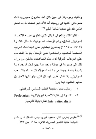 ‫ﻭﻻﺘﻔﻴﺎ، ﻭﻤﻭﻟﺩﻭﻓﺎ. ﻓﻲ ﺤﻴﻥ ﻜﺎﻥ ﺜﻤﺔ ﻋﺸﺭﻭﻥ ﺠﻤﻬﻭﺭﻴﺔ ﺫﺍﺕ‬
‫ﺤﻜﻡ ﺫﺍﺘﻲ ﺃﻏﻠﺒﻬﺎ ﻓﻲ ﺭﻭﺴﻴﺎ، ﺃﻤﺎ ﺍﻷﻗـﺎﻟﻴﻡ ﺍﻟﻤﺘﻤﺘﻌـﺔ ﺒـﺎﻟﺤﻜﻡ‬
                    ‫ﺍﻟﺫﺍﺘﻲ ﻓﻘﺩ ﺒﻠﻎ ﻋﺩﺩﻫﺎ ﺜﻤﺎﻨﻴﺔ ﺃﻗﺎﻟﻴﻡ )٩٠٤(.‬
‫ﻭﻨﻅ ‪‬ﺍ ﻟﻠﺘﻨﻭﻉ ﺍﻟﻌﺭﻗﻲ ﺍﻟﻬﺎﺌل ﺍﻟﺫﻱ ﺍﻨﻁﻭﻯ ﻋﻠﻴـﻪ ﺍﻻﺘﺤـﺎﺩ‬
                                               ‫ﺭ‬
‫ﺍﻟﺴﻭﻓﻴﻴﺘﻲ ﺍﻟﺴﺎﺒﻕ، ﺭﺍﺡ ﺍﻟﺯﻋﻤﺎﺀ ﺍﻟﺴـﻭﻓﻴﻴﺕ ﺨـﻼل ﺍﻟﻔﺘـﺭﺓ‬
‫)٧١٩١ – ٤٨٩١( ﻴﺤﻜﻤﻭﻥ ﻗﺒﻀﺘﻬﻡ ﻋﻠﻰ ﺍﻟﺠﻤﺎﻋﺎﺕ ﺍﻟﻌﺭﻗﻴﺔ‬
‫ﺍﻟﺨﺎﻀﻌﺔ ﻟﺤﻜﻤﻬﻡ، ﻭﺍﺴﺘﺨﺩﻤﻭﺍ ﺸﺘﻰ ﺍﻟﻭﺴﺎﺌل ﺒﻐﻴـﺔ ﺍﻟﻘﻀـﺎﺀ‬
‫ﻋﻠﻰ ﺍﻟﻨﺯﻋﺎﺕ ﺍﻟﻌﺭﻗﻴﺔ ﻟﺩﻯ ﻫﺫﻩ ﺍﻟﺠﻤﺎﻋﺎﺕ، ﻫﺎﺩﻓﻴﻥ ﻤﻥ ﻭﺭﺍﺀ‬
‫ﺫﻟﻙ ﺇﻟﻰ ﺼﻬﺭﻫﺎ ﻓﻲ ﺒﻭﺘﻘﺔ ﻭﺍﺤﺩﺓ ﺒﻤﺎ ﻴﻬﻴﺊ ﻟﺨﻠـﻕ ﺠﻤﺎﻋـﺔ‬
‫ﺒﺸﺭﻴﺔ ﻭﺍﺤﺩﺓ ﺠﺩﻴﺩﺓ ﻫﻲ ﻤﺎ ﺃﺴﻤﺎﻩ ﻫﺅﻻﺀ ﺍﻟﺯﻋﻤـﺎﺀ ﺒﺎﻟﺸـﻌﺏ‬
‫ﺍﻟﺴﻭﻓﻴﻴﺘﻲ. ﻭﻗﺩ ﺘﻤﺜل ﺃﻅﻬﺭ ﺍﻟﻭﺴﺎﺌل ﺍﻟﺘﻲ ﻟﺠﺌﻭﺍ ﺇﻟﻴﻬﺎ ﻟﺘﺤﻘﻴـﻕ‬
                                   ‫ﻫﺩﻓﻬﻡ ﺍﻟﻤﻨﺸﻭﺩ ﻓﻴﻤﺎ ﻴﻠﻲ:‬
   ‫١- ﻭﺴﺎﺌل ﺘﺘﻌﻠﻕ ﺒﻁﺒﻴﻌﺔ ﺍﻟﻨﻅﺎﻡ ﺍﻟﺴﻴﺎﺴﻲ ﺍﻟﺴﻭﻓﻴﻴﺘﻲ.‬
‫٢- ﺍﻟﺩﻋﻭﺓ ﺇﻟﻰ ﻓﻜﺭﺓ ﺍﻷﻤﻤﻴﺔ ﺍﻟﺒﺭﻭﻟﻴﺘﺎﺭﻴﺔ ‪Proletarian‬‬
         ‫‪ Internationalism‬ﻜﻔﻜﺭﺓ ﺒﺩﻴﻠﺔ ﻟﻠﻘﻭﻤﻴﺔ.‬



                                                        ‫)٩٠٤(‬
‫ﺒﻁﺭﺱ ﺒﻁﺭﺱ ﻏﺎﻟﻲ، ﻤﺤﻤﻭﺩ ﺨﻴﺭﻱ ﻋﻴﺴﻰ، ﺍﻟﻤﺩﺨل ﻓـﻲ ﻋﻠـﻡ‬
   ‫ﺍﻟﺴﻴﺎﺴﺔ، ﻤﻜﺘﺒﺔ ﺍﻷﻨﺠﻠﻭ ﺍﻟﻤﺼﺭﻴﺔ، ﺍﻟﻘﺎﻫﺭﺓ، ٨٨٩١، ﺹ ٣٣٢.‬
                       ‫- ٦٨٤ -‬
 