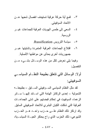 ‫٣- ﻗﻤﻊ ﺃﻴﺔ ﺤﺭﻜﺔ ﻋﺭﻗﻴﺔ ﺘﺴﺘﻬﺩﻑ ﺍﻨﻔﺼﺎل ﺸﻌﺒﻬﺎ ﻋـﻥ‬
                              ‫ﺍﻻﺘﺤﺎﺩ ﺍﻟﺴﻭﻓﻴﻴﺘﻲ.‬
‫٤- ﺍﻟﺴﻌﻲ ﺇﻟﻰ ﻁﻤﺱ ﺍﻟﻬﻭﻴﺎﺕ ﺍﻟﻌﺭﻗﻴﺔ ﻟﻠﺠﻤﺎﻋﺎﺕ ﻏﻴـﺭ‬
                                       ‫ﺍﻟﺭﻭﺴﻴﺔ.‬
               ‫٥- ﺴﻴﺎﺴﺔ ﺍﻟﺘﺭﻭﻴﺱ ‪.Russification‬‬
‫٦- ﺍﻗﺘﻼﻉ ﺍﻟﺠﻤﺎﻋﺎﺕ ﺍﻟﻌﺭﻗﻴﺔ ﺍﻟﻤﺘﻤﺭﺩﺓ ﻭﺘﺸﺘﻴﺘﻬﺎ ﻋﺒـﺭ‬
   ‫ﺠﻤﻬﻭﺭﻴﺎﺕ ﺃﺨﺭﻯ ﺒﻤﻨﺄﻯ ﻋﻥ ﻤﻭﺍﻁﻨﻬﺎ ﺍﻷﺼﻠﻴﺔ.‬
‫ﻭﻓﻴﻤﺎ ﻴﻠﻲ ﻨﻌﺭﺽ ﻟﻜل ﻤﻥ ﻫﺫﻩ ﺍﻟﻭﺴـﺎﺌل ﺒﺸـﻲﺀ ﻤـﻥ‬
                                                  ‫ﺍﻟﺘﻔﺼﻴل:‬

‫ﺃﻭﻻ: ﺍﻟﻭﺴﺎﺌل ﺍﻟﺘﻲ ﺘﺘﻌﻠﻕ ﺒﻁﺒﻴﻌﺔ ﺍﻟﻨﻅـﺎﻡ ﺍﻟﺴﻴﺎﺴـﻲ‬
                                            ‫ﹰ‬
                                            ‫ﺍﻟﺴﻭﻓﻴﻴﺘﻲ:‬
‫ﻟﻘﺩ ﻤﺜل ﺍﻟﻨﻅﺎﻡ ﺍﻟﺴﻴﺎﺴﻲ ﺍﻟﺴـﻭﻓﻴﻴﺘﻲ ﺍﻟﺴـﺎﺒﻕ – ﺒﻁﺒﻴﻌﺘـﻪ‬
‫ﺍﻟﺸﻤﻭﻟﻴﺔ – ﺇﺤﺩﻯ ﺍﻟﺭﻜﺎﺌﺯ ﺍﻟﻬﺎﻤﺔ ﺍﻟﺘﻲ ﺍﺴـﺘﻨﺩ ﺇﻟﻴﻬـﺎ ﺴـﺎﺌﺭ‬
‫ﺍﻟﺯﻋﻤﺎﺀ ﺍﻟﺴﻭﻓﻴﻴﺕ ﻓﻲ ﺇﺤﻜﺎﻡ ﻗﺒﻀﺘﻬﻡ ﻋﻠﻰ ﺸﺘﻰ ﺍﻟﺠﻤﺎﻋـﺎﺕ‬
‫ﺍﻟﻌﺭﻗﻴﺔ ﺍﻟﺘﻲ ﺸﻜﻠﺕ ﺍﻟﻜﻴﺎﻥ ﺍﻟﺒﺸﺭﻱ ﻟﻼﺘﺤﺎﺩ ﺍﻟﺴﻭﻓﻴﻴﺘﻲ ﺍﻟﺴﺎﺒﻕ.‬
‫ﻭﻗﺩ ﺍﺭﺘﻜﺯ ﺫﻟﻙ ﺍﻟﻨﻅﺎﻡ ﻋﻠـﻰ ﺤـﺯﺏ ﻭﺍﺤـﺩ ﻫـﻭ ﺍﻟﺤـﺯﺏ‬
‫ﺍﻟﺸﻴﻭﻋﻲ، ﺫﻟﻙ ﺍﻟﺤﺯﺏ ﺍﻟﺫﻱ ﺭﺍﺡ ﻴﺤﺘﻜﺭ ﺍﻟﺤﻴـﺎﺓ ﺍﻟﺴﻴﺎﺴـﻴﺔ،‬

                       ‫- ٧٨٤ -‬
 