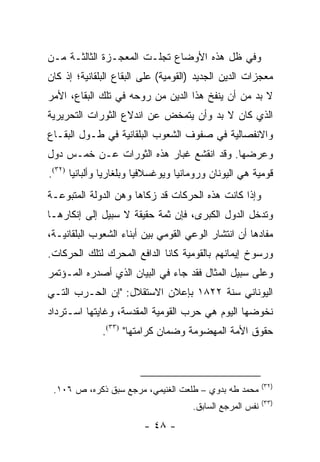 ‫ﻭﻓﻲ ﻅل ﻫﺫﻩ ﺍﻷﻭﻀﺎﻉ ﺘﺠﻠـﺕ ﺍﻟﻤﻌﺠـﺯﺓ ﺍﻟﺜﺎﻟﺜـﺔ ﻤـﻥ‬
‫ﻤﻌﺠﺯﺍﺕ ﺍﻟﺩﻴﻥ ﺍﻟﺠﺩﻴﺩ )ﺍﻟﻘﻭﻤﻴﺔ( ﻋﻠﻰ ﺍﻟﺒﻘﺎﻉ ﺍﻟﺒﻠﻘﺎﻨﻴﺔ؛ ﺇﺫ ﻜﺎﻥ‬
‫ﻻ ﺒﺩ ﻤﻥ ﺃﻥ ﻴﻨﻔﺦ ﻫﺫﺍ ﺍﻟﺩﻴﻥ ﻤﻥ ﺭﻭﺤﻪ ﻓﻲ ﺘﻠﻙ ﺍﻟﺒﻘﺎﻉ، ﺍﻷﻤﺭ‬
‫ﺍﻟﺫﻱ ﻜﺎﻥ ﻻ ﺒﺩ ﻭﺃﻥ ﻴﺘﻤﺨﺽ ﻋﻥ ﺍﻨﺩﻻﻉ ﺍﻟﺜﻭﺭﺍﺕ ﺍﻟﺘﺤﺭﻴﺭﻴﺔ‬
‫ﻭﺍﻻﻨﻔﺼﺎﻟﻴﺔ ﻓﻲ ﺼﻔﻭﻑ ﺍﻟﺸﻌﻭﺏ ﺍﻟﺒﻠﻘﺎﻨﻴﺔ ﻓﻲ ﻁـﻭل ﺍﻟﺒﻘـﺎﻉ‬
‫ﻭﻋﺭﻀﻬﺎ. ﻭﻗﺩ ﺍﻨﻘﺸﻊ ﻏﺒﺎﺭ ﻫﺫﻩ ﺍﻟﺜﻭﺭﺍﺕ ﻋـﻥ ﺨﻤـﺱ ﺩﻭل‬
‫ﻗﻭﻤﻴﺔ ﻫﻲ ﺍﻟﻴﻭﻨﺎﻥ ﻭﺭﻭﻤﺎﻨﻴﺎ ﻭﻴﻭﻏﺴﻼﻓﻴﺎ ﻭﺒﻠﻐﺎﺭﻴﺎ ﻭﺃﻟﺒﺎﻨﻴﺎ )٢٣(.‬
‫ﻭﺇﺫﺍ ﻜﺎﻨﺕ ﻫﺫﻩ ﺍﻟﺤﺭﻜﺎﺕ ﻗﺩ ﺯﻜﺎﻫﺎ ﻭﻫﻥ ﺍﻟﺩﻭﻟﺔ ﺍﻟﻤﺘﺒﻭﻋـﺔ‬
‫ﻭﺘﺩﺨل ﺍﻟﺩﻭل ﺍﻟﻜﺒﺭﻯ، ﻓﺈﻥ ﺜﻤﺔ ﺤﻘﻴﻘﺔ ﻻ ﺴﺒﻴل ﺇﻟﻰ ﺇﻨﻜﺎﺭﻫـﺎ‬
‫ﻤﻔﺎﺩﻫﺎ ﺃﻥ ﺍﻨﺘﺸﺎﺭ ﺍﻟﻭﻋﻲ ﺍﻟﻘﻭﻤﻲ ﺒﻴﻥ ﺃﺒﻨﺎﺀ ﺍﻟﺸﻌﻭﺏ ﺍﻟﺒﻠﻘﺎﻨﻴـﺔ،‬
‫ﻭﺭﺴﻭﺥ ﺇﻴﻤﺎﻨﻬﻡ ﺒﺎﻟﻘﻭﻤﻴﺔ ﻜﺎﻨﺎ ﺍﻟﺩﺍﻓﻊ ﺍﻟﻤﺤﺭﻙ ﻟﺘﻠﻙ ﺍﻟﺤﺭﻜﺎﺕ.‬
‫ﻭﻋﻠﻰ ﺴﺒﻴل ﺍﻟﻤﺜﺎل ﻓﻘﺩ ﺠﺎﺀ ﻓﻲ ﺍﻟﺒﻴﺎﻥ ﺍﻟﺫﻱ ﺃﺼﺩﺭﻩ ﺍﻟﻤـﺅﺘﻤﺭ‬
‫ﺍﻟﻴﻭﻨﺎﻨﻲ ﺴﻨﺔ ٢٢٨١ ﺒﺈﻋﻼﻥ ﺍﻻﺴﺘﻘﻼل: "ﺇﻥ ﺍﻟﺤـﺭﺏ ﺍﻟﺘـﻲ‬
‫ﻨﺨﻭﻀﻬﺎ ﺍﻟﻴﻭﻡ ﻫﻲ ﺤﺭﺏ ﺍﻟﻘﻭﻤﻴﺔ ﺍﻟﻤﻘﺩﺴﺔ، ﻭﻏﺎﻴﺘﻬﺎ ﺍﺴـﺘﺭﺩﺍﺩ‬
              ‫ﺤﻘﻭﻕ ﺍﻷﻤﺔ ﺍﻟﻤﻬﻀﻭﻤﺔ ﻭﻀﻤﺎﻥ ﻜﺭﺍﻤﺘﻬﺎ" )٣٣(.‬



                                                          ‫)٢٣(‬
 ‫ﻤﺤﻤﺩ ﻁﻪ ﺒﺩﻭﻱ – ﻁﻠﻌﺕ ﺍﻟﻐﻨﻴﻤﻲ، ﻤﺭﺠﻊ ﺴﺒﻕ ﺫﻜﺭﻩ، ﺹ ٦٠١.‬
                                                          ‫)٣٣(‬
                                     ‫ﻨﻔﺱ ﺍﻟﻤﺭﺠﻊ ﺍﻟﺴﺎﺒﻕ.‬
                         ‫- ٨٤ -‬
 