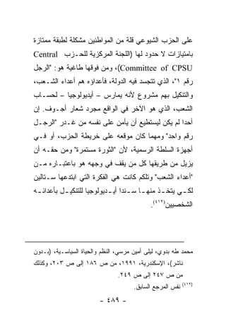 ‫ﻋﻠﻰ ﺍﻟﺤﺯﺏ ﺍﻟﺸﻴﻭﻋﻲ ﻗﻠﺔ ﻤﻥ ﺍﻟﻤﻭﺍﻁﻨﻴﻥ ﻤﺸﻜﻠﺔ ﻟﻁﺒﻘﺔ ﻤﻤﺘﺎﺯﺓ‬
‫ﺒﺎﻤﺘﻴﺎﺯﺍﺕ ﻻ ﺤﺩﻭﺩ ﻟﻬﺎ )ﺍﻟﻠﺠﻨﺔ ﺍﻟﻤﺭﻜﺯﻴﺔ ﻟﻠﺤـﺯﺏ ‪Central‬‬
‫‪ ،(Committee of CPSU‬ﻭﻤﻥ ﻓﻭﻗﻬﺎ ﻁﺎﻏﻴﺔ ﻫﻭ: "ﺍﻟﺭﺠل‬
‫ﺭﻗﻡ ١"، ﺍﻟﺫﻱ ﺘﺘﺠﺴﺩ ﻓﻴﻪ ﺍﻟﺩﻭﻟﺔ، ﻓﺄﻋﺩﺍﺅﻩ ﻫﻡ ﺃﻋﺩﺍﺀ ﺍﻟﺸـﻌﺏ،‬
‫ﻭﺍﻟﺘﻨﻜﻴل ﺒﻬﻡ ﻤﺸﺭﻭﻉ ﻷﻨﻪ ﻴﻤﺎﺭﺱ – ﺃﻴﺩﻴﻭﻟﻭﺠﻴﺎ – ﻟﺤﺴـﺎﺏ‬
‫ﺍﻟﺸﻌﺏ، ﺍﻟﺫﻱ ﻫﻭ ﺍﻵﺨﺭ ﻓﻲ ﺍﻟﻭﺍﻗﻊ ﻤﺠﺭﺩ ﺸﻌﺎﺭ ﺃﺠـﻭﻑ. ﺇﻥ‬
‫ﺃﺤ ‪‬ﺍ ﻟﻡ ﻴﻜﻥ ﻟﻴﺴﺘﻁﻴﻊ ﺃﻥ ﻴﺄﻤﻥ ﻋﻠﻰ ﻨﻔﺴﻪ ﻤﻥ ﻏـﺩﺭ "ﺍﻟﺭﺠـل‬
                                                 ‫ﺩ‬
‫ﺭﻗﻡ ﻭﺍﺤﺩ" ﻭﻤﻬﻤﺎ ﻜﺎﻥ ﻤﻭﻗﻌﻪ ﻋﻠﻰ ﺨﺭﻴﻁﺔ ﺍﻟﺤﺯﺏ، ﺃﻭ ﻓـﻲ‬
‫ﺃﺠﻬﺯﺓ ﺍﻟﺴﻠﻁﺔ ﺍﻟﺭﺴﻤﻴﺔ، ﻷﻥ "ﺍﻟﺜﻭﺭﺓ ﻤﺴﺘﻤﺭﺓ" ﻭﻤﻥ ﺤﻘـﻪ ﺃﻥ‬
‫ﻴﺯﻴل ﻤﻥ ﻁﺭﻴﻘﻬﺎ ﻜل ﻤﻥ ﻴﻘﻑ ﻓﻲ ﻭﺠﻬﻪ ﻫﻭ ﺒﺎﻋﺘﺒـﺎﺭﻩ ﻤـﻥ‬
‫"ﺃﻋﺩﺍﺀ ﺍﻟﺸﻌﺏ" ﻭﺘﻠﻜﻡ ﻜﺎﻨﺕ ﻫﻲ ﺍﻟﻔﻜﺭﺓ ﺍﻟﺘﻲ ﺍﺒﺘﺩﻋﻬﺎ ﺴـﺘﺎﻟﻴﻥ‬
‫ﻟﻜ ـﻲ ﻴﺘﺨ ـﺫ ﻤﻨﻬ ـﺎ ﺴ ـﻨ ‪‬ﺍ ﺃﻴ ـﺩﻴﻭﻟﻭﺠﻴﺎ ﻟﻠﺘﻨﻜﻴ ـل ﺒﺄﻋﺩﺍﺌ ـﻪ‬
 ‫ـ‬         ‫ـ‬         ‫‪‬‬      ‫ـ ـﺩ ـ‬               ‫ـ‬      ‫ـ‬
                                            ‫ﺍﻟﺸﺨﺼﻴﻴﻥ)٢١٤(.‬




‫ﻤﺤﻤﺩ ﻁﻪ ﺒﺩﻭﻱ، ﻟﻴﻠﻰ ﺃﻤﻴﻥ ﻤﺭﺴﻲ، ﺍﻟﻨﻅﻡ ﻭﺍﻟﺤﻴﺎﺓ ﺍﻟﺴﻴﺎﺴـﻴﺔ، )ﺒـﺩﻭﻥ‬
‫ﻨﺎﺸﺭ(، ﺍﻹﺴﻜﻨﺩﺭﻴﺔ، ١٩٩١، ﻤﻥ ﺹ ٦٨١ ﺇﻟﻰ ﺹ ٣٠٢، ﻭﻜﺫﻟﻙ‬
                                ‫ﻤﻥ ﺹ ٧٤٢ ﺇﻟﻰ ﺹ ٩٤٢.‬
                                                           ‫)٢١٤(‬
                                      ‫ﻨﻔﺱ ﺍﻟﻤﺭﺠﻊ ﺍﻟﺴﺎﺒﻕ.‬
                         ‫- ٩٨٤ -‬
 
