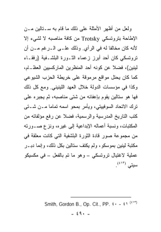 ‫ﻭﻟﻌل ﻤﻥ ﺃﻅﻬﺭ ﺍﻷﻤﺜﻠﺔ ﻋﻠﻰ ﺫﻟﻙ ﻤﺎ ﻗﺎﻡ ﺒﻪ ﺴـﺘﺎﻟﻴﻥ ﻤـﻥ‬
‫ﺍﻹﻁﺎﺤﺔ ﺒﺘﺭﻭﺘﺴﻜﻲ ‪ Trotsky‬ﻤﻥ ﻜﺎﻓﺔ ﻤﻨﺎﺼﺒﻪ ﻻ ﻟﺸﻲﺀ ﺇﻻ‬
‫ﻷﻨﻪ ﻜﺎﻥ ﻤﺨﺎﻟ ﹰﺎ ﻟﻪ ﻓﻲ ﺍﻟﺭﺃﻱ. ﻭﺫﻟﻙ ﻋﻠـﻰ ﺍﻟـﺭﻏﻡ ﻤـﻥ ﺃﻥ‬
                                      ‫ﻔ‬
‫ﺘﺭﻭﺘﺴﻜﻲ ﻜﺎﻥ ﺃﺤﺩ ﺃﺒﺭﺯ ﺯﻋﻤﺎﺀ ﺍﻟﺜـﻭﺭﺓ ﺍﻟﺒﻠﺸـﻔﻴﺔ )ﺭﻓﻘـﺎﺀ‬
‫ﻟﻴﻨﻴﻥ(، ﻓﻀﻼ ﻋﻥ ﻜﻭﻨﻪ ﺃﺤﺩ ﺍﻟﻤﻨﻅﺭﻴﻥ ﺍﻟﻤﺎﺭﻜﺴﻴﻴﻥ ﺍﻟﻌﻅـﺎﻡ،‬
                                         ‫ﹰ‬
‫ﻜﻤﺎ ﻜﺎﻥ ﻴﺤﺘل ﻤﻭﺍﻗﻊ ﻤﺭﻤﻭﻗﺔ ﻋﻠﻰ ﺨﺭﻴﻁﺔ ﺍﻟﺤﺯﺏ ﺍﻟﺸﻴﻭﻋﻲ‬
‫ﻭﻜﺫﺍ ﻓﻲ ﻤﺅﺴﺴﺎﺕ ﺍﻟﺩﻭﻟﺔ ﺨﻼل ﺍﻟﻌﻬﺩ ﺍﻟﻠﻴﻨﻴﻨﻲ. ﻭﻤﻊ ﻜل ﺫﻟﻙ‬
‫ﻓﻬﺎ ﻫﻭ ﺴﺘﺎﻟﻴﻥ ﻴﻘﻭﻡ ﺒﺈﻋﻔﺎﺌﻪ ﻤﻥ ﺸﺘﻰ ﻤﻨﺎﺼﺒﻪ، ﺜﻡ ﻴﺠﺒﺭﻩ ﻋﻠﻰ‬
‫ﺘﺭﻙ ﺍﻻﺘﺤﺎﺩ ﺍﻟﺴﻭﻓﻴﻴﺘﻲ، ﻭﻴﺄﻤﺭ ﺒﻤﺤﻭ ﺍﺴﻤﻪ ﺘﻤﺎ ‪‬ﺎ ﻤـﻥ ﺸـﺘﻰ‬
          ‫ﻤ‬
‫ﻜﺘﺏ ﺍﻟﺘﺎﺭﻴﺦ ﺍﻟﻤﺩﺭﺴﻴﺔ ﻭﺍﻟﺭﺴﻤﻴﺔ، ﻓﻀﻼ ﻋﻥ ﺭﻓﻊ ﻤﺅﻟﻔﺎﺘﻪ ﻤﻥ‬
                  ‫ﹰ‬
‫ﺍﻟﻤﻜﺘﺒﺎﺕ، ﻭﻨﺴﺒﺔ ﺃﻋﻤﺎﻟﻪ ﺍﻹﺒﺩﺍﻋﻴﺔ ﺇﻟﻰ ﻏﻴﺭﻩ، ﻭﻨﺯﻉ ﺼـﻭﺭﺘﻪ‬
‫ﻤﻥ ﻤﺠﻤﻭﻋﺔ ﺼﻭﺭ ﻗﺎﺩﺓ ﺍﻟﺜﻭﺭﺓ ﺍﻟﺒﻠﺸﻔﻴﺔ ﺍﻟﺘﻲ ﻜﺎﻨﺕ ﻤﻌﻠﻘﺔ ﻓﻲ‬
‫ﻤﻜﺘﺒﺔ ﻟﻴﻨﻴﻥ ﺒﻤﻭﺴﻜﻭ، ﻭﻟﻡ ﻴﻜﺘﻑ ﺴﺘﺎﻟﻴﻥ ﺒﻜل ﺫﻟﻙ، ﻭﺇﻨﻤﺎ ﺩﺒـﺭ‬
‫ﻋﻤﻠﻴﺔ ﻻﻏﺘﻴﺎل ﺘﺭﻭﺘﺴﻜﻲ – ﻭﻫﻭ ﻤﺎ ﺘﻡ ﺒﺎﻟﻔﻌل – ﻓﻲ ﻤﻜﺴﻴﻜﻭ‬
                                            ‫ﺴﻴﺘﻲ )٣١٤(.‬




                                                    ‫)٣١٤(‬
          ‫١٤ - ٠٤ .‪Smith, Gordon B., Op. Cit., PP‬‬
                      ‫- ٠٩٤ -‬
 