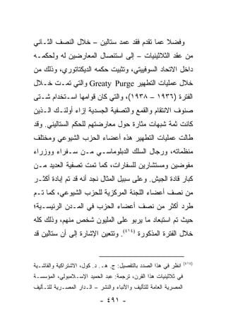 ‫ﻭﻓﻀﻼ ﻋﻤﺎ ﺘﻘﺩﻡ ﻓﻘﺩ ﻋﻤﺩ ﺴﺘﺎﻟﻴﻥ – ﺨﻼل ﺍﻟﻨﺼﻑ ﺍﻟﺜـﺎﻨﻲ‬
                                            ‫ﹰ‬
‫ﻤﻥ ﻋﻘﺩ ﺍﻟﺜﻼﺜﻴﻨﻴﺎﺕ – ﺇﻟﻰ ﺍﺴﺘﺌﺼﺎل ﺍﻟﻤﻌﺎﺭﻀﻴﻥ ﻟﻪ ﻭﻟﺤﻜﻤـﻪ‬
‫ﺩﺍﺨل ﺍﻻﺘﺤﺎﺩ ﺍﻟﺴﻭﻓﻴﻴﺘﻲ، ﻭﺘﺜﺒﻴﺕ ﺤﻜﻤﻪ ﺍﻟﺩﻴﻜﺘﺎﺘﻭﺭﻱ، ﻭﺫﻟﻙ ﻤﻥ‬
‫ﺨﻼل ﻋﻤﻠﻴﺎﺕ ﺍﻟﺘﻁﻬﻴﺭ ‪ Greaty Purge‬ﻭﺍﻟﺘﻲ ﺘﻤـﺕ ﺨـﻼل‬
‫ﺍﻟﻔﺘﺭﺓ )٦٣٩١ – ٨٣٩١(، ﻭﺍﻟﺘﻲ ﻜﺎﻥ ﻗﻭﺍﻤﻬﺎ ﺍﺴـﺘﺨﺩﺍﻡ ﺸـﺘﻰ‬
‫ﺼﻨﻭﻑ ﺍﻻﻨﺘﻘﺎﻡ ﻭﺍﻟﻘﻤﻊ ﻭﺍﻟﺘﺼﻔﻴﺔ ﺍﻟﺠﺴﺩﻴﺔ ﺇﺯﺍﺀ ﺃﻭﻟﺌـﻙ ﺍﻟـﺫﻴﻥ‬
‫ﻜﺎﻨﺕ ﺜﻤﺔ ﺸﺒﻬﺎﺕ ﻤﺜﺎﺭﺓ ﺤﻭل ﻤﻌﺎﺭﻀﺘﻬﻡ ﻟﻠﺤﻜﻡ ﺍﻟﺴﺘﺎﻟﻴﻨﻲ. ﻭﻗﺩ‬
‫ﻁﺎﻟﺕ ﻋﻤﻠﻴﺎﺕ ﺍﻟﺘﻁﻬﻴﺭ ﻫﺫﻩ ﺃﻋﻀﺎﺀ ﺍﻟﺤﺯﺏ ﺍﻟﺸﻴﻭﻋﻲ ﻭﻤﺨﺘﻠﻑ‬
‫ﻤﻨﻅﻤﺎﺘﻪ، ﻭﺭﺠﺎل ﺍﻟﺴﻠﻙ ﺍﻟﺩﺒﻠﻭﻤﺎﺴـﻲ ﻤـﻥ ﺴـﻔﺭﺍﺀ ﻭﻭﺯﺭﺍﺀ‬
‫ﻤﻔﻭﻀﻴﻥ ﻭﻤﺴﺘﺸﺎﺭﻴﻥ ﻟﻠﺴﻔﺎﺭﺍﺕ، ﻜﻤﺎ ﺘﻤﺕ ﺘﺼﻔﻴﺔ ﺍﻟﻌﺩﻴﺩ ﻤـﻥ‬
‫ﻜﺒﺎﺭ ﻗﺎﺩﺓ ﺍﻟﺠﻴﺵ. ﻭﻋﻠﻰ ﺴﺒﻴل ﺍﻟﻤﺜﺎل ﻨﺠﺩ ﺃﻨﻪ ﻗﺩ ﺘﻡ ﺇﺒﺎﺩﺓ ﺃﻜﺜـﺭ‬
‫ﻤﻥ ﻨﺼﻑ ﺃﻋﻀﺎﺀ ﺍﻟﻠﺠﻨﺔ ﺍﻟﻤﺭﻜﺯﻴﺔ ﻟﻠﺤﺯﺏ ﺍﻟﺸﻴﻭﻋﻲ، ﻜﻤﺎ ﺘـﻡ‬
‫ﻁﺭﺩ ﺃﻜﺜﺭ ﻤﻥ ﻨﺼﻑ ﺃﻋﻀﺎﺀ ﺍﻟﺤﺯﺏ ﻓﻲ ﺍﻟﻤـﺩﻥ ﺍﻟﺭﺌﻴﺴـﻴﺔ؛‬
‫ﺤﻴﺙ ﺘﻡ ﺍﺴﺘﺒﻌﺎﺩ ﻤﺎ ﻴﺭﺒﻭ ﻋﻠﻰ ﺍﻟﻤﻠﻴﻭﻥ ﺸﺨﺹ ﻤﻨﻬﻡ، ﻭﺫﻟﻙ ﻜﻠﻪ‬
‫ﺨﻼل ﺍﻟﻔﺘﺭﺓ ﺍﻟﻤﺫﻜﻭﺭﺓ )٤١٤(. ﻭﺘﺘﻌﻴﻥ ﺍﻹﺸﺎﺭﺓ ﺇﻟﻰ ﺃﻥ ﺴﺘﺎﻟﻴﻥ ﻗﺩ‬


                                                                   ‫)٤١٤(‬
‫ﺍﻨﻅﺭ ﻓﻲ ﻫﺫﺍ ﺍﻟﺼﺩﺩ ﺒﺎﻟﺘﻔﺼﻴل: ﺝ. ﻫـ. ﺩ. ﻜﻭل، ﺍﻻﺸﺘﺭﺍﻜﻴﺔ ﻭﺍﻟﻔﺎﺸـﻴﺔ‬
‫ﻓﻲ ﺜﻼﺜﻴﻨﻴﺎﺕ ﻫﺫﺍ ﺍﻟﻘﺭﻥ، ﺘﺭﺠﻤﺔ: ﻋﺒﺩ ﺍﻟﺤﻤﻴﺩ ﺍﻹﺴـﻼﻤﺒﻭﻟﻲ، ﺍﻟﻤﺅﺴﺴـﺔ‬
‫ﺍﻟﻤﺼﺭﻴﺔ ﺍﻟﻌﺎﻤﺔ ﻟﻠﺘﺄﻟﻴﻑ ﻭﺍﻷﻨﺒﺎﺀ ﻭﺍﻟﻨﺸﺭ – ﺍﻟـﺩﺍﺭ ﺍﻟﻤﺼـﺭﻴﺔ ﻟﻠﺘـﺄﻟﻴﻑ‬

                            ‫- ١٩٤ -‬
 