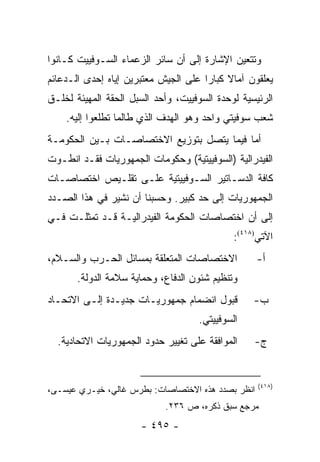 ‫ﻭﺘﺘﻌﻴﻥ ﺍﻹﺸﺎﺭﺓ ﺇﻟﻰ ﺃﻥ ﺴﺎﺌﺭ ﺍﻟﺯﻋﻤﺎﺀ ﺍﻟﺴـﻭﻓﻴﻴﺕ ﻜـﺎﻨﻭﺍ‬
‫ﻴﻌﻠﻘﻭﻥ ﺁﻤﺎﻻ ﻜﺒﺎ ‪‬ﺍ ﻋﻠﻰ ﺍﻟﺠﻴﺵ ﻤﻌﺘﺒﺭﻴﻥ ﺇﻴﺎﻩ ﺇﺤﺩﻯ ﺍﻟـﺩﻋﺎﺌﻡ‬
                                      ‫ﹰ ﺭ‬
‫ﺍﻟﺭﺌﻴﺴﻴﺔ ﻟﻭﺤﺩﺓ ﺍﻟﺴﻭﻓﻴﻴﺕ، ﻭﺃﺤﺩ ﺍﻟﺴﺒل ﺍﻟﺤﻘﺔ ﺍﻟﻤﻬﻴﺌﺔ ﻟﺨﻠـﻕ‬
          ‫‪‬‬
    ‫ﺸﻌﺏ ﺴﻭﻓﻴﺘﻲ ﻭﺍﺤﺩ ﻭﻫﻭ ﺍﻟﻬﺩﻑ ﺍﻟﺫﻱ ﻁﺎﻟﻤﺎ ﺘﻁﻠﻌﻭﺍ ﺇﻟﻴﻪ.‬
‫ﺃﻤﺎ ﻓﻴﻤﺎ ﻴﺘﺼل ﺒﺘﻭﺯﻴﻊ ﺍﻻﺨﺘﺼﺎﺼـﺎﺕ ﺒـﻴﻥ ﺍﻟﺤﻜﻭﻤـﺔ‬
‫ﺍﻟﻔﻴﺩﺭﺍﻟﻴﺔ )ﺍﻟﺴﻭﻓﻴﻴﺘﻴﺔ( ﻭﺤﻜﻭﻤﺎﺕ ﺍﻟﺠﻤﻬﻭﺭﻴﺎﺕ ﻓﻘـﺩ ﺍﻨﻁـﻭﺕ‬
‫ﻜﺎﻓﺔ ﺍﻟﺩﺴـﺎﺘﻴﺭ ﺍﻟﺴـﻭﻓﻴﻴﺘﻴﺔ ﻋﻠـﻰ ﺘﻘﻠـﻴﺹ ﺍﺨﺘﺼﺎﺼـﺎﺕ‬
‫ﺍﻟﺠﻤﻬﻭﺭﻴﺎﺕ ﺇﻟﻰ ﺤﺩ ﻜﺒﻴﺭ. ﻭﺤﺴﺒﻨﺎ ﺃﻥ ﻨﺸﻴﺭ ﻓﻲ ﻫﺫﺍ ﺍﻟﺼـﺩﺩ‬
‫ﺇﻟﻰ ﺃﻥ ﺍﺨﺘﺼﺎﺼﺎﺕ ﺍﻟﺤﻜﻭﻤﺔ ﺍﻟﻔﻴﺩﺭﺍﻟﻴـﺔ ﻗـﺩ ﺘﻤﺜﻠـﺕ ﻓـﻲ‬
                                             ‫ﺍﻵﺘﻲ)٨١٤(:‬
‫ﺍﻻﺨﺘﺼﺎﺼﺎﺕ ﺍﻟﻤﺘﻌﻠﻘﺔ ﺒﻤﺴﺎﺌل ﺍﻟﺤـﺭﺏ ﻭﺍﻟﺴـﻼﻡ،‬          ‫ﺃ-‬
       ‫ﻭﺘﻨﻅﻴﻡ ﺸﺌﻭﻥ ﺍﻟﺩﻓﺎﻉ، ﻭﺤﻤﺎﻴﺔ ﺴﻼﻤﺔ ﺍﻟﺩﻭﻟﺔ.‬
‫ﻗﺒﻭل ﺍﻨﻀﻤﺎﻡ ﺠﻤﻬﻭﺭﻴـﺎﺕ ﺠﺩﻴـﺩﺓ ﺇﻟـﻰ ﺍﻻﺘﺤـﺎﺩ‬         ‫ﺏ-‬
                                    ‫ﺍﻟﺴﻭﻓﻴﻴﺘﻲ.‬
  ‫ﺍﻟﻤﻭﺍﻓﻘﺔ ﻋﻠﻰ ﺘﻐﻴﻴﺭ ﺤﺩﻭﺩ ﺍﻟﺠﻤﻬﻭﺭﻴﺎﺕ ﺍﻻﺘﺤﺎﺩﻴﺔ.‬    ‫ﺝ-‬


                                                   ‫)٨١٤(‬
‫ﺍﻨﻅﺭ ﺒﺼﺩﺩ ﻫﺫﻩ ﺍﻻﺨﺘﺼﺎﺼﺎﺕ: ﺒﻁﺭﺱ ﻏﺎﻟﻲ، ﺨﻴـﺭﻱ ﻋﻴﺴـﻰ،‬
                            ‫ﻤﺭﺠﻊ ﺴﺒﻕ ﺫﻜﺭﻩ، ﺹ ٦٣٢.‬
                      ‫- ٥٩٤ -‬
 