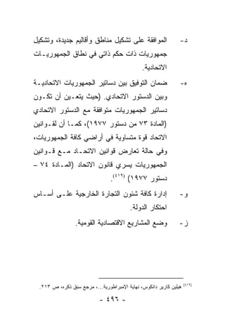 ‫ﺍﻟﻤﻭﺍﻓﻘﺔ ﻋﻠﻰ ﺘﺸﻜﻴل ﻤﻨﺎﻁﻕ ﻭﺃﻗﺎﻟﻴﻡ ﺠﺩﻴﺩﺓ، ﻭﺘﺸﻜﻴل‬                  ‫ﺩ-‬
‫ﺠﻤﻬﻭﺭﻴﺎﺕ ﺫﺍﺕ ﺤﻜﻡ ﺫﺍﺘﻲ ﻓﻲ ﻨﻁﺎﻕ ﺍﻟﺠﻤﻬﻭﺭﻴـﺎﺕ‬
                                               ‫ﺍﻻﺘﺤﺎﺩﻴﺔ.‬
‫ﻀﻤﺎﻥ ﺍﻟﺘﻭﻓﻴﻕ ﺒﻴﻥ ﺩﺴﺎﺘﻴﺭ ﺍﻟﺠﻤﻬﻭﺭﻴﺎﺕ ﺍﻻﺘﺤﺎﺩﻴـﺔ‬                    ‫ﻩ-‬
‫ﻭﺒﻴﻥ ﺍﻟﺩﺴﺘﻭﺭ ﺍﻻﺘﺤﺎﺩﻱ. )ﺤﻴﺙ ﻴﺘﻌـﻴﻥ ﺃﻥ ﺘﻜـﻭﻥ‬
‫ﺩﺴﺎﺘﻴﺭ ﺍﻟﺠﻤﻬﻭﺭﻴﺎﺕ ﻤﺘﻭﺍﻓﻘﺔ ﻤﻊ ﺍﻟﺩﺴﺘﻭﺭ ﺍﻻﺘﺤﺎﺩﻱ‬
‫)ﺍﻟﻤﺎﺩﺓ ٣٧ ﻤﻥ ﺩﺴﺘﻭﺭ ٧٧٩١(، ﻜﻤـﺎ ﺃﻥ ﻟﻘـﻭﺍﻨﻴﻥ‬
‫ﺍﻻﺘﺤﺎﺩ ﻗﻭﺓ ﻤﺘﺴﺎﻭﻴﺔ ﻓﻲ ﺃﺭﺍﻀﻲ ﻜﺎﻓﺔ ﺍﻟﺠﻤﻬﻭﺭﻴﺎﺕ،‬
‫ﻭﻓﻲ ﺤﺎﻟﺔ ﺘﻌﺎﺭﺽ ﻗﻭﺍﻨﻴﻥ ﺍﻻﺘﺤـﺎﺩ ﻤـﻊ ﻗـﻭﺍﻨﻴﻥ‬
‫ﺍﻟﺠﻤﻬﻭﺭﻴﺎﺕ ﻴﺴﺭﻱ ﻗﺎﻨﻭﻥ ﺍﻻﺘﺤﺎﺩ )ﺍﻟﻤـﺎﺩﺓ ٤٧ –‬
                                 ‫ﺩﺴﺘﻭﺭ ٧٧٩١( )٩١٤(.‬
‫ﺇﺩﺍﺭﺓ ﻜﺎﻓﺔ ﺸﺌﻭﻥ ﺍﻟﺘﺠﺎﺭﺓ ﺍﻟﺨﺎﺭﺠﻴﺔ ﻋﻠـﻰ ﺃﺴـﺎﺱ‬                     ‫ﻭ-‬
                                          ‫ﺍﺤﺘﻜﺎﺭ ﺍﻟﺩﻭﻟﺔ.‬
                 ‫ﻭﻀﻊ ﺍﻟﻤﺸﺎﺭﻴﻊ ﺍﻻﻗﺘﺼﺎﺩﻴﺔ ﺍﻟﻘﻭﻤﻴﺔ.‬                ‫ﺯ-‬




                                                                    ‫)٩١٤(‬
  ‫ﻫﻴﻠﻴﻥ ﻜﺎﺭﻴﺭ ﺩﺍﻨﻜﻭﺱ، ﻨﻬﺎﻴﺔ ﺍﻹﻤﺒﺭﺍﻁﻭﺭﻴﺔ...، ﻤﺭﺠﻊ ﺴﺒﻕ ﺫﻜﺭﻩ، ﺹ ٣١٢.‬

                            ‫- ٦٩٤ -‬
 