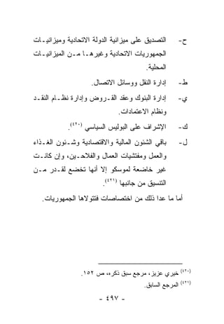 ‫ﺍﻟﺘﺼﺩﻴﻕ ﻋﻠﻰ ﻤﻴﺯﺍﻨﻴﺔ ﺍﻟﺩﻭﻟﺔ ﺍﻻﺘﺤﺎﺩﻴﺔ ﻭﻤﻴﺯﺍﻨﻴـﺎﺕ‬      ‫ﺡ-‬
‫ﺍﻟﺠﻤﻬﻭﺭﻴﺎﺕ ﺍﻻﺘﺤﺎﺩﻴﺔ ﻭﻏﻴﺭﻫـﺎ ﻤـﻥ ﺍﻟﻤﻴﺯﺍﻨﻴـﺎﺕ‬
                                        ‫ﺍﻟﻤﺤﻠﻴﺔ.‬
                    ‫ﺇﺩﺍﺭﺓ ﺍﻟﻨﻘل ﻭﻭﺴﺎﺌل ﺍﻻﺘﺼﺎل.‬      ‫ﻁ-‬
‫ﺇﺩﺍﺭﺓ ﺍﻟﺒﻨﻭﻙ ﻭﻋﻘﺩ ﺍﻟﻘـﺭﻭﺽ ﻭﺇﺩﺍﺭﺓ ﻨﻅـﺎﻡ ﺍﻟﻨﻘـﺩ‬       ‫ﻱ-‬
                             ‫ﻭﻨﻅﺎﻡ ﺍﻻﻋﺘﻤﺎﺩﺍﺕ.‬
           ‫ﺍﻹﺸﺭﺍﻑ ﻋﻠﻰ ﺍﻟﺒﻭﻟﻴﺱ ﺍﻟﺴﻴﺎﺴﻲ )٠٢٤(.‬        ‫ﻙ-‬
‫ﺒﺎﻗﻲ ﺍﻟﺸﺌﻭﻥ ﺍﻟﻤﺎﻟﻴﺔ ﻭﺍﻻﻗﺘﺼﺎﺩﻴﺔ ﻭﺸـﺌﻭﻥ ﺍﻟﻐـﺫﺍﺀ‬       ‫ل-‬
‫ﻭﺍﻟﻌﻤل ﻭﻤﻔﺘﺸﻴﺎﺕ ﺍﻟﻌﻤﺎل ﻭﺍﻟﻔﻼﺤـﻴﻥ، ﻭﺇﻥ ﻜﺎﻨـﺕ‬
‫ﻏﻴﺭ ﺨﺎﻀﻌﺔ ﻟﻤﻭﺴﻜﻭ ﺇﻻ ﺃﻨﻬﺎ ﺘﺨﻀﻊ ﻟﻘـﺩﺭ ﻤـﻥ‬
                        ‫ﺍﻟﺘﻨﺴﻴﻕ ﻤﻥ ﺠﺎﻨﺒﻬﺎ )١٢٤(.‬
  ‫ﺃﻤﺎ ﻤﺎ ﻋﺩﺍ ﺫﻟﻙ ﻤﻥ ﺍﺨﺘﺼﺎﺼﺎﺕ ﻓﺘﺘﻭﻻﻫﺎ ﺍﻟﺠﻤﻬﻭﺭﻴﺎﺕ.‬




                                                        ‫)٠٢٤(‬
                ‫ﺨﻴﺭﻱ ﻋﺯﻴﺯ، ﻤﺭﺠﻊ ﺴﺒﻕ ﺫﻜﺭﻩ، ﺹ ٢٥١.‬
                                                        ‫)١٢٤(‬
                                       ‫ﺍﻟﻤﺭﺠﻊ ﺍﻟﺴﺎﺒﻕ.‬
                      ‫- ٧٩٤ -‬
 