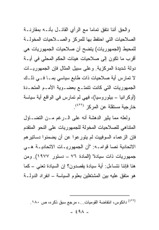 ‫ﻭﺍﻟﺤﻕ ﺃﻨﻨﺎ ﻨﺘﻔﻕ ﺘﻤﺎ ‪‬ﺎ ﻤﻊ ﺍﻟﺭﺃﻱ ﺍﻟﻘﺎﺌـل ﺒﺄﻨـﻪ ﺒﻤﻘﺎﺭﻨـﺔ‬
                                 ‫ﻤ‬
‫ﺍﻟﺼﻼﺤﻴﺎﺕ ﺍﻟﺘﻲ ﺍﺤﺘﻔﻅ ﺒﻬﺎ ﻟﻠﻤﺭﻜﺯ ﻭﺍﻟﺼـﻼﺤﻴﺎﺕ ﺍﻟﻤﺨﻭﻟـﺔ‬
‫ﻟﻠﻤﺤﻴﻁ )ﺍﻟﺠﻤﻬﻭﺭﻴﺎﺕ( ﻴﺘﻀﺢ ﺃﻥ ﺼﻼﺤﻴﺎﺕ ﺍﻟﺠﻤﻬﻭﺭﻴﺎﺕ ﻫﻲ‬
‫ﺃﻗﺭﺏ ﻤﺎ ﺘﻜﻭﻥ ﺇﻟﻰ ﺼﻼﺤﻴﺎﺕ ﻫﻴﺌﺎﺕ ﺍﻟﺤﻜﻡ ﺍﻟﻤﺤﻠﻲ ﻓﻲ ﺃﻴـﺔ‬
‫ﺩﻭﻟﺔ ﺸﺩﻴﺩﺓ ﺍﻟﻤﺭﻜﺯﻴﺔ. ﻭﻋﻠﻰ ﺴﺒﻴل ﺍﻟﻤﺜﺎل ﻓﺈﻥ ﺍﻟﺠﻤﻬﻭﺭﻴـﺎﺕ‬
‫ﻻ ﺘﻤﺎﺭﺱ ﺃﻴﺔ ﺼﻼﺤﻴﺎﺕ ﺫﺍﺕ ﻁﺎﺒﻊ ﺴﻴﺎﺴﻲ ﺒﻤـﺎ ﻓـﻲ ﺫﻟـﻙ‬
‫ﺍﻟﺠﻤﻬﻭﺭﻴﺎﺕ ﺍﻟﺘﻲ ﻜﺎﻨﺕ ﺘﺘﻤﺘـﻊ ﺒﻌﻀـﻭﻴﺔ ﺍﻷﻤـﻡ ﺍﻟﻤﺘﺤـﺩﺓ‬
‫)ﺃﻭﻜﺭﺍﻨﻴﺎ – ﺒﻴﻠﻭﺭﻭﺴﻴﺎ(، ﻓﻬﻲ ﻟﻡ ﺘﻤﺎﺭﺱ ﻓﻲ ﺍﻟﻭﺍﻗﻊ ﺃﻴﺔ ﺴﻴﺎﺴﺔ‬
                         ‫ﺨﺎﺭﺠﻴﺔ ﻤﺴﺘﻘﻠﺔ ﻋﻥ ﺍﻟﻤﺭﻜﺯ )٢٢٤(.‬
‫ﻭﻟﻌﻠﻪ ﻤﻤﺎ ﻴﺜﻴﺭ ﺍﻟﺩﻫﺸﺔ ﺃﻨﻪ ﻋﻠﻰ ﺍﻟـﺭﻏﻡ ﻤـﻥ ﺍﻟﺘﻀـﺎﺅل‬
‫ﺍﻟﻤﺘﻨﺎﻫﻲ ﻟﻠﺼﻼﺤﻴﺎﺕ ﺍﻟﻤﺨﻭﻟﺔ ﻟﻠﺠﻤﻬﻭﺭﻴﺎﺕ ﻋﻠﻰ ﺍﻟﻨﺤﻭ ﺍﻟﻤﺘﻘﺩﻡ‬
‫ﻓﺈﻥ ﺍﻟﺯﻋﻤﺎﺀ ﺍﻟﺴﻭﻓﻴﻴﺕ ﻟﻡ ﻴﺘﻭﺭﻋﻭﺍ ﻋﻥ ﺃﻥ ﻴﻀﻤﻨﻭﺍ ﺩﺴﺎﺘﻴﺭﻫﻡ‬
‫ﺍﻻﺘﺤﺎﺩﻴﺔ ﻨ ‪‬ﺎ ﻗﻭﺍﻤـﻪ: "ﺃﻥ ﺍﻟﺠﻤﻬﻭﺭﻴـﺎﺕ ﺍﻻﺘﺤﺎﺩﻴـﺔ ﻫـﻲ‬
                                       ‫ﺼ‬
‫ﺠﻤﻬﻭﺭﻴﺎﺕ ﺫﺍﺕ ﺴﻴﺎﺩﺓ" )ﺍﻟﻤﺎﺩﺓ ٦٧ – ﺩﺴﺘﻭﺭ ٧٧٩١(. ﻭﻤﻥ‬
‫ﻫﻨﺎ ﻓﺈﻨﻨﺎ ﻨﺘﺴﺎﺀل: ﺃﻴﺔ ﺴﻴﺎﺩﺓ ﻴﻘﺼﺩﻭﻥ؟ ﺇﻥ ﺍﻟﺴﻴﺎﺩﺓ ﺘﻌﻨﻲ – ﻜﻤﺎ‬
‫ﻫﻭ ﻤﺘﻔﻕ ﻋﻠﻴﻪ ﺒﻴﻥ ﺍﻟﻤﺸﺘﻐﻠﻴﻥ ﺒﻌﻠﻭﻡ ﺍﻟﺴﻴﺎﺴﺔ – ﺍﻨﻔﺭﺍﺩ ﺍﻟﺩﻭﻟـﺔ‬



                                                        ‫)٢٢٤(‬
   ‫ﺩﺍﻨﻜﻭﺱ، ﺍﻨﺘﻔﺎﻀﺔ ﺍﻟﻘﻭﻤﻴﺎﺕ...، ﻤﺭﺠﻊ ﺴﺒﻕ ﺫﻜﺭﻩ، ﺹ ٠٨١.‬
                       ‫- ٨٩٤ -‬
 