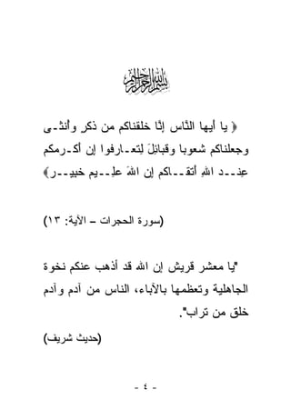 ‫‪‬‬
‫‪ ‬ﺎ ﺃﻴ ‪‬ﺎ ﺍﻟ ﱠﺎﺱ ﺇ ﱠﺎ ﺨﻠﻘ ﹶﺎ ﹸﻡ ‪‬ﻥ ﺫﻜ ٍ ﻭﺃﻨ ﹶـﻰ‬
  ‫ﻴ َ ‪‬ﻬ ﻨ ‪ِ ‬ﻨ ﹶ ﹶ ﹾﻨ ﻜ ﻤ ﹶ ﹶﺭ ‪ ُ‬ﹾﺜ‬
‫ﻭﺠﻌﻠ ﹶﺎﻜﻡ ﺸ ‪‬ﻭ ‪‬ﺎ ﻭﻗ ‪‬ﺎ ِل ِﺘ ‪‬ـﺎ ‪ ‬ﹸﻭﺍ ﺇﻥ ﺃﻜﹾـﺭﻤﻜﻡ‬
‫‪   ‬ﹾﻨ ﹸ ‪ ‬ﹸﻌ ﺒ ‪ ‬ﹶﺒ ﺌ َ ﻟ ﹶﻌ ﺭﻓ ِ ‪   َ ‬ﹸ ‪‬‬
‫ﻋﻨﹾــﺩ ﺍﷲ ﺃﺘ ﹶــﺎﻜﻡ ﺇﻥ ﺍﷲ ﻋ ِــﻴﻡ ﺨ ِﻴــﺭ‪‬‬
 ‫‪‬‬   ‫ِ ‪ َ ِ ‬ﹾﻘ ﹸ ‪ َ  ِ ‬ﻠ ‪ ‬ﹶﺒ‬


‫)ﺴﻭﺭﺓ ﺍﻟﺤﺠﺭﺍﺕ – ﺍﻵﻴﺔ: ٣١(‬


‫"ﻴﺎ ﻤﻌﺸﺭ ﻗﺭﻴﺵ ﺇﻥ ﺍﷲ ﻗﺩ ﺃﺫﻫﺏ ﻋﻨﻜﻡ ﻨﺨﻭﺓ‬
‫ﺍﻟﺠﺎﻫﻠﻴﺔ ﻭﺘﻌﻅﻤﻬﺎ ﺒﺎﻵﺒﺎﺀ، ﺍﻟﻨﺎﺱ ﻤﻥ ﺁﺩﻡ ﻭﺁﺩﻡ‬
                                 ‫ﺨﻠﻕ ﻤﻥ ﺘﺭﺍﺏ".‬
‫)ﺤﺩﻴﺙ ﺸﺭﻴﻑ(‬


                      ‫-٤-‬
 