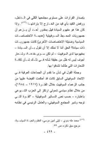 ‫ﺒﺈﺼﺩﺍﺭ ﺍﻟﻘﺭﺍﺭﺍﺕ ﻋﻠﻰ ﻤﺴﺘﻭﻯ ﻤﺠﺘﻤﻌﻬﺎ ﺍﻟﻜﻠﻲ ﻓﻲ ﺍﻟـﺩﺍﺨل،‬
‫ﻭﺭﻓﺽ ﺍﻟﺘﻘﻴﺩ ﺒﺄﻱ ﻗﻴﺩ ﻤﻥ ﺍﻟﺨـﺎﺭﺝ ﺇﻻ ﺒﺈﺭﺍﺩﺘﻬـﺎ )٣٢٤(. ﻭﺇﺫﺍ‬
‫ﻜﺎﻥ ﻫﺫﺍ ﻫﻭ ﻤﻔﻬﻭﻡ ﺍﻟﺴﻴﺎﺩﺓ ﻓﻬل ﺒﻤﻘﺩﻭﺭ ﺃﺤـﺩ ﺃﻥ ﻴـﺯﻋﻡ ﺃﻥ‬
‫ﺠﻤﻬﻭﺭﻴﺎﺕ ﺍﻟﻤﺤـﻴﻁ ﺍﻟﺴـﻭﻓﻴﻴﺘﻴﺔ )ﻋﺩﻴﻤـﺔ ﺍﻻﺨﺘﺼﺎﺼـﺎﺕ‬
‫ﺍﻟﺴﻴﺎﺴﻴﺔ ﻭﻀﺌﻴﻠﺔ ﺍﻻﺨﺘﺼﺎﺼﺎﺕ ﺍﻷﺨﺭﻯ( ﻜﺎﻨﺕ ﺠﻤﻬﻭﺭﻴـﺎﺕ‬
‫ﺫﺍﺕ ﺴﻴﺎﺩﺓ؟ ﺍﻟﺤﻕ ﺃﻨﻨﺎ ﻻ ﻨﻤﻠﻙ ﺇﻻ ﺃﻥ ﻨﻘﻭل ﺒـﺄﻥ ﺍﻟﺴـﻴﺎﺩﺓ –‬
‫ﺒﻤﻔﻬﻭﻤﻬﺎ ﻟﺩﻯ ﺍﻟﺴﻭﻓﻴﻴﺕ – ﻟﻡ ﺘﻜﻥ ﺴـﻭﻯ ﺨﺩﻋـﺔ، ﻭﺸـﻌﺎﺭ‬
‫ﺃﺠﻭﻑ ﻟﻴﺱ ﻟﻪ ﻅل ﻤﻥ ﺤﻘﻴﻘﺔ ﺸﺄﻨﻪ ﻓـﻲ ﺫﻟـﻙ ﺸـﺄﻥ ﻜﺎﻓـﺔ‬
                            ‫ﺍﻟﺸﻌﺎﺭﺍﺕ ﺍﻟﺘﻲ ﻁﺎﻟﻤﺎ ﺘﺸﺩﻗﻭﺍ ﺒﻬﺎ.‬
‫ﻭﺠﻤﻠﺔ ﺍﻟﻘﻭل ﻓﻲ ﺸﺄﻥ ﻤﺎ ﺘﻘﺩﻡ ﺃﻥ ﺍﻟﺠﻤﺎﻋﺎﺕ ﺍﻟﻌﺭﻗﻴﺔ ﻓـﻲ‬
‫ﺍﻻﺘﺤﺎﺩ ﺍﻟﺴﻭﻓﻴﻴﺘﻲ ﺍﻟﺴﺎﺒﻕ ﻜﺎﻨﺕ ﻗﺩ ﺃﺤﻜﻤﺕ ﺍﻟﻘﺒﻀﺔ ﻋﻠﻴﻬﺎ ﻤﻥ‬
‫ﺠﺎﻨﺏ ﺍﻟﺯﻋﻤﺎﺀ ﺍﻟﺴﻭﻓﻴﻴﺕ ﺨﻼل ﺍﻟﻔﺘـﺭﺓ )٧١٩١ – ٤٨٩١(،‬
‫ﻤﻥ ﺨﻼل ﻨﻅﺎﻡ ﺴﻴﺎﺴﻲ ﺸﻤﻭﻟﻲ ﺍﺭﺘﻜﺯ ﺇﻟﻰ ﺍﻟﺤﺯﺏ ﺍﻟﺸـﻴﻭﻋﻲ‬
‫ﺒﺎﻋﺘﺒﺎﺭﻩ – ﺤﺴﺏ ﻨﺹ ﺍﻟﺩﺴﺎﺘﻴﺭ ﺍﻟﺴﻭﻓﻴﻴﺘﻴﺔ – "ﺍﻟﻘـﻭﺓ ﺍﻟﺘـﻲ‬
‫ﺘﻭﺠﻪ ﻭﺘﺩﻴﺭ ﺍﻟﻤﺠﺘﻤﻊ ﺍﻟﺴﻭﻓﻴﻴﺘﻲ، ﻭﺍﻟﻌﺎﻤل ﺍﻟﺭﺌﻴﺴﻲ ﻓﻲ ﻨﻅﺎﻤﻪ‬



                                                           ‫)٣٢٤(‬
‫ﻤﺤﻤﺩ ﻁﻪ ﺒﺩﻭﻱ – ﻟﻴﻠﻰ ﺃﻤﻴﻥ ﻤﺭﺴﻲ، ﺍﻟﻨﻅﻡ ﻭﺍﻟﺤﻴـﺎﺓ ﺍﻟﺴﻴﺎﺴـﻴﺔ،‬
                                 ‫ﻤﺭﺠﻊ ﺴﺒﻕ ﺫﻜﺭﻩ، ﺹ ٣٣.‬
                         ‫- ٩٩٤ -‬
 