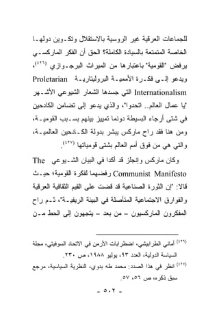 ‫ﻟﻠﺠﻤﺎﻋﺎﺕ ﺍﻟﻌﺭﻗﻴﺔ ﻏﻴﺭ ﺍﻟﺭﻭﺴﻴﺔ ﺒﺎﻻﺴﺘﻘﻼل ﻭﺘﻜـﻭﻴﻥ ﺩﻭﻟﻬـﺎ‬
‫ﺍﻟﺨﺎﺼﺔ ﺍﻟﻤﺘﻤﺘﻌﺔ ﺒﺎﻟﺴﻴﺎﺩﺓ ﺍﻟﻜﺎﻤﻠﺔ؟ ﺍﻟﺤﻕ ﺃﻥ ﺍﻟﻔﻜﺭ ﺍﻟﻤﺎﺭﻜﺴـﻲ‬
‫ﻴﺭﻓﺽ "ﺍﻟﻘﻭﻤﻴﺔ" ﺒﺎﻋﺘﺒﺎﺭﻫﺎ ﻤﻥ ﺍﻟﻤﻴﺭﺍﺙ ﺍﻟﺒﺭﺠـﻭﺍﺯﻱ )٦٢٤(،‬
‫ﻭﻴﺩﻋﻭ ﺇﻟـﻰ ﻓﻜـﺭﺓ ﺍﻷﻤﻤﻴـﺔ ﺍﻟﺒﺭﻭﻟﻴﺘﺎﺭﻴـﺔ ‪Proletarian‬‬
‫‪ Internationalism‬ﺍﻟﺘﻲ ﺠﺴﺩﻫﺎ ﺍﻟﺸﻌﺎﺭ ﺍﻟﺸﻴﻭﻋﻲ ﺍﻷﺸـﻬﺭ‬
‫"ﻴﺎ ﻋﻤﺎل ﺍﻟﻌﺎﻟﻡ.. ﺍﺘﺤﺩﻭﺍ"، ﻭﺍﻟﺫﻱ ﻴﺩﻋﻭ ﺇﻟﻰ ﺘﻀﺎﻤﻥ ﺍﻟﻜﺎﺩﺤﻴﻥ‬
‫ﻓﻲ ﺸﺘﻰ ﺃﺭﺠﺎﺀ ﺍﻟﺒﺴﻴﻁﺔ ﺩﻭﻨﻤﺎ ﺘﻤﻴﻴﺯ ﺒﻴﻨﻬﻡ ﺒﺴـﺒﺏ ﺍﻟﻘﻭﻤﻴـﺔ،‬
‫ﻭﻤﻥ ﻫﻨﺎ ﻓﻘﺩ ﺭﺍﺡ ﻤﺎﺭﻜﺱ ﻴﺒﺸﺭ ﺒﺩﻭﻟﺔ ﺍﻟﻜـﺎﺩﺤﻴﻥ ﺍﻟﻌﺎﻟﻤﻴـﺔ،‬
           ‫ﻭﺍﻟﺘﻲ ﻫﻲ ﻤﻥ ﻓﻭﻕ ﺃﻤﻡ ﺍﻟﻌﺎﻟﻡ ﺒﺸﺘﻰ ﻗﻭﻤﻴﺎﺘﻬﺎ )٧٢٤(.‬
‫ﻭﻜﺎﻥ ﻤﺎﺭﻜﺱ ﻭﺇﻨﺠﻠﺯ ﻗﺩ ﺃﻜﺩﺍ ﻓﻲ ﺍﻟﺒﻴﺎﻥ ﺍﻟﺸـﻴﻭﻋﻲ ‪The‬‬
‫‪ Communist Manifesto‬ﺭﻓﻀﻬﻤﺎ ﻟﻔﻜﺭﺓ ﺍﻟﻘﻭﻤﻴﺔ؛ ﺤﻴـﺙ‬
‫ﻗﺎﻻ: "ﺇﻥ ﺍﻟﺜﻭﺭﺓ ﺍﻟﺼﻨﺎﻋﻴﺔ ﻗﺩ ﻗﻀﺕ ﻋﻠﻰ ﺍﻟﻘﻴﻡ ﺍﻟﺜﻘﺎﻓﻴﺔ ﺍﻟﻌﺭﻗﻴﺔ‬
‫ﻭﺍﻟﻔﻭﺍﺭﻕ ﺍﻻﺠﺘﻤﺎﻋﻴﺔ ﺍﻟﻤﺘﺄﺼﻠﺔ ﻓﻲ ﺍﻟﺒﻴﺌﺔ ﺍﻟﺭﻴﻔﻴـﺔ"، ﺜـﻡ ﺭﺍﺡ‬
‫ﺍﻟﻤﻔﻜﺭﻭﻥ ﺍﻟﻤﺎﺭﻜﺴﻴﻭﻥ – ﻤﻥ ﺒﻌﺩ – ﻴﺘﺠﻬﻭﻥ ﺇﻟﻰ ﺍﻟﺤﻁ ﻤـﻥ‬


                                                           ‫)٦٢٤(‬
‫ﺃﻤﺎﻨﻲ ﺍﻟﻁﺭﺍﺒﻴﺸﻲ، ﺍﻀﻁﺭﺍﺒﺎﺕ ﺍﻷﺭﻤﻥ ﻓﻲ ﺍﻻﺘﺤﺎﺩ ﺍﻟﺴﻭﻓﻴﺘﻲ، ﻤﺠﻠﺔ‬
           ‫ﺍﻟﺴﻴﺎﺴﺔ ﺍﻟﺩﻭﻟﻴﺔ، ﺍﻟﻌﺩﺩ ٣٩، ﻴﻭﻟﻴﻭ ٨٨٩١، ﺹ ٠٣٢.‬
                                                           ‫)٧٢٤(‬
‫ﺍﻨﻅﺭ ﻓﻲ ﻫﺫﺍ ﺍﻟﺼﺩﺩ: ﻤﺤﻤﺩ ﻁﻪ ﺒﺩﻭﻱ، ﺍﻟﻨﻅﺭﻴﺔ ﺍﻟﺴﻴﺎﺴﻴﺔ، ﻤﺭﺠﻊ‬
                                  ‫ﺴﺒﻕ ﺫﻜﺭﻩ، ﺹ ٦٥، ٧٥.‬
                         ‫- ٢٠٥ -‬
 