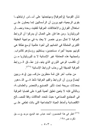 ‫ﺸﺄﻥ ﺍﻟﻘﻭﻤﻴﺔ )ﻭﺍﻟﻌﺭﻗﻴﺔ( ﻭﻤﻬﺎﺠﻤﺘﻬﺎ ﻋﻠﻰ ﺃﺴـﺎﺱ ﺍﺭﺘﺒﺎﻁﻬـﺎ‬
‫ﺒﻘﻭﻯ ﺍﻟﺭﺠﻌﻴﺔ، ﻓﻬﻡ ﻴﺭﻭﻥ ﺃﻥ ﺍﻟﺭﺃﺴﻤﺎﻟﻴﻴﻥ ﺇﻨﻤﺎ ﻴﻌﻤﻠﻭﻥ ﻋﻠـﻰ‬
‫ﺍﺴﺘﻐﻼل ﺍﻟﻔﻭﺍﺭﻕ ﻭﺍﻻﺨﺘﻼﻓﺎﺕ ﺍﻟﻌﺭﻗﻴﺔ ﻟﺘﻔﺘﻴﺕ ﻭﺤﺩﺓ ﻭﻨﻀـﺎل‬
‫ﺍﻟﺒﺭﻭﻟﻴﺘﺎﺭﻴﺎ. ﻭﻤﻥ ﻫﻨﺎ ﻓﺈﻥ ﻋﻠﻰ ﺍﻟﻌﻤﺎل ﺃﻥ ﻴﺩﺭﻜﻭﺍ ﺃﻥ ﺍﻟﺭﻭﺍﺒﻁ‬
‫ﺍﻟﻌﺭﻗﻴﺔ ﻻ ﺘﻤﺜل ﺴﻭﻯ ﻋﻨﺼﺭ ﻻ ﻴﻌﺘﺩ ﺒﻪ ﻓﻲ ﻤﻭﺍﺠﻬﺔ ﺍﻟﺤﻘﻴﻘﺔ‬
                                        ‫ﹸ‬
‫ﺍﻟﻜﺒﺭﻯ ﺍﻟﻤﺘﻤﺜﻠﺔ ﻓﻲ ﺍﻨﺘﻤﺎﺌﻬﻡ ﺇﻟﻰ ﺃﺨﻭﺓ ﻋﺎﻟﻤﻴﺔ ﺃﻭﺴﻊ ﻨﻁﺎ ﹰﺎ ﻫﻲ‬
    ‫ﻗ‬
‫ﻜﻭﻨﻬﻡ ﺠﻤﻴ ‪‬ﺎ ﺃﺠﺭﺍﺀ ﻤﺴﺘﻌﺒﺩﻴﻥ، ﻴﺴﺘﻐﻠﻬﻡ ﺭﺅﺴﺎﺅﻫﻡ ﻜﺎﻟﺩﻭﺍﺏ.‬
                                       ‫ﻌ ُ‬
‫ﻭﻟﻤﺠﺎﺒﻬﺔ ﻫﺫﻩ ﺍﻟﻤﻌﺎﻤﻠﺔ ﻏﻴﺭ ﺍﻹﻨﺴﺎﻨﻴﺔ ﻻ ﺒﺩ ﻟﻠﺒﺭﻭﻟﻴﺘﺎﺭﻴﺎ ﻤـﻥ‬
‫ﺃﻥ ﺘﻜﺘﺴﺏ ﺍﻟﻭﻋﻲ ﺍﻟﺜﻭﺭﻱ ﺍﻟﺫﻱ ﻴﺘﺠـﺎﻭﺯ ﻨﻁـﺎﻕ ﺍﻟـﺭﻭﺍﺒﻁ‬
          ‫ﺍﻟﻌﺭﻗﻴﺔ ﺍﻟﻀﻴﻘﺔ ﺇﻟﻰ ﺭﺤﺎﺏ ﺍﻟﺭﻭﺍﺒﻁ ﺍﻹﻨﺴﺎﻨﻴﺔ )٨٢٤(.‬
‫ﻤﻥ ﺠﺎﻨﺏ ﺁﺨﺭ ﻓﺈﻥ ﺜﻤﺔ ﻤﻨﻅﺭﻴﻥ ﻤﺎﺭﻜﺴـﻴﻴﻥ )ﻭﻏـﺭﺒﻴﻴﻥ‬
‫ﺃﻴ ‪‬ﺎ( ﻴﺭﻭﻥ ﺃﻥ ﺍﻟﺭﻭﺍﺒﻁ ﻭﺍﻟﻘﻴﻡ ﺍﻟﻌﺭﻗﻴﺔ ﺘﺄﺨﺫ ﻓـﻲ ﺍﻟﺘـﺩﻫﻭﺭ‬
                                                   ‫ﻀ‬
‫ﺒﻤﻌﺩﻻﺕ ﺴﺭﻴﻌﺔ ﺘﺤﺕ ﺘﺄﺜﻴﺭ ﺍﻟﺘﺼﻨﻴﻊ ﻭﺍﻟﺘﺤﻀﺭ ﻭﺍﻟﻌﻠﻤﺎﻨﻴـﺔ،‬
‫ﻭﺒﺎﻟﺘﺎﻟﻲ ﻓﺈﻨﻪ ﻻ ﻴﺘﻌﻴﻥ ﺘﻌﻠﻴﻕ ﺃﻫﻤﻴﺔ ﻜﺒﻴﺭﺓ ﻋﻠﻰ ﻗﻀﺎﻴﺎ ﺍﻟﻌﺭﻗﻴﺔ‬
‫ﻓﻲ ﺍﻟﻤﺠﺘﻤﻊ ﺍﻟﺼﻨﺎﻋﻲ؛ ﺤﻴﺙ ﺘﺘﺤﺩﺩ ﺍﻟﻌﻼﻗﺎﺕ ﻭﻓ ﹰﺎ ﻟﻠﻤﺼـﺎﻟﺢ‬
          ‫ﻘ‬
‫ﺍﻻﻗﺘﺼﺎﺩﻴﺔ ﻭﺃﻨﻤﺎﻁ ﺍﻟﺤﻴﺎﺓ ﺍﻻﺠﺘﻤﺎﻋﻴﺔ ﺍﻟﺘﻲ ﺒﺎﺘﺕ ﺘﻁﻐﻲ ﻋﻠـﻰ‬

                                                        ‫)٨٢٤(‬
‫ﺍﻨﻅﺭ ﻓﻲ ﻫﺫﺍ ﺍﻟﻤﻀﻤﻭﻥ: ﺃﺤﻤﺩ ﻋﺒﺎﺱ ﻋﺒﺩ ﺍﻟﺒﺩﻴﻊ، ﻤﺭﺠـﻊ ﺴـﺒﻕ‬
                                        ‫ﺫﻜﺭﻩ، ﺹ ٨٩١.‬
                        ‫- ٣٠٥ -‬
 