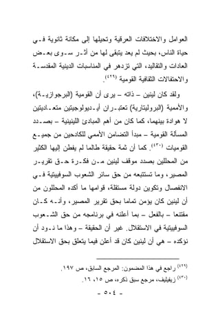 ‫ﺍﻟﻌﻭﺍﻤل ﻭﺍﻻﺨﺘﻼﻓﺎﺕ ﺍﻟﻌﺭﻗﻴﺔ ﻭﺘﺤﻴﻠﻬﺎ ﺇﻟﻰ ﻤﻜﺎﻨﺔ ﺜﺎﻨﻭﻴﺔ ﻓـﻲ‬
‫ﺤﻴﺎﺓ ﺍﻟﻨﺎﺱ، ﺒﺤﻴﺙ ﻟﻡ ﻴﻌﺩ ﻴﺘﺒﻘﻰ ﻟﻬﺎ ﻤﻥ ﺃﺜـﺭ ﺴـﻭﻯ ﺒﻌـﺽ‬
‫ﺍﻟﻌﺎﺩﺍﺕ ﻭﺍﻟﺘﻘﺎﻟﻴﺩ، ﺍﻟﺘﻲ ﺘﺯﺩﻫﺭ ﻓﻲ ﺍﻟﻤﻨﺎﺴﺒﺎﺕ ﺍﻟﺩﻴﻨﻴﺔ ﺍﻟﻤﻘﺩﺴـﺔ‬
                          ‫ﻭﺍﻻﺤﺘﻔﺎﻻﺕ ﺍﻟﺜﻘﺎﻓﻴﺔ ﺍﻟﻘﻭﻤﻴﺔ )٩٢٤(.‬
‫ﻭﻟﻘﺩ ﻜﺎﻥ ﻟﻴﻨﻴﻥ – ﺫﺍﺘﻪ – ﻴﺭﻯ ﺃﻥ ﺍﻟﻘﻭﻤﻴﺔ )ﺍﻟﺒﺭﺠﻭﺍﺯﻴـﺔ(،‬
‫ﻭﺍﻷﻤﻤﻴﺔ )ﺍﻟﺒﺭﻭﻟﻴﺘﺎﺭﻴﺔ( ﺘﻌﺘﺒـﺭﺍﻥ ﺃﻴـﺩﻴﻭﻟﻭﺠﻴﺘﻴﻥ ﻤﺘﻌـﺎﺩﻴﺘﻴﻥ‬
‫ﻻ ﻫﻭﺍﺩﺓ ﺒﻴﻨﻬﻤﺎ، ﻜﻤﺎ ﻜﺎﻥ ﻤﻥ ﺃﻫﻡ ﺍﻟﻤﺒﺎﺩﺉ ﺍﻟﻠﻴﻨﻴﻨﻴﺔ – ﺒﺼـﺩﺩ‬
‫ﺍﻟﻤﺴﺄﻟﺔ ﺍﻟﻘﻭﻤﻴﺔ – ﻤﺒﺩﺃ ﺍﻟﺘﻀﺎﻤﻥ ﺍﻷﻤﻤﻲ ﻟﻠﻜﺎﺩﺤﻴﻥ ﻤﻥ ﺠﻤﻴـﻊ‬
‫ﺍﻟﻘﻭﻤﻴﺎﺕ )٠٣٤(. ﻜﻤﺎ ﺃﻥ ﺜﻤﺔ ﺤﻘﻴﻘﺔ ﻁﺎﻟﻤﺎ ﻟﻡ ﻴﻔﻁﻥ ﺇﻟﻴﻬﺎ ﺍﻟﻜﺜﻴﺭ‬
‫ﻤﻥ ﺍﻟﻤﺤﻠﻠﻴﻥ ﺒﺼﺩﺩ ﻤﻭﻗﻑ ﻟﻴﻨﻴﻥ ﻤـﻥ ﻓﻜـﺭﺓ ﺤـﻕ ﺘﻘﺭﻴـﺭ‬
‫ﺍﻟﻤﺼﻴﺭ، ﻭﻤﺎ ﺘﺴﺘﺘﺒﻌﻪ ﻤﻥ ﺤﻕ ﺴﺎﺌﺭ ﺍﻟﺸﻌﻭﺏ ﺍﻟﺴﻭﻓﻴﻴﺘﻴﺔ ﻓـﻲ‬
‫ﺍﻻﻨﻔﺼﺎل ﻭﺘﻜﻭﻴﻥ ﺩﻭﻟﺔ ﻤﺴﺘﻘﻠﺔ، ﻗﻭﺍﻤﻬﺎ ﻤﺎ ﺃﻜﺩﻩ ﺍﻟﻤﺤﻠﻠﻭﻥ ﻤﻥ‬
‫ﺃﻥ ﻟﻴﻨﻴﻥ ﻜﺎﻥ ﻴﺅﻤﻥ ﺘﻤﺎ ‪‬ﺎ ﺒﺤﻕ ﺘﻘﺭﻴﺭ ﺍﻟﻤﺼﻴﺭ، ﻭﺃﻨـﻪ ﻜـﺎﻥ‬
                              ‫ﻤ‬
‫ﻤﻘﺘﻨ ‪‬ﺎ – ﺒﺎﻟﻔﻌل – ﺒﻤﺎ ﺃﻋﻠﻨﻪ ﻓﻲ ﺒﺭﻨﺎﻤﺠﻪ ﻤﻥ ﺤﻕ ﺍﻟﺸـﻌﻭﺏ‬
                                               ‫ﻌ‬
‫ﺍﻟﺴﻭﻓﻴﻴﺘﻴﺔ ﻓﻲ ﺍﻻﺴﺘﻘﻼل. ﻏﻴﺭ ﺃﻥ ﺍﻟﺤﻘﻴﻘﺔ – ﻭﻫﺫﺍ ﻤﺎ ﻨـﻭﺩ ﺃﻥ‬
‫ﻨﺅﻜﺩﻩ – ﻫﻲ ﺃﻥ ﻟﻴﻨﻴﻥ ﻜﺎﻥ ﻗﺩ ﺃﻋﻠﻥ ﻓﻴﻤﺎ ﻴﺘﻌﻠﻕ ﺒﺤﻕ ﺍﻻﺴﺘﻘﻼل‬

                                                       ‫)٩٢٤(‬
          ‫ﺭﺍﺠﻊ ﻓﻲ ﻫﺫﺍ ﺍﻟﻤﻀﻤﻭﻥ: ﺍﻟﻤﺭﺠﻊ ﺍﻟﺴﺎﺒﻕ، ﺹ ٧٩١.‬
                                                       ‫)٠٣٤(‬
                  ‫ﺯﻴﻔﻴﻠﻴﻑ، ﻤﺭﺠﻊ ﺴﺒﻕ ﺫﻜﺭﻩ، ﺹ ٥١، ٦١.‬
                        ‫- ٤٠٥ -‬
 