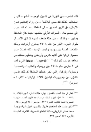 ‫ﺘﻠﻙ ﺍﻟﺸﻌﻭﺏ ﺒﺄﻥ ﺍﻟﺜﻭﺭﺓ ﻫﻲ ﺍﻟﺴﺒﻴل ﺍﻟﻭﺤﻴـﺩ ﺃﻤﺎﻤﻬـﺎ ﻟﻨﻴـل‬
‫ﺍﺴﺘﻘﻼﻟﻬﺎ. ﻜﺫﻟﻙ ﻓﻘﺩ ﺴﻌﻰ ﺍﻟﺒﻼﺸﻔﺔ – ﻤﻥ ﻭﺭﺍﺀ ﺇﻋﻼﻨﻬﻡ ﻋـﻥ‬
‫ﺍﻹﻴﻤﺎﻥ ﺒﺤﻕ ﺘﻘﺭﻴﺭ ﺍﻟﻤﺼﻴﺭ – ﺇﻟﻰ ﺍﺴﺘﻘﻁﺎﺏ ﻫـﺫﻩ ﺍﻟﺸـﻌﻭﺏ‬
‫ﺇﻟﻰ ﺼﻔﻬﻡ ﺨﻼل ﺍﻟﺴﻨﻭﺍﺕ ﺍﻷﻭﻟﻰ ﻟﺤﻜﻤﻬﻡ؛ ﺤﻴﺙ ﻜﺎﻥ ﺍﻟﺒﻼﺸﻔﺔ‬
‫ﻴﻌﺎﻨﻭﻥ – ﻭﻗﺘﺫﺍﻙ – ﻤﻥ ﺤﺎﻟﺔ ﻀﻌﻑ ﺸﺩﻴﺩ؛ ﺇﺫ ﻜﺎﻥ ﺍﻷﻟﻤـﺎﻥ‬
‫ﻁﻭﺍل ﺍﻟﺠﺯﺀ ﺍﻷﻜﺒﺭ ﻤﻥ ﻋﺎﻡ ٨١٩١ ﻴﺤﺘﻠﻭﻥ ﺃﻭﻜﺭﺍﻨﻴﺎ، ﻭﺒﺫﻟﻙ‬
‫ﺍﻨﻘﻁﻌﺕ ﺍﻟﺼﻠﺔ ﺒﻴﻥ ﺭﻭﺴﻴﺎ ﻭﺍﻟﺒﺤﺭ ﺍﻷﺴﻭﺩ، ﺫﻟﻙ ﻓﻀﻼ ﻋـﻥ‬
    ‫ﹰ‬
‫ﺤﺼﻭل ﺘﺭﻜﻴﺎ ﻋﻠﻰ ﺃﻗﺎﻟﻴﻡ ﻜﺎﺭﺱ ﻭﺃﺭﺩﻫﺎﻥ ﻭﺒﺎﻁﻭﻡ ﺒﻤﻘﺘﻀـﻰ‬
‫‪ Brest – Litovsk‬ﺍﻟﺘﻲ ﻭﻗﻌﺕ‬          ‫)٢٣٤(‬
                                           ‫ﻤﻌﺎﻫﺩﺓ ﺒﺭﺴﺕ ﻟﻴﺘﻭﻓﺴﻙ‬
‫ﻓﻲ ٣ ﻤﺎﺭﺱ ﻋﺎﻡ ٨١٩١ ﺒﻴﻥ ﺭﻭﺴﻴﺎ، ﻭﺃﻟﻤﺎﻨﻴـﺎ، ﻭﺍﻟﻨﻤﺴـﺎ،‬
‫ﻭﺒﻠﻐﺎﺭﻴﺎ، ﻭﺘﺭﻜﻴﺎ، ﻭﺍﻟﺘﻲ ﺃﺠﺒﺭ ﺨﻼﻟﻬﺎ ﺍﻟﺒﻼﺸﻔﺔ ﻜـﺫﻟﻙ ﻋﻠـﻰ‬
‫ﺍﻟﺘﻨﺎﺯل ﻋﻥ ﺠﻤﻬﻭﺭﻴﺎﺕ ﺍﻟﺒﻠﻁﻴﻕ ﺍﻟﺜﻼﺙ )ﻟﻴﺘﻭﺍﻨﻴﺎ – ﻻﺘﻔﻴـﺎ –‬
                                                  ‫ﺇﺴﺘﻭﻨﻴﺎ( )٣٣٤(.‬

                                                                ‫)٢٣٤(‬
‫ﺍﻨﻅﺭ ﻓﻲ ﻫﺫﺍ ﺍﻟﺼﺩﺩ ﺒﺎﻟﺘﻔﺼﻴل: ﺇﺩﻭﺍﺭﺩ ﻫﺎﻟﻠﺕ ﻜـﺎﺭ، ﺜـﻭﺭﺓ ﺍﻟﺒﻼﺸـﻔﺔ‬
‫)٧١٩١ – ٣٢٩١(، ﺍﻟﺠﺯﺀ ﺍﻟﺜﺎﻟﺙ، ﺘﺭﺠﻤﺔ: ﻋﺒﺩ ﺍﻟﻜﺭﻴﻡ ﺃﺤﻤـﺩ، ﺍﻟﻬﻴﺌـﺔ‬
 ‫ﺍﻟﻤﺼﺭﻴﺔ ﺍﻟﻌﺎﻤﺔ ﻟﻠﻜﺘﺎﺏ، ﺍﻟﻘﺎﻫﺭﺓ، ٣٧٩١، ﻤﻥ ﺹ ١٤٢ ﺇﻟﻰ ﺹ ٤٤٢.‬
                                                                ‫)٣٣٤(‬
‫ﺍﻨﻅﺭ ﺒﺼﺩﺩ ﻫﺫﻩ ﺍﻟﻤﻌﺎﻫﺩﺓ: ﻫﺎﺭﻭﻟﺩ ﻨﻴﻜﻠﺴﻭﻥ، ﺍﻟﺩﺒﻠﻭﻤﺎﺴﻴﺔ، ﺘﺭﺠﻤﺔ:‬
‫ﻤﺤﻤﺩ ﻤﺨﺘﺎﺭ ﺍﻟﺯﻗﺯﻭﻗﻲ، ﻤﻜﺘﺒﺔ ﺍﻷﻨﺠﻠﻭ ﺍﻟﻤﺼﺭﻴﺔ، ﺍﻟﻘﺎﻫﺭﺓ، ﺍﻟﻁﺒﻌـﺔ‬
                                    ‫ﺍﻷﻭﻟﻰ، ٧٥٩١، ﺹ ٦٣٢.‬
                           ‫- ٦٠٥ -‬
 