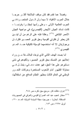 ‫ﻭﻓﻀﻼ ﻋﻤﺎ ﺘﻘﺩﻡ ﻓﻘﺩ ﻜﺎﻥ ﻤﻭﻗﻑ ﺍﻟﺒﻼﺸﻔﺔ ﺃﻜﺜـﺭ ﺤﺭ ‪‬ـﺎ‬
  ‫ﺠ‬                                        ‫ﹰ‬
‫ﺨﻼل ﺍﻟﺤﺭﺏ ﺍﻷﻫﻠﻴﺔ، ﻻ ﺴﻴﻤﺎ ﻭﺃﻥ ﺍﻟـﺩﻭل ﺍﻟﻤﻨﺘﺼـﺭﺓ ﻓـﻲ‬
‫ﺍﻟﺤﺭﺏ ﺍﻟﻌﺎﻟﻤﻴﺔ ﺍﻷﻭﻟﻰ – ﻭﻋﻠﻰ ﺭﺃﺴﻬﺎ ﺇﻨﺠﻠﺘـﺭﺍ ﻭﻓﺭﻨﺴـﺎ –‬
‫ﻜﺎﻨﺕ ﺘﺴﺎﻨﺩ ﺍﻟﺠﻴﺵ ﺍﻷﺒﻴﺽ )ﺍﻟﻘﻴﺼﺭﻱ(، ﻓﻲ ﻤﻭﺍﺠﻬﺔ ﺍﻟﺠﻴﺵ‬
‫ﺍﻷﺤﻤﺭ ﺍﻟﺒﻠﺸﻔﻲ )٤٣٤(. ﻭﻫﻜﺫﺍ ﻓﺈﻨﻪ ﻋﻠﻰ ﺍﻟﺭﻏﻡ ﻤﻥ ﺃﻥ ﻟﻴﻨـﻴﻥ‬
‫ﻜﺎﻥ ﻴﻌﺘﺒﺭ ﺃﻥ ﻓﻜﺭﺘﻲ ﺍﻟﻘﻭﻤﻴﺔ ﻭﺤﻕ ﺘﻘﺭﻴﺭ ﺍﻟﻤﺼـﻴﺭ ﻓﻜﺭﺘـﺎﻥ‬
‫ﺒﺭﺠﻭﺍﺯﻴﺘﺎﻥ ﺇﻻ ﺃﻨﻪ ﺍﺴﺘﺨﺩﻤﻬﻤﺎ ﻜﻭﺴﻴﻠﺔ ﺘﻜﺘﻴﻜﻴﺔ ﻀـﺩ ﺍﻟﻌـﺩﻭ‬
                                                ‫ﺍﻟﻘﻴﺼﺭﻱ )٥٣٤(.‬
‫ﺃﻤﺎ ﺒﺼﺩﺩ ﺍﻟﻬﺩﻑ ﺍﻟﺜﺎﻨﻲ ﺍﻟﺫﻱ ﺘﻭﺨﺎﻩ ﺍﻟﺒﻼﺸـﻔﺔ ﻤـﻥ ﻭﺭﺍﺀ‬
‫ﺇﻋﻼﻨﻬﻡ ﻋﻥ ﺍﻟﺘﻤﺴﻙ ﺒﺤﻕ ﺘﻘﺭﻴﺭ ﺍﻟﻤﺼﻴﺭ، ﻭﺘﺄﻜﻴﺩﻫﻡ ﻓﻲ ﺸﺘﻰ‬
‫ﺩﺴﺎﺘﻴﺭﻫﻡ ﻋﻠﻰ ﻫﺫﺍ ﺍﻟﺤﻕ، ﻓﻬﻭ ﻫﺩﻑ ﺩﻋـﺎﺌﻲ، ﻴﺘﻤﺜـل ﻓـﻲ‬
‫ﻤﺤﺎﻭﻟﺔ ﺍﻟﻅﻬﻭﺭ ﺃﻤﺎﻡ ﺍﻟﺸﻌﻭﺏ ﺍﻟﻤﺴﺘﻌﻤﺭﺓ ﻭﺤﺭﻜﺎﺕ ﺍﻟﺘﺤـﺭﺭ‬
‫ﺍﻟﻭﻁﻨﻲ ﻓﻲ ﺍﻟﻌﺎﻟﻡ ﺍﻟﺜﺎﻟﺙ ﺒﻤﻅﻬﺭ ﺍﻟﻨﻅﺎﻡ ﺍﻟﻤﺩﺍﻓﻊ ﻋﻥ ﺍﺴﺘﻘﻼﻟﻬﺎ،‬




                                                            ‫)٤٣٤(‬
               ‫ﺇﺩﻭﺍﺭﺩ ﻫﺎﻟﻠﺕ ﻜﺎﺭ، ﻤﺭﺠﻊ ﺴﺒﻕ ﺫﻜﺭﻩ، ﺹ ٤٤٢.‬
                                                            ‫)٥٣٤(‬
‫ﻤﺨﺘﺎﺭ ﺸﻌﻴﺏ ﻋﺒﺩ ﺍﷲ، ﺍﻟﺼﺭﺍﻉ ﺍﻟﻘﻭﻤﻲ ﻭﺍﻟﻌﺭﻗﻲ ﻓﻲ ﺍﻟﺠﻤﻬﻭﺭﻴﺎﺕ‬
‫ﺍﻟﻤﺴﺘﻘﻠﺔ: ﺃﺒﺨﺎﺯﻴﺎ – ﺠﻭﺭﺠﻴﺎ، ﻤﺠﻠﺔ ﺍﻟﺴﻴﺎﺴﺔ ﺍﻟﺩﻭﻟﻴﺔ، ﺍﻟﻌـﺩﺩ ٠٢١،‬
                                     ‫ﺃﺒﺭﻴل ٥٩٩١، ﺹ ٣٨١.‬
                           ‫- ٧٠٥ -‬
 