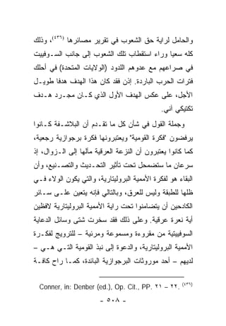 ‫ﻭﺍﻟﺤﺎﻤل ﻟﺭﺍﻴﺔ ﺤﻕ ﺍﻟﺸﻌﻭﺏ ﻓﻲ ﺘﻘﺭﻴﺭ ﻤﺼﺎﺌﺭﻫﺎ )٦٣٤(، ﻭﺫﻟﻙ‬
‫ﻜﻠﻪ ﺴﻌ ‪‬ﺎ ﻭﺭﺍﺀ ﺍﺴﺘﻘﻁﺎﺏ ﺘﻠﻙ ﺍﻟﺸﻌﻭﺏ ﺇﻟﻰ ﺠﺎﻨﺏ ﺍﻟﺴـﻭﻓﻴﻴﺕ‬
                                            ‫ﻴ‬
‫ﻓﻲ ﺼﺭﺍﻋﻬﻡ ﻤﻊ ﻋﺩﻭﻫﻡ ﺍﻟﻠﺩﻭﺩ )ﺍﻟﻭﻻﻴﺎﺕ ﺍﻟﻤﺘﺤﺩﺓ( ﻓﻲ ﺃﺤﻠﻙ‬
‫ﻓﺘﺭﺍﺕ ﺍﻟﺤﺭﺏ ﺍﻟﺒﺎﺭﺩﺓ. ﺇﺫﻥ ﻓﻘﺩ ﻜﺎﻥ ﻫﺫﺍ ﺍﻟﻬﺩﻑ ﻫﺩ ﹰﺎ ﻁﻭﻴـل‬
       ‫ﻓ‬
‫ﺍﻷﺠل، ﻋﻠﻰ ﻋﻜﺱ ﺍﻟﻬﺩﻑ ﺍﻷﻭل ﺍﻟﺫﻱ ﻜـﺎﻥ ﻤﺠـﺭﺩ ﻫـﺩﻑ‬
                                             ‫ﺘﻜﺘﻴﻜﻲ ﺁﻨﻲ.‬
‫ﻭﺠﻤﻠﺔ ﺍﻟﻘﻭل ﻓﻲ ﺸﺄﻥ ﻜل ﻤﺎ ﺘﻘـﺩﻡ ﺃﻥ ﺍﻟﺒﻼﺸـﻔﺔ ﻜـﺎﻨﻭﺍ‬
‫ﻴﺭﻓﻀﻭﻥ "ﻓﻜﺭﺓ ﺍﻟﻘﻭﻤﻴﺔ" ﻭﻴﻌﺘﺒﺭﻭﻨﻬﺎ ﻓﻜﺭﺓ ﺒﺭﺠﻭﺍﺯﻴﺔ ﺭﺠﻌﻴﺔ،‬
‫ﻜﻤﺎ ﻜﺎﻨﻭﺍ ﻴﻌﺘﺒﺭﻭﻥ ﺃﻥ ﺍﻟﻨﺯﻋﺔ ﺍﻟﻌﺭﻗﻴﺔ ﻤﺂﻟﻬﺎ ﺇﻟﻰ ﺍﻟـﺯﻭﺍل، ﺇﺫ‬
‫ﺴﺭﻋﺎﻥ ﻤﺎ ﺴﺘﻀﻤﺤل ﺘﺤﺕ ﺘﺄﺜﻴﺭ ﺍﻟﺘﺤـﺩﻴﺙ ﻭﺍﻟﺘﺼـﻨﻴﻊ، ﻭﺃﻥ‬
‫ﺍﻟﺒﻘﺎﺀ ﻫﻭ ﻟﻔﻜﺭﺓ ﺍﻷﻤﻤﻴﺔ ﺍﻟﺒﺭﻭﻟﻴﺘﺎﺭﻴﺔ، ﻭﺍﻟﺘﻲ ﻴﻜﻭﻥ ﺍﻟﻭﻻﺀ ﻓـﻲ‬
‫ﻅﻠﻬﺎ ﻟﻠﻁﺒﻘﺔ ﻭﻟﻴﺱ ﻟﻠﻌﺭﻕ، ﻭﺒﺎﻟﺘﺎﻟﻲ ﻓﺈﻨﻪ ﻴﺘﻌﻴﻥ ﻋﻠـﻰ ﺴـﺎﺌﺭ‬
‫ﺍﻟﻜﺎﺩﺤﻴﻥ ﺃﻥ ﻴﺘﻀﺎﻤﻨﻭﺍ ﺘﺤﺕ ﺭﺍﻴﺔ ﺍﻷﻤﻤﻴﺔ ﺍﻟﺒﺭﻭﻟﻴﺘﺎﺭﻴﺔ ﻻﻓﻅﻴﻥ‬
‫ﺃﻴﺔ ﻨﻌﺭﺓ ﻋﺭﻗﻴﺔ. ﻭﻋﻠﻰ ﺫﻟﻙ ﻓﻘﺩ ﺴﺨﺭﺕ ﺸﺘﻰ ﻭﺴﺎﺌل ﺍﻟﺩﻋﺎﻴﺔ‬
‫ﺍﻟﺴﻭﻓﻴﻴﺘﻴﺔ ﻤﻥ ﻤﻘﺭﻭﺀﺓ ﻭﻤﺴﻤﻭﻋﺔ ﻭﻤﺭﺌﻴﺔ – ﻟﻠﺘﺭﻭﻴﺞ ﻟﻔﻜـﺭﺓ‬
‫ﺍﻷﻤﻤﻴﺔ ﺍﻟﺒﺭﻭﻟﻴﺘﺎﺭﻴﺔ، ﻭﺍﻟﺩﻋﻭﺓ ﺇﻟﻰ ﻨﺒﺫ ﺍﻟﻘﻭﻤﻴﺔ ﺍﻟﺘـﻲ ﻫـﻲ –‬
‫ﻟﺩﻴﻬﻡ – ﺃﺤﺩ ﻤﻭﺭﻭﺜﺎﺕ ﺍﻟﺒﺭﺠﻭﺍﺯﻴﺔ ﺍﻟﺒﺎﺌﺩﺓ، ﻜﻤـﺎ ﺭﺍﺡ ﻜﺎﻓـﺔ‬

                                                     ‫)٦٣٤(‬
  ‫.٢٢ – ١٢ .‪Conner, in: Denber (ed.), Op. Cit., PP‬‬
                       ‫- ٨٠٥ -‬
 