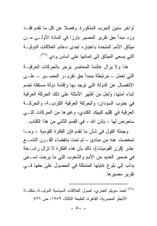 ‫ﺃﻭﺍﺨﺭ ﺴﻨﻴﻥ ﺍﻟﺤﺭﺏ ﺍﻟﻤﺫﻜﻭﺭﺓ. ﻭﻓﻀﻼ ﻋﻥ ﻜل ﻤﺎ ﺘﻘﺩﻡ ﻓﻘـﺩ‬
                   ‫ﹰ‬
‫ﻭﺭﺩ ﻤﺒﺩﺃ ﺤﻕ ﺘﻘﺭﻴﺭ ﺍﻟﻤﺼﻴﺭ ﺒﺎﺭ ‪‬ﺍ ﻓﻲ ﺍﻟﻤﺎﺩﺓ ﺍﻷﻭﻟـﻰ ﻤـﻥ‬
                      ‫ﺯ‬
‫ﻤﻴﺜﺎﻕ ﺍﻷﻤﻡ ﺍﻟﻤﺘﺤﺩﺓ ﺒﺎﻋﺘﺒﺎﺭﻩ ﺇﺤﺩﻯ ﺩﻋﺎﺌﻡ ﺍﻟﻌﻼﻗﺎﺕ ﺍﻟﺩﻭﻟﻴـﺔ‬
        ‫ﺍﻟﺘﻲ ﻴﺴﻌﻰ ﺍﻟﻤﻴﺜﺎﻕ ﺇﻟﻰ ﺇﻨﻤﺎﺌﻬﺎ ﻋﻠﻰ ﺃﺴﺎﺱ ﻭﺩﻱ )٥٣(.‬
‫ﻫﺫﺍ ﻭﻻ ﻴﺯﺍل ﻋﺎﻟﻤﻨﺎ ﺍﻟﻤﻌﺎﺼﺭ ﻴﺯﺨﺭ ﺒﺎﻟﺤﺭﻜﺎﺕ ﺍﻟﻌﺭﻗﻴـﺔ‬
‫ﺍﻟﺘﻲ ﺘﻌﻤل – ﻤﺭﺘﺒﻁﺔ ﺒﻤﺒﺩﺃ ﺤﻕ ﺘﻘﺭﻴـﺭ ﺍﻟﻤﺼـﻴﺭ – ﻋﻠـﻰ‬
‫ﺍﻻﻨﻔﺼﺎل ﻋﻥ ﺍﻟﺩﻭﻟﺔ ﺍﻟﺘﻲ ﺘﻭﺠﺩ ﺒﻬﺎ ﻭﺇﻗﺎﻤﺔ ﺩﻭﻟﺔ ﻤﺴﺘﻘﻠﺔ ﺘﻀﻡ‬
‫ﺃﺒﻨﺎﺀ ﺃﻤﺘﻬﺎ، ﻭﻟﻌل ﻤﻥ ﺃﻅﻬﺭ ﺍﻷﻤﺜﻠﺔ ﻋﻠﻰ ﺫﻟﻙ ﺍﻟﺤﺭﻜﺔ ﺍﻟﻌﺭﻗﻴﺔ‬
‫ﻓﻲ ﺠﻨﻭﺏ ﺍﻟﺴﻭﺩﺍﻥ، ﻭﺍﻟﺤﺭﻜﺔ ﺍﻟﻌﺭﻗﻴﺔ ﺍﻟﻜﺭﺩﻴـﺔ، ﻭﺍﻟﺤﺭﻜـﺔ‬
‫ﺍﻟﻌﺭﻗﻴﺔ ﻓﻲ ﺇﻗﻠﻴﻡ ﻜﻴﺒﻴﻙ ﺍﻟﻜﻨﺩﻱ، ﻭﻏﻴﺭﻫﺎ ﻤﻥ ﺍﻟﺤﺭﻜﺎﺕ ﺍﻟﺘـﻲ‬
  ‫ﺴﻨﻌﺭﺽ ﻟﻬﺎ – ﺒﺈﺫﻥ ﺍﷲ – ﻓﻲ ﺍﻟﻘﺴﻡ ﺍﻟﺜﺎﻨﻲ ﻤﻥ ﻫﺫﺍ ﺍﻟﻜﺘﺎﺏ.‬
‫ﻭﺠﻤﻠﺔ ﺍﻟﻘﻭل ﻓﻲ ﺸﺄﻥ ﻤﺎ ﺘﻘﺩﻡ ﻓﺈﻥ ﺍﻟﻔﻜﺭﺓ ﺍﻟﻘﻭﻤﻴﺔ – ﻭﻤـﺎ‬
‫ﺘﻤﺨﻀﺕ ﻋﻨﻪ ﻤﻥ ﻤﺒﺎﺩﺉ – ﻟﻡ ﺘﻤﺕ ﺒﺎﻨﻘﻀﺎﺀ ﺍﻟﻘـﺭﻥ ﺍﻟﺘﺎﺴـﻊ‬
‫ﻋﺸﺭ )ﻗﺭﻥ ﺍﻟﻘﻭﻤﻴﺎﺕ(، ﺫﻟﻙ ﺒﺄﻥ ﻫﺫﻩ ﺍﻟﻔﻜﺭﺓ ﻻ ﺘﺯﺍل ﺭﺍﺴـﺨﺔ‬
‫ﻓﻲ ﻀﻤﻴﺭ ﺍﻟﻌﺩﻴﺩ ﻤﻥ ﺍﻷﻤﻡ ﻭﺍﻟﺸﻌﻭﺏ ﺍﻟﺘﻲ ﻤﺎ ﺒﺭﺤﺕ ﺘﺴـﻌﻰ‬
‫ﺒﺩﺃﺏ ﺇﻟﻰ ﺒﻠﻭﻍ ﻏﺎﻴﺘﻬﺎ ﺍﻟﻤﺘﻤﺜﻠﺔ ﻓﻲ ﺍﻟﺤﺼﻭل ﻋﻠﻰ ﺤﻘﻬﺎ ﻓـﻲ‬
                                         ‫ﺘﻘﺭﻴﺭ ﻤﺼﻴﺭﻫﺎ.‬

                                                            ‫)٥٣(‬
‫ﺃﺤﻤﺩ ﺴﻭﻴﻠﻡ ﺍﻟﻌﻤﺭﻱ، ﺃﺼﻭل ﺍﻟﻌﻼﻗﺎﺕ ﺍﻟﺴﻴﺎﺴﻴﺔ ﺍﻟﺩﻭﻟﻴـﺔ، ﻤﻜﺘﺒـﺔ‬
    ‫ﺍﻷﻨﺠﻠﻭ ﺍﻟﻤﺼﺭﻴﺔ، ﺍﻟﻘﺎﻫﺭﺓ، ﺍﻟﻁﺒﻌﺔ ﺍﻟﺜﺎﻟﺜﺔ، ٩٥٩١، ﺹ ٦٧٥.‬
                          ‫- ٠٥ -‬
 