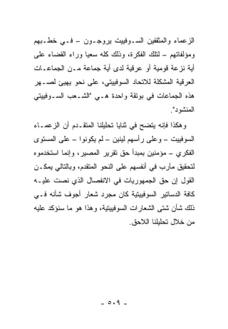 ‫ﺍﻟﺯﻋﻤﺎﺀ ﻭﺍﻟﻤﺜﻘﻔﻴﻥ ﺍﻟﺴـﻭﻓﻴﻴﺕ ﻴﺭﻭﺠـﻭﻥ – ﻓـﻲ ﺨﻁـﺒﻬﻡ‬
‫ﻭﻤﺅﻟﻔﺎﺘﻬﻡ – ﻟﺘﻠﻙ ﺍﻟﻔﻜﺭﺓ، ﻭﺫﻟﻙ ﻜﻠﻪ ﺴﻌ ‪‬ﺎ ﻭﺭﺍﺀ ﺍﻟﻘﻀﺎﺀ ﻋﻠﻰ‬
                 ‫ﻴ‬
‫ﺃﻴﺔ ﻨﺯﻋﺔ ﻗﻭﻤﻴﺔ ﺃﻭ ﻋﺭﻗﻴﺔ ﻟﺩﻯ ﺃﻴﺔ ﺠﻤﺎﻋﺔ ﻤـﻥ ﺍﻟﺠﻤﺎﻋـﺎﺕ‬
‫ﺍﻟﻌﺭﻗﻴﺔ ﺍﻟﻤﺸﻜﻠﺔ ﻟﻼﺘﺤﺎﺩ ﺍﻟﺴﻭﻓﻴﻴﺘﻲ، ﻋﻠﻰ ﻨﺤﻭ ﻴﻬﻴﺊ ﻟﺼـﻬﺭ‬
‫ﻫﺫﻩ ﺍﻟﺠﻤﺎﻋﺎﺕ ﻓﻲ ﺒﻭﺘﻘﺔ ﻭﺍﺤﺩﺓ ﻫـﻲ "ﺍﻟﺸـﻌﺏ ﺍﻟﺴـﻭﻓﻴﻴﺘﻲ‬
                                               ‫ﺍﻟﻤﻨﺸﻭﺩ".‬
‫ﻭﻫﻜﺫﺍ ﻓﺈﻨﻪ ﻴﺘﻀﺢ ﻓﻲ ﺜﻨﺎﻴﺎ ﺘﺤﻠﻴﻠﻨﺎ ﺍﻟﻤﺘﻘـﺩﻡ ﺃﻥ ﺍﻟﺯﻋﻤـﺎﺀ‬
‫ﺍﻟﺴﻭﻓﻴﻴﺕ – ﻭﻋﻠﻰ ﺭﺃﺴﻬﻡ ﻟﻴﻨﻴﻥ – ﻟﻡ ﻴﻜﻭﻨﻭﺍ – ﻋﻠﻰ ﺍﻟﻤﺴﺘﻭﻯ‬
‫ﺍﻟﻔﻜﺭﻱ – ﻤﺅﻤﻨﻴﻥ ﺒﻤﺒﺩﺃ ﺤﻕ ﺘﻘﺭﻴﺭ ﺍﻟﻤﺼﻴﺭ، ﻭﺇﻨﻤﺎ ﺍﺴﺘﺨﺩﻤﻭﻩ‬
‫ﻟﺘﺤﻘﻴﻕ ﻤﺂﺭﺏ ﻓﻲ ﺃﻨﻔﺴﻬﻡ ﻋﻠﻰ ﺍﻟﻨﺤﻭ ﺍﻟﻤﺘﻘﺩﻡ، ﻭﺒﺎﻟﺘﺎﻟﻲ ﻴﻤﻜـﻥ‬
‫ﺍﻟﻘﻭل ﺇﻥ ﺤﻕ ﺍﻟﺠﻤﻬﻭﺭﻴﺎﺕ ﻓﻲ ﺍﻻﻨﻔﺼﺎل ﺍﻟﺫﻱ ﻨﺼﺕ ﻋﻠﻴـﻪ‬
‫ﻜﺎﻓﺔ ﺍﻟﺩﺴﺎﺘﻴﺭ ﺍﻟﺴﻭﻓﻴﻴﺘﻴﺔ ﻜﺎﻥ ﻤﺠﺭﺩ ﺸﻌﺎﺭ ﺃﺠﻭﻑ ﺸﺄﻨﻪ ﻓـﻲ‬
‫ﺫﻟﻙ ﺸﺄﻥ ﺸﺘﻰ ﺍﻟﺸﻌﺎﺭﺍﺕ ﺍﻟﺴﻭﻓﻴﻴﺘﻴﺔ، ﻭﻫﺫﺍ ﻫﻭ ﻤﺎ ﺴﻨﺅﻜﺩ ﻋﻠﻴﻪ‬
                                 ‫ﻤﻥ ﺨﻼل ﺘﺤﻠﻴﻠﻨﺎ ﺍﻟﻼﺤﻕ.‬




                       ‫- ٩٠٥ -‬
 