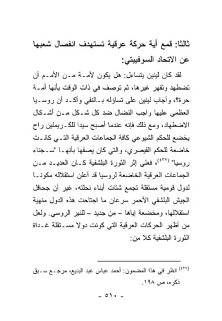 ‫ﺜﺎﻟ ﹰﺎ: ﻗﻤﻊ ﺃﻴﺔ ﺤﺭﻜﺔ ﻋﺭﻗﻴﺔ ﺘﺴﺘﻬﺩﻑ ﺍﻨﻔﺼﺎل ﺸﻌﺒﻬﺎ‬
                                         ‫ﺜ‬
                                ‫ﻋﻥ ﺍﻻﺘﺤﺎﺩ ﺍﻟﺴﻭﻓﻴﻴﺘﻲ:‬
‫ﻟﻘﺩ ﻜﺎﻥ ﻟﻴﻨﻴﻥ ﻴﺘﺴﺎﺀل: ﻫل ﻴﻜﻭﻥ ﻷﻤـﺔ ﻤـﻥ ﺍﻷﻤـﻡ ﺃﻥ‬
‫ﺘﻀﻁﻬﺩ ﻭﺘﻘﻬﺭ ﻏﻴﺭﻫﺎ، ﺜﻡ ﺘﻭﺼﻑ ﻓﻲ ﺫﺍﺕ ﺍﻟﻭﻗﺕ ﺒﺄﻨﻬﺎ ﺃﻤـﺔ‬
‫ﺤﺭﺓ؟، ﻭﺃﺠﺎﺏ ﻟﻴﻨﻴﻥ ﻋﻠﻰ ﺘﺴﺎﺅﻟﻪ ﺒـﺎﻟﻨﻔﻲ ﻭﺃﻜـﺩ ﺃﻥ ﺭﻭﺴـﻴﺎ‬
‫ﺍﻟﻌﻅﻤﻰ ﻋﻠﻴﻬﺎ ﻭﺍﺠﺏ ﺍﻟﻨﻀﺎل ﻀﺩ ﻜل ﺸـﻜل ﻤـﻥ ﺃﺸـﻜﺎل‬
‫ﺍﻻﻀﻁﻬﺎﺩ، ﻭﻤﻊ ﺫﻟﻙ ﻓﺈﻨﻪ ﻋﻨﺩﻤﺎ ﺃﺼﺒﺢ ﺴﻴ ‪‬ﺍ ﻟﻠﻜـﺭﻴﻤﻠﻴﻥ ﺭﺍﺡ‬
                ‫ﺩ‬
‫ﻴﺨﻀﻊ ﻟﻠﺤﻜﻡ ﺍﻟﺸﻴﻭﻋﻲ ﻜﺎﻓﺔ ﺍﻟﺠﻤﺎﻋﺎﺕ ﺍﻟﻌﺭﻗﻴﺔ ﺍﻟﺘـﻲ ﻜﺎﻨـﺕ‬
‫ﺨﺎﻀﻌﺔ ﻟﻠﺤﻜﻡ ﺍﻟﻘﻴﺼﺭﻱ، ﻭﺍﻟﺘﻲ ﻜﺎﻥ ﻴﺼﻔﻬﺎ ﺒﺄﻨﻬـﺎ "ﺴـﺠﻨﺎﺀ‬
‫ﺭﻭﺴﻴﺎ" )٧٣٤(، ﻓﻌﻠﻰ ﺇﺜﺭ ﺍﻟﺜﻭﺭﺓ ﺍﻟﺒﻠﺸﻔﻴﺔ ﻜـﺎﻥ ﺍﻟﻌﺩﻴـﺩ ﻤـﻥ‬
‫ﺍﻟﺠﻤﺎﻋﺎﺕ ﺍﻟﻌﺭﻗﻴﺔ ﺍﻟﺨﺎﻀﻌﺔ ﻟﺭﻭﺴﻴﺎ ﻗﺩ ﺃﻋﻠﻥ ﺍﺴﺘﻘﻼﻟﻪ ﻤﻜﻭ ﹰـﺎ‬
  ‫ﻨ‬
‫ﻟﺩﻭل ﻗﻭﻤﻴﺔ ﻤﺴﺘﻘﻠﺔ ﺘﺠﻤﻊ ﺸﺘﺎﺕ ﺃﺒﻨﺎﺀ ﻨﺤﻠﺘﻪ، ﻏﻴﺭ ﺃﻥ ﺠﺤﺎﻓل‬
‫ﺍﻟﺠﻴﺵ ﺍﻟﺒﻠﺸﻔﻲ ﺍﻷﺤﻤﺭ ﺴﺭﻋﺎﻥ ﻤﺎ ﺍﺠﺘﺎﺤﺕ ﻫﺫﻩ ﺍﻟﺩﻭل ﻤﻨﻬﻴﺔ‬
‫ﺍﺴﺘﻘﻼﻟﻬﺎ، ﻭﻤﺨﻀﻌﺔ ﺇﻴﺎﻫﺎ – ﻤﻥ ﺠﺩﻴﺩ – ﻟﻠﻨﻴﺭ ﺍﻟﺭﻭﺴﻲ. ﻭﻟﻌل‬
‫ﻤﻥ ﺃﻅﻬﺭ ﺍﻟﺤﺭﻜﺎﺕ ﺍﻟﻌﺭﻗﻴﺔ ﺍﻟﺘﻲ ﻜﻭﻨﺕ ﺩﻭﻻ ﻤﺴـﺘﻘﻠﺔ ﻏـﺩﺍﺓ‬
              ‫ﹰ‬
                                   ‫ﺍﻟﺜﻭﺭﺓ ﺍﻟﺒﻠﺸﻔﻴﺔ ﻜﻼ ﻤﻥ:‬
                                       ‫ﹰ‬


                                                        ‫)٧٣٤(‬
‫ﺍﻨﻅﺭ ﻓﻲ ﻫﺫﺍ ﺍﻟﻤﻀﻤﻭﻥ: ﺃﺤﻤﺩ ﻋﺒﺎﺱ ﻋﺒﺩ ﺍﻟﺒﺩﻴﻊ، ﻤﺭﺠـﻊ ﺴـﺒﻕ‬
                                       ‫ﺫﻜﺭﻩ، ﺹ ٨٩١.‬
                       ‫- ٠١٥ -‬
 