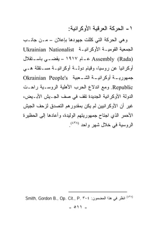 ‫١- ﺍﻟﺤﺭﻜﺔ ﺍﻟﻌﺭﻗﻴﺔ ﺍﻷﻭﻜﺭﺍﻨﻴﺔ:‬
‫ﻭﻫﻲ ﺍﻟﺤﺭﻜﺔ ﺍﻟﺘﻲ ﻜﻠﻠﺕ ﺠﻬﻭﺩﻫﺎ ﺒﺈﻋﻼﻥ – ﻤـﻥ ﺠﺎﻨـﺏ‬
‫ﺍﻟﺠﻤﻌﻴﺔ ﺍﻟﻘﻭﻤﻴـﺔ ﺍﻷﻭﻜﺭﺍﻨﻴـﺔ ‪Ukrainian Nationalist‬‬
‫)‪ Assembly (Rada‬ﻋ ـﺎﻡ ٧١٩١ – ﻴﻘﻀ ـﻲ ﺒﺎﺴ ـﺘﻘﻼل‬
    ‫ـ‬      ‫ـ‬              ‫ـ‬
‫ﺃﻭﻜﺭﺍﻨﻴﺎ ﻋﻥ ﺭﻭﺴﻴﺎ، ﻭﻗﻴﺎﻡ ﺩﻭﻟـﺔ ﺃﻭﻜﺭﺍﻨﻴـﺔ ﻤﺴـﺘﻘﻠﺔ ﻫـﻲ‬
‫ـﺔ ـﻌﺒﻴﺔ ‪Okrainian People's‬‬
                       ‫ـﺔ ﺃﻭﻜﺭﺍﻨﻴـ ﺍﻟﺸـ‬
                                      ‫ﺠﻤﻬﻭﺭﻴـ‬
‫‪ .Republic‬ﻭﻤﻊ ﺍﻨﺩﻻﻉ ﺍﻟﺤﺭﺏ ﺍﻷﻫﻠﻴﺔ ﺍﻟﺭﻭﺴـﻴﺔ ﺭﺍﺤـﺕ‬
‫ﺍﻟﺩﻭﻟﺔ ﺍﻷﻭﻜﺭﺍﻨﻴﺔ ﺍﻟﺠﺩﻴﺩﺓ ﺘﻘﻑ ﻓﻲ ﺼﻑ ﺍﻟﺠـﻴﺵ ﺍﻷﺒـﻴﺽ،‬
‫ﻏﻴﺭ ﺃﻥ ﺍﻷﻭﻜﺭﺍﻨﻴﻴﻥ ﻟﻡ ﻴﻜﻥ ﺒﻤﻘﺩﻭﺭﻫﻡ ﺍﻟﺘﺼﺩﻕ ﻟﺯﺤﻑ ﺍﻟﺠﻴﺵ‬
‫ﺍﻷﺤﻤﺭ ﺍﻟﺫﻱ ﺍﺠﺘﺎﺡ ﺠﻤﻬﻭﺭﻴﺘﻬﻡ ﺍﻟﻭﻟﻴﺩﺓ، ﻭﺃﻋﺎﺩﻫﺎ ﺇﻟﻰ ﺍﻟﺤﻅﻴﺭﺓ‬
                        ‫ﺍﻟﺭﻭﺴﻴﺔ ﻓﻲ ﺨﻼل ﺸﻬﺭ ﻭﺍﺤﺩ )٨٣٤(.‬




                                                           ‫)٨٣٤(‬
 ‫ﺍﻨﻅﺭ ﻓﻲ ﻫﺫﺍ ﺍﻟﻤﻀﻤﻭﻥ: ٤٠٣ .‪Smith, Gordon B., Op. Cit., P‬‬

                        ‫- ١١٥ -‬
 