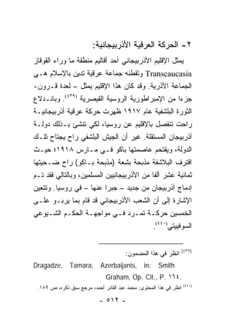 ‫٢- ﺍﻟﺤﺭﻜﺔ ﺍﻟﻌﺭﻗﻴﺔ ﺍﻷﺫﺭﺒﻴﺠﺎﻨﻴﺔ:‬
‫ﻴﻤﺜل ﺍﻹﻗﻠﻴﻡ ﺍﻷﺫﺭﺒﻴﺠﺎﻨﻲ ﺃﺤﺩ ﺃﻗﺎﻟﻴﻡ ﻤﻨﻁﻘﺔ ﻤﺎ ﻭﺭﺍﺀ ﺍﻟﻘﻭﻗﺎﺯ‬
                                                      ‫‪‬‬
‫‪ Transcaucasia‬ﻭﺘﻘﻁﻨﻪ ﺠﻤﺎﻋﺔ ﻋﺭﻗﻴﺔ ﺘﺩﻴﻥ ﺒﺎﻹﺴﻼﻡ ﻫـﻲ‬
‫ﺍﻟﺠﻤﺎﻋﺔ ﺍﻷﺫﺭﻴﺔ. ﻭﻗﺩ ﻜﺎﻥ ﻫﺫﺍ ﺍﻹﻗﻠﻴﻡ ﻴﻤﺜل – ﻟﻌﺩﺓ ﻗـﺭﻭﻥ-‬
‫ﺠﺯ ‪‬ﺍ ﻤﻥ ﺍﻹﻤﺒﺭﺍﻁﻭﺭﻴﺔ ﺍﻟﺭﻭﺴﻴﺔ ﺍﻟﻘﻴﺼﺭﻴﺔ )٩٣٤(. ﻭﺒﺎﻨـﺩﻻﻉ‬
                                                 ‫ﺀ‬
‫ﺍﻟﺜﻭﺭﺓ ﺍﻟﺒﻠﺸﻔﻴﺔ ﻋﺎﻡ ٧١٩١ ﻅﻬﺭﺕ ﺤﺭﻜﺔ ﻋﺭﻗﻴﺔ ﺃﺫﺭﺒﻴﺠﺎﻨﻴـﺔ‬
‫ﺭﺍﺤﺕ ﺘﻨﻔﺼل ﺒﺎﻹﻗﻠﻴﻡ ﻋﻥ ﺭﻭﺴﻴﺎ، ﻟﻜﻲ ﺘﻨﺸﺊ ﺒـﺫﻟﻙ ﺩﻭﻟـﺔ‬
‫ﺃﺫﺭﺒﻴﺠﺎﻥ ﺍﻟﻤﺴﺘﻘﻠﺔ. ﻏﻴﺭ ﺃﻥ ﺍﻟﺠﻴﺵ ﺍﻟﺒﻠﺸﻔﻲ ﺭﺍﺡ ﻴﺠﺘﺎﺡ ﺘﻠـﻙ‬
‫ﺍﻟﺩﻭﻟﺔ، ﻭﻴﻘﺘﺤﻡ ﻋﺎﺼﻤﺘﻬﺎ ﺒﺎﻜﻭ ﻓـﻲ ﻤـﺎﺭﺱ ٨١٩١؛ ﺤﻴـﺙ‬
‫ﺍﻗﺘﺭﻑ ﺍﻟﺒﻼﺸﻔﺔ ﻤﺫﺒﺤﺔ ﺒﺸﻌﺔ )ﻤﺫﺒﺤﺔ ﺒـﺎﻜﻭ( ﺭﺍﺡ ﻀـﺤﻴﺘﻬﺎ‬
‫ﺜﻤﺎﻨﻴﺔ ﻋﺸﺭ ﺃﻟ ﹰﺎ ﻤﻥ ﺍﻷﺫﺭﺒﻴﺠﺎﻨﻴﻴﻥ ﺍﻟﻤﺴﻠﻤﻴﻥ، ﻭﺒﺎﻟﺘﺎﻟﻲ ﻓﻘﺩ ﺘـﻡ‬
                                            ‫ﻔ‬
‫ﺇﺩﻤﺎﺝ ﺃﺫﺭﺒﻴﺠﺎﻥ ﻤﻥ ﺠﺩﻴﺩ – ﺠﺒ ‪‬ﺍ ﻋﻨﻬﺎ – ﻓﻲ ﺭﻭﺴﻴﺎ. ﻭﺘﺘﻌﻴﻥ‬
                         ‫ﺭ‬
‫ﺍﻹﺸﺎﺭﺓ ﺇﻟﻰ ﺃﻥ ﺍﻟﺸﻌﺏ ﺍﻷﺫﺭﺒﻴﺠﺎﻨﻲ ﻗﺩ ﻗﺎﻡ ﺒﻤﺎ ﻴﺭﺒـﻭ ﻋﻠـﻰ‬
‫ﺍﻟﺨﻤﺴﻴﻥ ﺤﺭﻜـﺔ ﺘﻤـﺭﺩ ﻓـﻲ ﻤﻭﺍﺠﻬـﺔ ﺍﻟﺤﻜـﻡ ﺍﻟﺸـﻴﻭﻋﻲ‬
                                                      ‫ﺍﻟﺴﻭﻓﻴﻴﺘﻲ)٠٤٤(.‬

                                                                 ‫)٩٣٤(‬
                                        ‫ﺍﻨﻅﺭ ﻓﻲ ﻫﺫﺍ ﺍﻟﻤﻀﻤﻭﻥ:‬
‫,‪Dragadze‬‬      ‫,‪Tamara‬‬       ‫,‪Azerbaijanis‬‬      ‫:‪in‬‬     ‫‪Smith‬‬
                               ‫.٤٦١ .‪Graham, Op. Cit., P‬‬
                                                                    ‫)٠٤٤(‬
 ‫ﺍﻨﻅﺭ ﻓﻲ ﻫﺫﺍ ﺍﻟﻤﺤﺘﻭﻯ: ﻤﺤﻤﺩ ﻋﺒﺩ ﺍﻟﻘﺎﺩﺭ ﺃﺤﻤﺩ، ﻤﺭﺠﻊ ﺴﺒﻕ ﺫﻜﺭﻩ، ﺹ ٩٨١.‬

                            ‫- ٢١٥ -‬
 