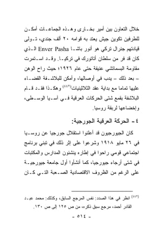 ‫ﺨﻼل ﺍﻟﺘﻌﺎﻭﻥ ﺒﻴﻥ ﺃﻤﻴﺭ ﺒﺨـﺎﺭﻯ ﻭﻫـﺫﻩ ﺍﻟﺠﻤﺎﻋـﺎﺕ ﺃﻤﻜـﻥ‬
‫ﻟﻠﻁﺭﻓﻴﻥ ﺘﻜﻭﻴﻥ ﺠﻴﺵ ﻴﻌﺘﺩ ﺒﻪ ﻗﻭﺍﻤﻪ ٠٢ ﺃﻟﻑ ﺠﻨﺩﻱ، ﺘـﻭﻟﻰ‬
‫ﻗﻴﺎﺩﺘﻬﻡ ﺠﻨﺭﺍل ﺘﺭﻜﻲ ﻫﻭ ﺃﻨﻭﺭ ﺒﺎﺸـﺎ ‪ Enver Pasha‬ﺍﻟـﺫﻱ‬
‫ﻜﺎﻥ ﻗﺩ ﻓﺭ ﻤﻥ ﺴﻠﻁﺎﻥ ﺃﺘﺎﺘﻭﺭﻙ ﻓﻲ ﺘﺭﻜﻴـﺎ. ﻭﻗـﺩ ﺍﺴـﺘﻤﺭﺕ‬
‫ﻤﻘﺎﻭﻤﺔ ﺍﻟﺒﺴﻤﺎﺘﺸﻲ ﻋﻨﻴﻔﺔ ﺤﺘﻰ ﻋﺎﻡ ٦٢٩١؛ ﺤﻴﺙ ﺭﺍﺡ ﺍﻟﻭﻫﻥ‬
‫– ﺒﻌﺩ ﺫﻟﻙ – ﻴﺩﺏ ﻓﻲ ﺃﻭﺼﺎﻟﻬﺎ، ﻭﺃﻤﻜﻥ ﻟﻠﺒﻼﺸـﻔﺔ ﺍﻟﻘﻀـﺎﺀ‬
‫ﻭﻫﻜـﺫﺍ ﻓﻘـﺩ ﻗـﺎﻡ‬   ‫)٢٤٤(‬
                           ‫ﻋﻠﻴﻬﺎ ﺘﻤﺎ ‪‬ﺎ ﻤﻊ ﺒﺩﺍﻴﺔ ﻋﻘﺩ ﺍﻟﺜﻼﺜﻴﻨﻴﺎﺕ‬
                                                    ‫ﻤ‬
‫ﺍﻟﺒﻼﺸﻔﺔ ﺒﻘﻤﻊ ﺸﺘﻰ ﺍﻟﺤﺭﻜﺎﺕ ﺍﻟﻌﺭﻗﻴﺔ ﻓـﻲ ﺁﺴـﻴﺎ ﺍﻟﻭﺴـﻁﻰ،‬
                                      ‫ﻭﺇﺨﻀﺎﻋﻬﺎ ﻟﺭﺒﻘﺔ ﺭﻭﺴﻴﺎ.‬

                           ‫٤- ﺍﻟﺤﺭﻜﺔ ﺍﻟﻌﺭﻗﻴﺔ ﺍﻟﺠﻭﺭﺠﻴﺔ:‬
‫ﻜﺎﻥ ﺍﻟﺠﻴﻭﺭﺠﻴﻭﻥ ﻗﺩ ﺃﻋﻠﻨﻭﺍ ﺍﺴﺘﻘﻼل ﺠﻭﺭﺠﻴﺎ ﻋﻥ ﺭﻭﺴـﻴﺎ‬
‫ﻓﻲ ٦٢ ﻤﺎﻴﻭ ٨١٩١ ﻭﺸﺭﻋﻭﺍ ﻋﻠﻰ ﺇﺜﺭ ﺫﻟﻙ ﻓﻲ ﺘﺒﻨﻲ ﺒﺭﻨﺎﻤﺞ‬
‫ﺍﺠﺘﻤﺎﻋﻲ ﻗﻭﻤﻲ ﺭﺍﺤﻭﺍ ﻓﻲ ﺇﻁﺎﺭﻩ ﻴﻨﺸﺌﻭﻥ ﺍﻟﻤﺩﺍﺭﺱ ﻭﺍﻟﻤﻜﺘﺒﺎﺕ‬
‫ﻓﻲ ﺸﺘﻰ ﺃﺭﺠﺎﺀ ﺠﻴﻭﺭﺠﻴﺎ، ﻜﻤﺎ ﺃﻨﺸﺄﻭﺍ ﺃﻭل ﺠﺎﻤﻌﺔ ﺠﻴﻭﺭﺠﻴـﺔ‬
‫ﻋﻠﻰ ﺍﻟﺭﻏﻡ ﻤﻥ ﺍﻟﻅﺭﻭﻑ ﺍﻻﻗﺘﺼﺎﺩﻴﺔ ﺍﻟﺼـﻌﺒﺔ ﺍﻟﺘـﻲ ﻜـﺎﻥ‬


                                                           ‫)٢٤٤(‬
‫ﺍﻨﻅﺭ ﻓﻲ ﻫﺫﺍ ﺍﻟﺼﺩﺩ: ﻨﻔﺱ ﺍﻟﻤﺭﺠﻊ ﺍﻟﺴﺎﺒﻕ، ﻭﻜﺫﻟﻙ: ﻤﺤﻤﺩ ﻋﺒـﺩ‬
    ‫ﺍﻟﻘﺎﺩﺭ ﺃﺤﻤﺩ، ﻤﺭﺠﻊ ﺴﺒﻕ ﺫﻜﺭﻩ، ﻤﻥ ﺹ ٥٢١ ﺇﻟﻰ ﺹ ٠٣١.‬
                           ‫- ٤١٥ -‬
 