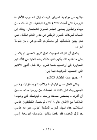 ‫ﺠﺎﻨﺒﻬﻡ ﻓﻲ ﻤﻭﺍﺠﻬﺔ ﺍﻟﺠﻴﻭﺵ ﺍﻟﺒﻴﻀﺎﺀ ﺇﺒﺎﻥ ﺍﻟﺤـﺭﺏ ﺍﻷﻫﻠﻴـﺔ‬
‫ﺍﻟﺭﻭﺴﻴﺔ ﺍﻟﺘﻲ ﺃﻋﻘﺒﺕ ﺍﻨﺩﻻﻉ ﺍﻟﺜﻭﺭﺓ ﺍﻟﺒﻠﺸﻔﻴﺔ، ﻜل ﺫﻟـﻙ ﻤـﻥ‬
‫ﺠﻬﺔ، ﻭﺍﻟﻅﻬﻭﺭ ﺒﻤﻅﻬﺭ ﺍﻟﻨﻅﺎﻡ ﺍﻟﻤﻨﺎﻭﺉ ﻟﻼﺴﺘﻌﻤﺎﺭ، ﻭﺒﺎﻟﺘـﺎﻟﻲ‬
‫ﺍﻟﻤﺴﺎﻨﺩ ﻟﺤﺭﻜﺎﺕ ﺍﻟﺘﺤﺭﺭ ﺍﻟﻭﻁﻨﻲ ﻓﻲ ﺒﻠﺩﺍﻥ ﺍﻟﻌﺎﻟﻡ ﺍﻟﺜﺎﻟﺙ، ﻋﻠﻰ‬
‫ﻨﺤﻭ ﻴﻬﻴﺊ ﻻﺴﺘﻤﺎﻟﺘﻬﺎ ﺇﻟﻰ ﻤﻌﺴﻜﺭﻫﻡ ﺍﻟﺸـﻴﻭﻋﻲ ﻤـﻥ ﺠﻬـﺔ‬
                                                 ‫ﺃﺨﺭﻯ.‬
‫ﻭﺍﻟﺤﻕ ﺃﻥ ﺍﻨﺘﻬﺎﻙ ﺍﻟﺴﻭﻓﻴﻴﺕ ﻟﺤﻕ ﺘﻘﺭﻴﺭ ﺍﻟﻤﺼﻴﺭ ﻟﻡ ﻴﻘﺘﺼﺭ‬
‫ﻋﻠﻰ ﻤﺎ ﺘﻘﺩﻡ، ﺫﻟﻙ ﺒﺄﻨﻬﻡ ﻗﺎﻤﻭﺍ ﻜﺫﻟﻙ ﺒﻀﻡ ﺍﻟﻌﺩﻴﺩ ﻤﻥ ﺍﻷﻗـﺎﻟﻴﻡ‬
‫ﺍﻟﻤﺠﺎﻭﺭﺓ ﺇﻟﻰ ﺃﺭﺍﻀﻴﻬﻡ ﻀ ‪‬ﺎ ﻗﺴﺭﻴﺎ. ﻭﻗﺩ ﺘﻤﺜل ﺃﻅﻬﺭ ﺍﻷﻗﺎﻟﻴﻡ‬
                        ‫‪‬‬     ‫ﻤ‬
                         ‫ﺍﻟﺘﻲ ﺍﻏﺘﺼﺒﻬﺎ ﺍﻟﺴﻭﻓﻴﻴﺕ ﻓﻴﻤﺎ ﻴﻠﻲ:‬
                          ‫١- ﺠﻤﻬﻭﺭﻴﺎﺕ ﺍﻟﺒﻠﻁﻴﻕ ﺍﻟﺜﻼﺙ:‬
‫ﻭﺍﻟﺘﻲ ﺘﺘﻤﺜل ﻓـﻲ ﻟﻴﺘﻭﺍﻨﻴـﺎ ﻭﻻﺘﻔﻴـﺎ ﻭﺇﺴـﺘﻭﻨﻴﺎ، ﻭﻫـﻲ‬
‫ﺍﻟﺠﻤﻬﻭﺭﻴﺎﺕ ﺍﻟﺘﻲ ﻜﺎﻨﺕ ﻗﺩ ﺍﻨﻔﺼﻠﺕ ﻋﻥ ﺭﻭﺴﻴﺎ – ﻜﻤﺎ ﺴـﺒﻕ‬
‫ﺃﻥ ﺃﺸﺭﻨﺎ – ﺒﻤﻘﺘﻀﻰ ﻤﻌﺎﻫﺩﺓ ﺒﺭﺴﺕ – ﻟﻴﺘﻭﻓﺴﻙ ﺍﻟﺘﻲ ﻭﻗﻌﻬـﺎ‬
‫ﺍﻟﺒﻼﺸﻔﺔ ﻤﻊ ﺍﻷﻟﻤﺎﻥ ﻋﺎﻡ ٨١٩١، ﺜﻡ ﺤﺼل ﺍﻟﺒﻠﻁﻴﻘﻴﻭﻥ ﻋﻠـﻰ‬
‫ﺍﺴﺘﻘﻼﻟﻬﻡ ﻏﺩﺍﺓ ﺍﻨﺘﻬﺎﺀ ﺍﻟﺤﺭﺏ ﺍﻟﻌﺎﻟﻤﻴﺔ ﺍﻷﻭﻟﻰ. ﻏﻴﺭ ﺃﻨﻪ ﻋﻠـﻰ‬
‫ﺤﺩ ﻗﻭل ﺍﻟﺒﻌﺽ: ﻓﻘﺩ ﺩﻓﻌﺕ ﺴﺘﺎﻟﻴﻥ ﻁﻤﻭﺤﺎﺘﻪ ﺍﻟﺘﻭﺴﻌﻴﺔ ﺇﻟـﻰ‬



                       ‫- ٧١٥ -‬
 