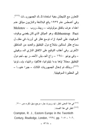 ‫ﺍﻟﺘﻌﺎﻭﻥ ﻤﻊ ﺍﻟﺸﻴﻁﺎﻥ ﺒﻐﻴﺔ ﺍﺴﺘﻌﺎﺩﺓ ﺘﻠـﻙ ﺍﻟﺠﻤﻬﻭﺭﻴـﺎﺕ )٤٤٤(.‬
‫ﻭﻓﻲ ﺃﻏﺴﻁﺱ ﻋﺎﻡ ٩٣٩١ ﻭﻗﻊ ﺍﻟﺒﻼﺸﻔﺔ ﻭﺍﻟﻨﺎﺯﻴﻭﻥ ﻤﻴﺜﺎﻕ ﻋﺩﻡ‬
‫ﺍﻋﺘﺩﺍﺀ ﻋﺭﻑ ﺒﺎﺘﻔﺎﻕ ﻤﻭﻟﻭﺘﻭﻑ – ﺭﻴﺒﻨﺘـﺭﻭﺏ – ‪Molotov‬‬
‫‪ ،Ribbentrop Pact‬ﻭﻫﻭ ﺍﻟﻤﻴﺜﺎﻕ ﺍﻟﺫﻱ ﻜﺎﻥ ﻴﻘﻀﻲ ﺒﻭﻗﻭﻑ‬
‫ﺍﻟﺴﻭﻓﻴﻴﺕ ﻋﻠﻰ ﺍﻟﺤﻴﺎﺩ ﺇﺯﺍﺀ ﺘﻭﺴﻊ ﻫﺘﻠﺭ ﻓﻲ ﺃﻭﺭﺒﺎ، ﻓﻲ ﻤﻘﺎﺒـل‬
‫ﺴﻤﺎﺡ ﻫﺘﻠﺭ ﻟﺴﺘﺎﻟﻴﻥ ﺒﺎﺒﺘﻼﻉ ﺩﻭل ﺍﻟﺒﻠﻁﻴﻕ ﻭﺍﻟﻌﺩﻴﺩ ﻤﻥ ﺍﻟﻤﻨﺎﻁﻕ‬
‫ﺍﻷﺨﺭﻯ. ﻭﻓﻲ ﺃﻋﻘﺎﺏ ﺍﻟﺘﻭﻗﻴﻊ ﻋﻠﻰ ﺍﻻﺘﻔﺎﻕ ﺍﻟﻨﺎﺯﻱ ﺍﻟﺴـﻭﻓﻴﻴﺘﻲ‬
‫– ﻭﻓﻲ ﻴﻭﻨﻴﻭ ٠٤٩١ – ﺭﺍﺡ ﺍﻟﺠـﻴﺵ ﺍﻷﺤﻤـﺭ ﻴﻬـﺎﺠﻡ ﺩﻭل‬
‫ﺍﻟﺒﻠﻁﻴﻕ ﻤﺤﺘﻼ ﺇﻴﺎﻫﺎ ﺒﺩ ‪‬ﺍ ﺒﻠﻴﺘﻭﺍﻨﻴﺎ، ﻓﻼﺘﻔﻴﺎ، ﻭﺍﻨﺘﻬﺎﺀ ﺒﺈﺴـﺘﻭﻨﻴﺎ‬
                                      ‫ﺀ‬          ‫ﹰ‬
‫)٥٤٤(، ﻭﺒﺫﻟﻙ ﺘﻡ ﺇﺩﺨﺎل ﺍﻟﺠﻤﻬﻭﺭﻴﺎﺕ ﺍﻟﺜﻼﺙ – ﺠﺒ ‪‬ﺍ ﻋﻨﻬـﺎ –‬
         ‫ﺭ‬
                                      ‫ﺇﻟﻰ ﺍﻟﺤﻅﻴﺭﺓ ﺍﻟﺴﻭﻓﻴﻴﺘﻴﺔ.‬




                                                             ‫)٤٤٤(‬
  ‫ﻓﻲ ﻫﺫﺍ ﺍﻟﻤﻌﻨﻰ ﺍﻨﻅﺭ: ﺘﻴﺩ ﺭﻭﺒﺭﺕ ﺠﺎﺭ، ﻤﺭﺠﻊ ﺴﺒﻕ ﺫﻜﺭﻩ، ﺹ ٠١٢.‬
                                                             ‫)٥٤٤(‬
                                       ‫ﺍﻨﻅﺭ ﻓﻲ ﻫﺫﺍ ﺍﻟﺼﺩﺩ:‬
‫‪Crampton, R. J., Eastern Europe in the Twentieth‬‬
‫.٦٠١ – ٥٠١ .‪Century, Routledge, London, ١٩٩٤, pp‬‬
                         ‫- ٨١٥ -‬
 