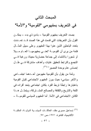 ‫ﺍﻟﻤﺒﺤﺙ ﺍﻟﺜﺎﻨﻲ‬
 ‫ﻓﻲ ﺍﻟﺘﻌﺭﻴﻑ ﺒﻤﻔﻬﻭﻤﻲ "ﺍﻟﻘﻭﻤﻴﺔ" ﻭ"ﺍﻷﻤﺔ"‬
‫ﺒﺼﺩﺩ ﺍﻟﺘﻌﺭﻴﻑ ﺒﻤﻔﻬﻭﻡ ﺍﻟﻘﻭﻤﻴﺔ – ﺒﺎﺩﺉ ﺫﻱ ﺒﺩﺀ – ﻴﻤﻜـﻥ‬
‫ﺍﻟﻘﻭل ﺒﺄﻥ ﺍﻟﺘﻌﺭﻴﻔﺎﺕ ﺍﻟﺘﻲ ﻗﺩﻤﺕ ﻓﻲ ﻫﺫﺍ ﺍﻟﺼﺩﺩ ﻗـﺩ ﺘﻌـﺩﺩﺕ‬
‫ﺒﺘﻌﺩﺩ ﺍﻟﺒﺎﺤﺜﻴﻥ ﺍﻟﺫﻴﻥ ﻋﻨﻭﺍ ﺒﻬﺫﺍ ﺍﻟﻤﻔﻬﻭﻡ. ﻭﻋﻠﻰ ﺴﺒﻴل ﺍﻟﻤﺜـﺎل‬
‫ﻓﺜﻤﺔ ﻤﻥ ﻴﺭﻯ ﺃﻥ ﺍﻟﻘﻭﻤﻴـﺔ "ﺘﻌﻨـﻲ ﺒﻤﻔﻬﻭﻤﻬـﺎ ﺍﻟﻌـﺎﻡ ﻤـﻴﻼ‬
‫ﹰ‬
‫ﺃﻭ ﺸﻌﻭ ‪‬ﺍ ﺒﺎﻻﻨﺘﻤﺎﺀ ﺇﻟﻰ ﺠﻤﺎﻋﺔ ﺤﻀﺎﺭﻴﺔ ﻤﻌﻴﻨﺔ، ﻭﺭﻏﺒﺔ ﻓـﻲ‬
                                            ‫ﺭ‬
‫ﺍﻟﺘﺠﻤﻊ ﻭﺍﻟﺘﺭﺍﺒﻁ ﻟﺘﺤﻘﻴﻕ ﻏﺎﻴﺎﺕ ﻭﺃﻫﺩﺍﻑ ﻤﺸﺘﺭﻜﺔ ﻓـﻲ ﻅـل‬
                           ‫ﺇﺤﺴﺎﺱ ﻋﺎﻡ ﺒﻭﺤﺩﺓ ﺍﻟﻤﺼﻴﺭ" )٦٣(.‬
‫ﻭﺜﻤﺔ ﻤﻥ ﻴﻘﻭل ﺒﺄﻥ ﻟﻠﻘﻭﻤﻴﺔ ﻤﻔﻬﻭﻤﻴﻥ ﺃﺤـﺩﻫﻤﺎ ﺍﺠﺘﻤـﺎﻋﻲ‬
‫ﻭﺍﻵﺨﺭ ﺴﻴﺎﺴﻲ؛ ﺤﻴﺙ ﻴﺒﺭﺯ ﺍﻟﻤﻔﻬﻭﻡ ﺍﻻﺠﺘﻤﺎﻋﻲ ﻜﻴﺎﻥ ﺍﻟﻘﻭﻤﻴﺔ‬
‫ﺒﺎﻋﺘﺒﺎﺭﻫﺎ ﺭﺍﺒﻁﺔ ﺘﺭﺒﻁ ﺍﻟﻔﺭﺩ ﺒﻜﺎﺌﻥ ﺍﺠﺘﻤﺎﻋﻲ ﻴﺘﺤﺩ ﺃﻓﺭﺍﺩﻩ ﻓﻲ‬
‫ﺍﻟﻠﻐﺔ ﻭﺍﻟﺘﺎﺭﻴﺦ ﻭﺍﻟﺜﻘﺎﻓﺔ ﻭﺍﻟﻤﺼﺎﻟﺢ ﺍﻟﻤﺸـﺘﺭﻜﺔ، ﻭﻴﺘﻤﺜـل ﻫـﺫﺍ‬
‫ﺍﻟﻜﺎﺌﻥ ﺍﻻﺠﺘﻤﺎﻋﻲ ﻓﻲ ﺍﻷﻤﺔ. ﺃﻤﺎ ﺍﻟﻤﻔﻬﻭﻡ ﺍﻟﺴﻴﺎﺴﻲ ﻟﻠﻘﻭﻤﻴـﺔ –‬


                                                           ‫)٦٣(‬
‫ﺇﺴﻤﺎﻋﻴل ﺼﺒﺭﻱ ﻤﻘﻠﺩ، ﺍﻟﻌﻼﻗـﺎﺕ ﺍﻟﺴﻴﺎﺴـﻴﺔ ﺍﻟﺩﻭﻟﻴـﺔ، ﺍﻟﻤﻜﺘﺒـﺔ‬
                        ‫ﺍﻷﻜﺎﺩﻴﻤﻴﺔ، ﺍﻟﻘﺎﻫﺭﺓ، ١٧٩١، ﺹ ٧٩.‬
                         ‫- ١٥ -‬
 