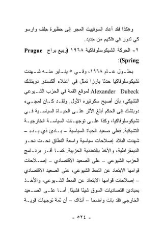 ‫ﻭﻫﻜﺫﺍ ﻓﻘﺩ ﺃﻋﺎﺩ ﺍﻟﺴﻭﻓﻴﻴﺕ ﺍﻟﻤﺠﺭ ﺇﻟﻰ ﺤﻅﻴﺭﺓ ﺤﻠﻑ ﻭﺍﺭﺴﻭ‬
        ‫ِ‬
                            ‫ﻜﻲ ﺘﺩﻭﺭ ﻓﻲ ﻓﻠﻜﻬﻡ ﻤﻥ ﺠﺩﻴﺩ.‬
‫٢- ﺍﻟﺤﺭﻜﺔ ﺍﻟﺸﻴﻜﻭﺴﻠﻭﻓﺎﻜﻴﺔ ٨٦٩١ )ﺭﺒﻴﻊ ﺒﺭﺍﺝ ‪Prague‬‬
                                            ‫‪:(Spring‬‬
‫ﺒﺤﻠ ـﻭل ﻋ ـﺎﻡ ٨٦٩١، ﻭﻓ ـﻲ ٥ ﻴﻨ ـﺎﻴﺭ ﻤﻨ ـﻪ ﺸ ـﻬﺩﺕ‬
   ‫ـ ـ‬          ‫ـ‬       ‫ـ‬            ‫ـ‬     ‫ـ‬
‫ﺘﺸﻴﻜﻭﺴﻠﻭﻓﺎﻜﻴﺎ ﺤﺩ ﹰﺎ ﺒﺎﺭ ‪‬ﺍ ﺘﻤﺜل ﻓﻲ ﺍﻋﺘﻼﺀ ﺃﻟﻜﺴﻨﺩﺭ ﺩﻭﺒﺘﺸﻙ‬
                           ‫ﺯ ﹶ‬       ‫ﺜ‬
‫‪ Alexander Dubeck‬ﻟﻤﻭﻗﻊ ﺍﻟﻘﻤﺔ ﻓﻲ ﺍﻟﺤﺯﺏ ﺍﻟﺸـﻴﻭﻋﻲ‬
‫ﺍﻟﺘﺸﻴﻜﻲ، ﺒﺄﻥ ﺃﺼﺒﺢ ﺴﻜﺭﺘﻴﺭﻩ ﺍﻷﻭل. ﻭﻟﻘـﺩ ﻜـﺎﻥ ﻟﻤﺠـﻲﺀ‬
‫ﺩﻭﺒﺘﺸﻙ ﺇﻟﻰ ﺍﻟﺤﻜﻡ ﺃﺒﻠﻎ ﺍﻷﺜﺭ ﻋﻠـﻰ ﺍﻟﺤﻴـﺎﺓ ﺍﻟﺴﻴﺎﺴـﻴﺔ ﻓـﻲ‬
‫ﺘﺸﻴﻜﻭﺴﻠﻭﻓﺎﻜﻴﺎ، ﻭﻜﺫﺍ ﻋﻠـﻰ ﺘﻭﺠﻬـﺎﺕ ﺍﻟﺴﻴﺎﺴـﺔ ﺍﻟﺨﺎﺭﺠﻴـﺔ‬
‫ﺍﻟﺘﺸﻴﻜﻴﺔ. ﻓﻌﻠﻰ ﺼﻌﻴﺩ ﺍﻟﺤﻴﺎﺓ ﺍﻟﺴﻴﺎﺴﻴﺔ – ﺒـﺎﺩﺉ ﺫﻱ ﺒـﺩﺀ –‬
‫ﺸﻬﺩﺕ ﺍﻟﺒﻼﺩ ﺇﺼﻼﺤﺎﺕ ﺴﻴﺎﺴﻴﺔ ﻭﺍﺴﻌﺔ ﺍﻟﻨﻁﺎﻕ ﻨﺤـﺕ ﻨﺤـﻭ‬
‫ﺍﻟﺩﻴﻤﻘﺭﺍﻁﻴﺔ، ﻭﺍﻷﺨﺫ ﺒﺎﻟﺘﻌﺩﺩﻴﺔ ﺍﻟﺤﺯﺒﻴﺔ. ﻜﻤـﺎ ﺃﻗـﺭ ﺒﺭﻨـﺎﻤﺞ‬
‫ﺍﻟﺤﺯﺏ ﺍﻟﺸﻴﻭﻋﻲ – ﻋﻠﻰ ﺍﻟﺼﻌﻴﺩ ﺍﻻﻗﺘﺼﺎﺩﻱ – ﺇﺼـﻼﺤﺎﺕ‬
‫ﻗﻭﺍﻤﻬﺎ ﺍﻻﺒﺘﻌﺎﺩ ﻋﻥ ﺍﻟﻨﻤﻁ ﺍﻟﺸﻴﻭﻋﻲ، ﻋﻠﻰ ﺍﻟﺼﻌﻴﺩ ﺍﻻﻗﺘﺼﺎﺩﻱ‬
‫– ﺇﺼﻼﺤﺎﺕ ﻗﻭﺍﻤﻬﺎ ﺍﻻﺒﺘﻌﺎﺩ ﻋﻥ ﺍﻟﻨﻤﻁ ﺍﻟﺸـﻴﻭﻋﻲ، ﻭﺍﻷﺨـﺫ‬
‫ﺒﻤﺒﺎﺩﺉ ﺍﻗﺘﺼﺎﺩﻴﺎﺕ ﺍﻟﺴﻭﻕ ﺸﻴ ًﺎ ﻓﺸﻴ ًﺎ. ﺃﻤـﺎ ﻋﻠـﻰ ﺍﻟﺼـﻌﻴﺩ‬
                    ‫ﺌ‬      ‫ﺌ‬
‫ﺍﻟﺨﺎﺭﺠﻲ ﻓﻘﺩ ﺒﺎﺕ ﻭﺍﻀ ‪‬ﺎ – ﺁﻨﺫﺍﻙ – ﺃﻥ ﺜﻤﺔ ﺘﻭﺠﻬﺎﺕ ﻗﻭﻴـﺔ‬
                               ‫ﺤ‬

                      ‫- ٤٢٥ -‬
 