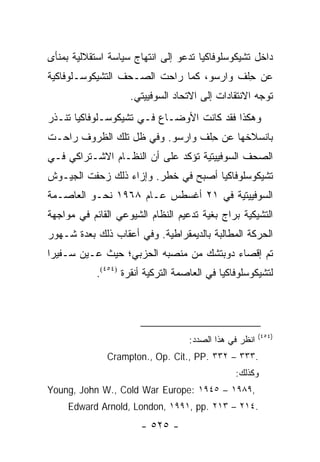 ‫ﺩﺍﺨل ﺘﺸﻴﻜﻭﺴﻠﻭﻓﺎﻜﻴﺎ ﺘﺩﻋﻭ ﺇﻟﻰ ﺍﻨﺘﻬﺎﺝ ﺴﻴﺎﺴﺔ ﺍﺴﺘﻘﻼﻟﻴﺔ ﺒﻤﻨﺄﻯ‬
‫ﻋﻥ ﺤﻠﻑ ﻭﺍﺭﺴﻭ، ﻜﻤﺎ ﺭﺍﺤﺕ ﺍﻟ ‪‬ـﺤﻑ ﺍﻟﺘﺸﻴﻜﻭﺴـﻠﻭﻓﺎﻜﻴﺔ‬
                  ‫ﺼ ‪‬‬                      ‫ِ‬
                    ‫ﺘﻭﺠﻪ ﺍﻻﻨﺘﻘﺎﺩﺍﺕ ﺇﻟﻰ ﺍﻻﺘﺤﺎﺩ ﺍﻟﺴﻭﻓﻴﻴﺘﻲ.‬
‫ﻭﻫﻜﺫﺍ ﻓﻘﺩ ﻜﺎﻨﺕ ﺍﻷﻭﻀـﺎﻉ ﻓـﻲ ﺘﺸﻴﻜﻭﺴـﻠﻭﻓﺎﻜﻴﺎ ﺘﻨـﺫﺭ‬
    ‫ﹸ‬
‫ﺒﺎﻨﺴﻼﺨﻬﺎ ﻋﻥ ﺤﻠﻑ ﻭﺍﺭﺴﻭ. ﻭﻓﻲ ﻅل ﺘﻠﻙ ﺍﻟﻅﺭﻭﻑ ﺭﺍﺤـﺕ‬
                                 ‫ِ‬
‫ﺍﻟﺼﺤﻑ ﺍﻟﺴﻭﻓﻴﻴﺘﻴﺔ ﺘﺅﻜﺩ ﻋﻠﻰ ﺃﻥ ﺍﻟﻨﻅـﺎﻡ ﺍﻻﺸـﺘﺭﺍﻜﻲ ﻓـﻲ‬
                                              ‫‪‬‬
‫ﺘﺸﻴﻜﻭﺴﻠﻭﻓﺎﻜﻴﺎ ﺃﺼﺒﺢ ﻓﻲ ﺨﻁﺭ. ﻭﺇﺯﺍﺀ ﺫﻟﻙ ﺯﺤﻔﺕ ﺍﻟﺠﻴـﻭﺵ‬
‫ﺍﻟﺴﻭﻓﻴﻴﺘﻴﺔ ﻓﻲ ١٢ ﺃﻏﺴﻁﺱ ﻋـﺎﻡ ٨٦٩١ ﻨﺤـﻭ ﺍﻟﻌﺎﺼـﻤﺔ‬
‫ﺍﻟﺘﺸﻴﻜﻴﺔ ﺒﺭﺍﺝ ﺒﻐﻴﺔ ﺘﺩﻋﻴﻡ ﺍﻟﻨﻅﺎﻡ ﺍﻟﺸﻴﻭﻋﻲ ﺍﻟﻘﺎﺌﻡ ﻓﻲ ﻤﻭﺍﺠﻬﺔ‬
‫ﺍﻟﺤﺭﻜﺔ ﺍﻟﻤﻁﺎﻟﺒﺔ ﺒﺎﻟﺩﻴﻤﻘﺭﺍﻁﻴﺔ. ﻭﻓﻲ ﺃﻋﻘﺎﺏ ﺫﻟﻙ ﺒﻌﺩﺓ ﺸـﻬﻭﺭ‬
‫ﺘﻡ ﺇﻗﺼﺎﺀ ﺩﻭﺒﺘﺸﻙ ﻤﻥ ﻤﻨﺼﺒﻪ ﺍﻟﺤﺯﺒﻲ؛ ﺤﻴﺙ ﻋـﻴﻥ ﺴـﻔﻴ ‪‬ﺍ‬
 ‫ﺭ‬
            ‫ﻟﺘﺸﻴﻜﻭﺴﻠﻭﻓﺎﻜﻴﺎ ﻓﻲ ﺍﻟﻌﺎﺼﻤﺔ ﺍﻟﺘﺭﻜﻴﺔ ﺃﻨﻘﺭﺓ )٤٥٤(.‬




                                                         ‫)٤٥٤(‬
                                    ‫ﺍﻨﻅﺭ ﻓﻲ ﻫﺫﺍ ﺍﻟﺼﺩﺩ:‬
              ‫.٣٣٣ – ٢٣٣ .‪Crampton., Op. Cit., PP‬‬
                                                ‫ﻭﻜﺫﻟﻙ:‬
‫,٩٨٩١ – ٥٤٩١ :‪Young, John W., Cold War Europe‬‬
     ‫.٤١٢ – ٣١٢ .‪Edward Arnold, London, ١٩٩١, pp‬‬
                       ‫- ٥٢٥ -‬
 