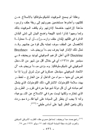 ‫ﻭﻫﻜﺫﺍ ﻟﻡ ﻴﺴﻤﺢ ﺍﻟﺴﻭﻓﻴﻴﺕ ﻟﺘﺸﻴﻜﻭﺴﻠﻭﻓﺎﻜﻴﺎ ﺒﺎﻻﻨﺴﻼﺥ ﻋـﻥ‬
‫ﻜﺘﻠﺘﻬﻡ، ﻭﺃﻋﺎﺩﻭﻫﺎ ﻤﺴﺘﺨﺩﻤﻴﻥ ﺠﺒﺭﻭﺘﻬﻡ ﺇﻟﻰ ﺭﺒﻘﺔ ﺤﻠﻑ ﻭﺍﺭﺴﻭ،‬
         ‫ِ‬
‫ﻤﺫﻋﻨﺔ ﻹﺭﺍﺩﺘﻬﻡ، ﺨﺎﻀﻌﺔ ﻹﺩﺍﺭﺘﻬﻡ. ﻭﻟﻡ ﻴﻜﺘﻑ ﺍﻟﺴﻭﻓﻴﻴﺕ ﺒﺫﻟﻙ‬
‫ﻭﺇﻨﻤﺎ ﻭﺠﻬﻭﺍ ﺇﻨﺫﺍ ‪‬ﺍ ﺸﺩﻴﺩ ﺍﻟﻠﻬﺠﺔ ﻭﺍﻀﺢ ﺍﻟﺒﻴﺎﻥ ﺇﻟﻰ ﺸﺘﻰ ﺍﻟﺒﻠﺩﺍﻥ‬
                                         ‫ﺭ‬
‫ﺍﻟﺩﺍﺌﺭﺓ ﻓﻲ ﻓﻠﻜﻬﻡ )ﺒﻠﺩﺍﻥ ﺤﻠﻑ ﻭﺍﺭﺴـﻭ( ﺒـﺄﻥ ﺃﻴـﺔ ﻤﺤﺎﻭﻟـﺔ‬
                            ‫ِ‬
‫ﻟﻼﻨﻔﺼﺎل ﻋﻥ ﺍﻟﺤﻠﻑ ﺴﻭﻑ ﺘﺠﺎﺒﻪ ﺒﻜل ﻗﻭﺓ ﻤﻥ ﺠﺎﻨﺒﻬﻡ. ﻭﻗـﺩ‬
                                    ‫ِ‬
‫ﺘﻤﺜل ﺫﻟﻙ ﺍﻹﻨﺫﺍﺭ ﻓﻴﻤﺎ ﻴﻌﺭﻑ ﺒﻤﺒـﺩﺃ ﺒﺭﻴﺠﻨﻴـﻑ ‪Brezhnev‬‬
                                                 ‫ﹶ‬
‫‪ Doctrine‬ﺍﻟﺫﻱ ﺃﻋﻠﻥ ﺍﻟﺯﻋﻴﻡ ﺍﻟﺴﻭﻓﻴﻴﺘﻲ ﻟﻴﻭﻨﻴﺩ ﺒﺭﻴﺠﻨﻴﻑ ﻓـﻲ‬
‫ﺴﺒﺘﻤﺒﺭ ﻋﺎﻡ ٨٦٩١؛ ﺃﻱ ﻓﻲ ﺨﻼل ﺃﻗل ﻤﻥ ﺸﻬﺭ ﻤﻥ ﺍﻟﺘـﺩﺨل‬
‫ﺍﻟﺴﻭﻓﻴﻴﺘﻲ ﻓﻲ ﺘﺸﻴﻜﻭﺴﻠﻭﻓﺎﻜﻴﺎ. ﻭﻤـﺅﺩﻯ ﻤﺒـﺩﺃ ﺒﺭﻴﺠﻨﻴـﻑ "ﺃﻥ‬
‫ﺍﻻﺘﺤﺎﺩ ﺍﻟﺴﻭﻓﻴﻴﺘﻲ ﺴﻴﺘﺩﺨل ﻋﺴﻜﺭﻴﺎ ﻓﻲ ﺩﻭل ﺸﺭﻕ ﺃﻭﺭﺒﺎ ﺇﺫﺍ ﻤﺎ‬
                         ‫‪‬‬
‫ﺘﻌﺭﺽ ﺃﻱ ﻤﻨﻬﺎ – ﺴﻭﺍﺀ ﻤﻥ ﺍﻟﺩﺍﺨل ﺃﻭ ﻤﻥ ﺍﻟﺨﺎﺭﺝ – ﻟﺨﻁـﺭ‬
‫ﻴﻬﺩﺩ ﺴﻼﻤﺔ ﺍﻟﻜﻭﻤﻨﻭﻟﺙ ﺍﻻﺸﺘﺭﺍﻜﻲ، ﺫﻟﻙ ﺍﻟﻜﻭﻤﻨﻭﻟﺙ ﺍﻟﺫﻱ ﻴﺘﻤﺜل‬
‫ﺃﻫﻡ ﻤﺒﺎﺩﺌﻪ ﻓﻲ ﺃﻥ ﻜل ﺩﻭﻟﺔ ﺸﻴﻭﻋﻴﺔ ﺤﺭﺓ ﻓﻲ ﺘﻘﺭﻴـﺭ ﺍﻟﻁﺭﻴـﻕ‬
‫ﺍﻟﺫﻱ ﺘﺨﺘﺎﺭﻩ، ﻭﻟﻜﻨﻬﺎ ﻟﻴﺴﺕ ﺤﺭﺓ ﻓﻲ ﺍﻻﻨﺴﻼﺥ ﻋﻥ ﺍﻟﺸـﻴﻭﻋﻴﺔ،‬
‫ﻭﺃﻨﻪ ﻻ ﻴﺠﺏ ﺃﻥ ﻴﻨﻅﺭ ﺇﻟﻰ ﺍﻟﺴﻴﺎﺩﺓ ﻋﻠﻰ ﺃﻨﻬﺎ ﻓﻜـﺭﺓ ﻤﺠـﺭﺩﺓ،‬
                ‫ﻭﻟﻜﻥ ﻴﺘﻌﻴﻥ ﺍﻟﻨﻅﺭ ﺇﻟﻴﻬﺎ ﻋﻠﻰ ﺃﺴﺎﺱ ﻁﺒﻘﻲ" )٥٥٤(.‬


                                                                        ‫)٥٥٤(‬
‫ﺭﺍﺠﻊ ﺒﺼﺩﺩ ﻤﺒﺩﺃ ﺒﺭﻴﺠﻨﻴﻑ: ﺇﺴﻤﺎﻋﻴل ﺼﺒﺭﻱ ﻤﻘﻠﺩ، ﺍﻟﺘﻘﺎﺭﺏ ﺍﻷﻤﺭﻴﻜﻲ ﺍﻟﺴﻭﻓﻴﺘﻲ‬
    ‫ﻭﺍﻟﺤﺭﺏ ﺍﻟﺒﺎﺭﺩﺓ، ﻤﺠﻠﺔ ﺍﻟﺴﻴﺎﺴﺔ ﺍﻟﺩﻭﻟﻴﺔ، ﺍﻟﻌﺩﺩ ٧١، ﻴﻭﻟﻴﻭ ٩٦٩١، ﺹ ٥٢.‬

                              ‫- ٦٢٥ -‬
 