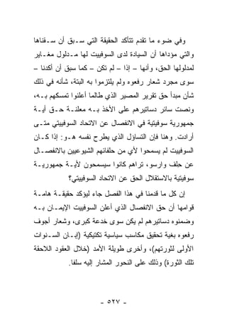 ‫ﻭﻓﻲ ﻀﻭﺀ ﻤﺎ ﺘﻘﺩﻡ ﺘﺘﺄﻜﺩ ﺍﻟﺤﻘﻴﻘﺔ ﺍﻟﺘﻲ ﺴـﺒﻕ ﺃﻥ ﺴـﻘﻨﺎﻫﺎ‬
‫ﻭﺍﻟﺘﻲ ﻤﺅﺩﺍﻫﺎ ﺃﻥ ﺍﻟﺴﻴﺎﺩﺓ ﻟﺩﻯ ﺍﻟﺴﻭﻓﻴﻴﺕ ﻟﻬﺎ ﻤـﺩﻟﻭل ﻤﻐـﺎﻴﺭ‬
‫ﻟﻤﺩﻟﻭﻟﻬﺎ ﺍﻟﺤﻕ، ﻭﺃﻨﻬﺎ – ﺇﺫﺍ – ﻟﻡ ﺘﻜﻥ – ﻜﻤﺎ ﺴﺒﻕ ﺃﻥ ﺃﻜﺩﻨﺎ –‬
                               ‫ﹰ‬
‫ﺴﻭﻯ ﻤﺠﺭﺩ ﺸﻌﺎﺭ ﺭﻓﻌﻭﻩ ﻭﻟﻡ ﻴﻠﺘﺯﻤﻭﺍ ﺒﻪ ﺍﻟﺒﺘﺔ، ﺸﺄﻨﻪ ﻓﻲ ﺫﻟﻙ‬
‫ﺸﺄﻥ ﻤﺒﺩﺃ ﺤﻕ ﺘﻘﺭﻴﺭ ﺍﻟﻤﺼﻴﺭ ﺍﻟﺫﻱ ﻁﺎﻟﻤﺎ ﺃﻋﻠﻨﻭﺍ ﺘﻤﺴﻜﻬﻡ ﺒـﻪ،‬
‫ﻭﻨﺼﺕ ﺴﺎﺌﺭ ﺩﺴﺎﺘﻴﺭﻫﻡ ﻋﻠﻰ ﺍﻷﺨﺫ ﺒـﻪ ﻤﻌﻠﻨـﺔ ﺤـﻕ ﺃﻴـﺔ‬
              ‫‪‬‬
‫ﺠﻤﻬﻭﺭﻴﺔ ﺴﻭﻓﻴﺘﻴﺔ ﻓﻲ ﺍﻻﻨﻔﺼﺎل ﻋﻥ ﺍﻻﺘﺤﺎﺩ ﺍﻟﺴﻭﻓﻴﻴﺘﻲ ﻤﺘـﻰ‬
‫ﺃﺭﺍﺩﺕ. ﻭﻫﻨﺎ ﻓﺈﻥ ﺍﻟﺘﺴﺎﺅل ﺍﻟﺫﻱ ﻴﻁﺭﺡ ﻨﻔﺴﻪ ﻫـﻭ: ﺇﺫﺍ ﻜـﺎﻥ‬
‫ﺍﻟﺴﻭﻓﻴﻴﺕ ﻟﻡ ﻴﺴﻤﺤﻭﺍ ﻷﻱ ﻤﻥ ﺤﻠﻔﺎﺌﻬﻡ ﺍﻟﺸﻴﻭﻋﻴﻴﻥ ﺒﺎﻻﻨﻔﺼـﺎل‬
‫ﻋﻥ ﺤﻠﻑ ﻭﺍﺭﺴﻭ، ﺘﺭﺍﻫﻡ ﻜﺎﻨﻭﺍ ﺴﻴﺴﻤﺤﻭﻥ ﻷﻴـﺔ ﺠﻤﻬﻭﺭﻴـﺔ‬
                                           ‫ِ‬
            ‫ﺴﻭﻓﻴﺘﻴﺔ ﺒﺎﻻﺴﺘﻘﻼل ﺍﻟﺤﻕ ﻋﻥ ﺍﻻﺘﺤﺎﺩ ﺍﻟﺴﻭﻓﻴﻴﺘﻲ؟‬
‫ﺇﻥ ﻜل ﻤﺎ ﻗﺩﻤﻨﺎ ﻓﻲ ﻫﺫﺍ ﺍﻟﻔﺼل ﺠﺎﺀ ﻟﻴﺅﻜﺩ ﺤﻘﻴﻘـﺔ ﻫﺎﻤـﺔ‬
‫ﻗﻭﺍﻤﻬﺎ ﺃﻥ ﺤﻕ ﺍﻻﻨﻔﺼﺎل ﺍﻟﺫﻱ ﺃﻋﻠﻥ ﺍﻟﺴﻭﻓﻴﻴﺕ ﺍﻹﻴﻤـﺎﻥ ﺒـﻪ‬
‫ﻭﻀﻤﻨﻭﻩ ﺩﺴﺎﺘﻴﺭﻫﻡ ﻟﻡ ﻴﻜﻥ ﺴﻭﻯ ﺨﺩﻋﺔ ﻜﺒﺭﻯ، ﻭﺸﻌﺎﺭ ﺃﺠﻭﻑ‬
‫ﺭﻓﻌﻭﻩ ﺒﻐﻴﺔ ﺘﺤﻘﻴﻕ ﻤﻜﺎﺴﺏ ﺴﻴﺎﺴﻴﺔ ﺘﻜﺘﻴﻜﻴﺔ )ﺇﺒـﺎﻥ ﺍﻟﺴـﻨﻭﺍﺕ‬
‫ﺍﻷﻭﻟﻰ ﻟﺜﻭﺭﺘﻬﻡ(، ﻭﺃﺨﺭﻯ ﻁﻭﻴﻠﺔ ﺍﻷﻤﺩ )ﺨﻼل ﺍﻟﻌﻘﻭﺩ ﺍﻟﻼﺤﻘﺔ‬
            ‫ﺘﻠﻙ ﺍﻟﺜﻭﺭﺓ( ﻭﺫﻟﻙ ﻋﻠﻰ ﺍﻟﻨﺤﻭﺭ ﺍﻟﻤﺸﺎﺭ ﺇﻟﻴﻪ ﺴﻠ ﹰﺎ.‬
              ‫ﻔ‬



                       ‫- ٧٢٥ -‬
 