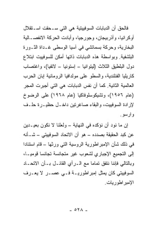 ‫ﻓﺎﻟﺤﻕ ﺃﻥ ﺍﻟﺩﺒﺎﺒﺎﺕ ﺍﻟﺴﻭﻓﻴﻴﺘﻴﺔ ﻫﻲ ﺍﻟﺘﻲ ﺴـﺤﻘﺕ ﺍﺴـﺘﻘﻼل‬
‫ﺃﻭﻜﺭﺍﻨﻴﺎ، ﻭﺃﺫﺭﺒﻴﺠﺎﻥ، ﻭﺠﻭﺭﺠﻴﺎ، ﻭﺃﺒﺎﺩﺕ ﺍﻟﺤﺭﻜﺔ ﺍﻻﻨﻔﺼـﺎﻟﻴﺔ‬
‫ﺍﻟﺒﺨﺎﺭﻴﺔ، ﻭﺤﺭﻜﺔ ﺒﺴﻤﺎﺘﺸﻲ ﻓﻲ ﺁﺴﻴﺎ ﺍﻟﻭﺴﻁﻰ ﻏـﺩﺍﺓ ﺍﻟﺜـﻭﺭﺓ‬
‫ﺍﻟﺒﻠﺸﻔﻴﺔ. ﻭﺒﻭﺍﺴﻁﺔ ﻫﺫﻩ ﺍﻟﺩﺒﺎﺒﺎﺕ ﺫﺍﺘﻬﺎ ﺃﻤﻜﻥ ﻟﻠﺴﻭﻓﻴﻴﺕ ﺍﺒﺘﻼﻉ‬
‫ﺩﻭل ﺍﻟﺒﻠﻁﻴﻕ ﺍﻟﺜﻼﺙ )ﻟﻴﺘﻭﺍﻨﻴﺎ – ﺇﺴﺘﻭﻨﻴﺎ – ﻻﺘﻔﻴﺎ(، ﻭﺍﻏﺘﺼﺎﺏ‬
‫ﻜﺎﺭﻴﻠﻴﺎ ﺍﻟﻔﻨﻠﻨﺩﻴﺔ، ﻭﺍﻟﺴﻁﻭ ﻋﻠﻰ ﻤﻭﻟﺩﺍﻓﻴﺎ ﺍﻟﺭﻭﻤﺎﻨﻴﺔ ﺇﺒﺎﻥ ﺍﻟﺤﺭﺏ‬
‫ﺍﻟﻌﺎﻟﻤﻴﺔ ﺍﻟﺜﺎﻨﻴﺔ. ﻜﻤﺎ ﺃﻥ ﻨﻔﺱ ﺍﻟﺩﺒﺎﺒﺎﺕ ﻫﻲ ﺍﻟﺘﻲ ﺃﺠﺒﺭﺕ ﺍﻟﻤﺠﺭ‬
‫)ﻋﺎﻡ ٦٥٩١(، ﻭﺘﺸﻴﻜﻭﺴﻠﻭﻓﺎﻜﻴﺎ )ﻋﺎﻡ ٨٦٩١( ﻋﻠﻰ ﺍﻟﺭﻀﻭﺥ‬
‫ﻹﺭﺍﺩﺓ ﺍﻟﺴﻭﻓﻴﻴﺕ، ﻭﺍﻟﺒﻘﺎﺀ ﺼﺎﻏﺭﺘﻴﻥ ﺩﺍﺨـل ﺤﻅﻴـﺭﺓ ﺤﻠـﻑ‬
                                                   ‫ﻭﺍﺭﺴﻭ.‬
‫ﺇﻥ ﻤﺎ ﻨﻭﺩ ﺃﻥ ﻨﺅﻜﺩﻩ ﻓﻲ ﺍﻟﻨﻬﺎﻴﺔ – ﻭﻟﻌﻠﻨﺎ ﻻ ﻨﻜﻭﻥ ﺒﻌﻴـﺩﻴﻥ‬
‫ﻋﻥ ﻜﺒﺩ ﺍﻟﺤﻘﻴﻘﺔ ﺒﺼﺩﺩﻩ – ﻫﻭ ﺃﻥ ﺍﻻﺘﺤﺎﺩ ﺍﻟﺴﻭﻓﻴﻴﺘﻲ – ﺸـﺄﻨﻪ‬
‫ﻓﻲ ﺫﻟﻙ ﺸﺄﻥ ﺍﻹﻤﺒﺭﺍﻁﻭﺭﻴﺔ ﺍﻟﺭﻭﺴﻴﺔ ﺍﻟﺘﻲ ﻭﺭﺜﻬﺎ – ﻗﺎﻡ ﺍﺴﺘﻨﺎ ‪‬ﺍ‬
 ‫ﺩ‬
‫ﺇﻟﻰ ﺍﻟﺘﺠﻤﻴﻊ ﺍﻹﺠﺒﺎﺭﻱ ﻟﺸﻌﻭﺏ ﻏﻴﺭ ﻤﺘﺠﺎﻨﺴﺔ ﺘﺠﺎﻨ ‪‬ﺎ ﻗﻭﻤ ‪‬ـﺎ،‬
   ‫ﻴ‬      ‫ﺴ‬
‫ﻭﺒﺎﻟﺘﺎﻟﻲ ﻓﺈﻨﻨﺎ ﻨﺘﻔﻕ ﺘﻤﺎ ‪‬ﺎ ﻤﻊ ﺍﻟـﺭﺃﻱ ﺍﻟﻘﺎﺌـل ﺒـﺄﻥ ﺍﻻﺘﺤـﺎﺩ‬
                                ‫ﻤ‬
‫ﺍﻟﺴﻭﻓﻴﻴﺘﻲ ﻜﺎﻥ ﻴﻤﺜل ﺇﻤﺒﺭﺍﻁﻭﺭﻴـﺔ ﻓـﻲ ﻋﺼـﺭ ﻻ ﻴﻌـﺭﻑ‬
                                ‫‪‬‬
                                           ‫ﺍﻹﻤﺒﺭﺍﻁﻭﺭﻴﺎﺕ.‬



                        ‫- ٨٢٥ -‬
 