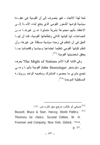 ‫ﺘﺒ ‪‬ﺎ ﻟﻬﺫﺍ ﺍﻻﺘﺠﺎﻩ – ﻓﻬﻭ ﻴﻨﺼﺭﻑ ﺇﻟﻰ ﺃﻥ ﺍﻟﻘﻭﻤﻴﺔ ﻫﻲ ﻋﻘﻴـﺩﺓ‬
                                                  ‫ﻌ‬
‫ﺴﻴﺎﺴﻴﺔ ﻗﻭﺍﻤﻬﺎ ﺍﻟﺸﻌﻭﺭ ﺍﻟﻘﻭﻤﻲ ﺍﻟﺫﻱ ﻴﺩﻓﻊ ﺃﺒﻨﺎﺀ ﺍﻷﻤـﺔ ﺇﻟـﻰ‬
‫ﺍﻻﻋﺘﻘﺎﺩ ﺒﺄﻨﻬﻡ ﻤﺠﻤﻭﻋﺔ ﺒﺸﺭﻴﺔ ﻤﺘﻤﺎﻴﺯﺓ ﻋـﻥ ﻏﻴﺭﻫـﺎ ﻤـﻥ‬
‫ﺍﻟﺠﻤﺎﻋﺎﺕ، ﻟﻬﺎ ﻜﻴﺎﻨﻬﺎ ﺍﻟﺫﺍﺘﻲ ﻭﺘﻁﻠﻌﺎﺘﻬﺎ ﺍﻟﻘﻭﻤﻴﺔ، ﻜﻤﺎ ﺃﻥ ﻟﻬـﺎ‬
‫ﺍﻟﺤﻕ ﻓﻲ ﺃﻥ ﺘﻨﺘﻅﻡ ﻓﻲ ﻭﺤﺩﺓ ﺴﻴﺎﺴﻴﺔ ﻤﺴﺘﻘﻠﺔ ﻋﻥ ﻏﻴﺭﻫﺎ، ﻭﺃﻥ‬
‫ﺘﻨﻅﻡ ﻜﻴﺎﻨﻬﺎ ﺍﻟﻘﻭﻤﻲ ﺘﻨﻅﻴ ‪‬ﺎ ﺍﺠﺘﻤﺎﻋﻴﺎ ﻭﺴﻴﺎﺴﻴﺎ ﻭﺍﻗﺘﺼﺎﺩﻴﺎ ﺒﻤـﺎ‬
      ‫‪‬‬         ‫‪‬‬       ‫‪‬‬        ‫ﻤ‬
                              ‫ﻴﺤﻘﻕ ﺸﺨﺼﻴﺘﻬﺎ ﺍﻟﻘﻭﻤﻴﺔ )٧٣(.‬
‫ﻭﻓﻲ ﻜﺘﺎﺒﻪ "ﻗﻭﺓ ﺍﻷﻤﻡ ‪ "The Might of Nations‬ﻴﻌﺭﻑ‬
‫ﺠﻭﻥ ﺴﺘﻭﺴﻨﺠﺭ ‪ John Stoessinger‬ﺍﻟﻘﻭﻤﻴﺔ ﺒﺄﻨﻬـﺎ ﻭﻋـﻲ‬
‫ﺘﺠﻤﻊ ﺒﺸﺭﻱ ﻤﺎ ﺒﻤﺼﻴﺭﻩ ﺍﻟﻤﺸﺘﺭﻙ ﻭﻤﺎﻀﻴﻪ ﺍﻟﻭﺍﺤﺩ ﻭﺭﺅﻴﺘـﻪ‬
                                   ‫ﺍﻟﻤﺴﺘﻘﺒﻠﻴﺔ ﺍﻟﻤﻭﺤﺩﺓ )٨٣(.‬




                                                         ‫)٧٣(‬
              ‫ﺼﻭﻓﻲ ﺃﺒﻭ ﻁﺎﻟﺏ، ﻤﺭﺠﻊ ﺴﺒﻕ ﺫﻜﺭﻩ، ﺹ ١٧١.‬
                                                         ‫)٨٣(‬
‫,‪Russett, Bruce & Starr, Harvey, World Politics‬‬
‫.‪Themenu for choice, Second Edition, W. H‬‬
‫,٥٨٩١ ,‪Freeman and Company, New York, Oxford‬‬
                                                ‫.٧٤ .‪p‬‬
                        ‫- ٢٥ -‬
 