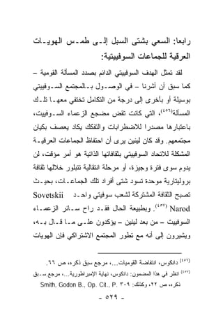 ‫ﺭﺍﺒ ‪‬ﺎ: ﺍﻟﺴﻌﻲ ﺒﺸﺘﻰ ﺍﻟﺴﺒل ﺇﻟـﻰ ﻁﻤـﺱ ﺍﻟﻬﻭﻴـﺎﺕ‬
                                      ‫ﻌ‬
                           ‫ﺍﻟﻌﺭﻗﻴﺔ ﻟﻠﺠﻤﺎﻋﺎﺕ ﺍﻟﺴﻭﻓﻴﻴﺘﻴﺔ:‬
‫ﻟﻘﺩ ﺘﻤﺜل ﺍﻟﻬﺩﻑ ﺍﻟﺴﻭﻓﻴﻴﺘﻲ ﺍﻟﺩﺍﺌﻡ ﺒﺼﺩﺩ ﺍﻟﻤﺴﺄﻟﺔ ﺍﻟﻘﻭﻤﻴﺔ –‬
                                                 ‫ﹶ‬
‫ﻜﻤﺎ ﺴﺒﻕ ﺃﻥ ﺃﺸﺭﻨﺎ – ﻓﻲ ﺍﻟﻭﺼـﻭل ﺒـﺎﻟﻤﺠﺘﻤﻊ ﺍﻟﺴـﻭﻓﻴﻴﺘﻲ‬
‫ﺒﻭﺴﻴﻠﺔ ﺃﻭ ﺒﺄﺨﺭﻯ ﺇﻟﻰ ﺩﺭﺠﺔ ﻤﻥ ﺍﻟﺘﻜﺎﻤل ﺘﺨﺘﻔﻲ ﻤﻌﻬـﺎ ﺘﻠـﻙ‬
‫ﺍﻟﻤﺴﺄﻟﺔ)٦٥٤(، ﺍﻟﺘﻲ ﻜﺎﻨﺕ ﺘﻘﺽ ﻤﻀﺠﻊ ﺍﻟﺯﻋﻤﺎﺀ ﺍﻟﺴـﻭﻓﻴﻴﺕ،‬
‫ﺒﺎﻋﺘﺒﺎﺭﻫﺎ ﻤﺼﺩ ‪‬ﺍ ﻟﻼﻀﻁﺭﺍﺒﺎﺕ ﻭﺍﻟﺘﻔﻜﻙ ﻴﻜﺎﺩ ﻴﻌﺼﻑ ﺒﻜﻴﺎﻥ‬
                                   ‫ﺭ‬
‫ﻤﺠﺘﻤﻌﻬﻡ. ﻭﻗﺩ ﻜﺎﻥ ﻟﻴﻨﻴﻥ ﻴﺭﻯ ﺃﻥ ﺍﺤﺘﻔﺎﻅ ﺍﻟﺠﻤﺎﻋﺎﺕ ﺍﻟﻌﺭﻗﻴـﺔ‬
‫ﺍﻟﻤﺸﻜﻠﺔ ﻟﻼﺘﺤﺎﺩ ﺍﻟﺴﻭﻓﻴﻴﺘﻲ ﺒﺜﻘﺎﻓﺎﺘﻬﺎ ﺍﻟﺫﺍﺘﻴﺔ ﻫﻭ ﺃﻤﺭ ﻤﺅﻗﺕ، ﻟﻥ‬
‫ﻴﺩﻭﻡ ﺴﻭﻯ ﻓﺘﺭﺓ ﻭﺠﻴﺯﺓ، ﺃﻭ ﻤﺭﺤﻠﺔ ﺍﻨﺘﻘﺎﻟﻴﺔ ﺘﺘﺒﻠﻭﺭ ﺨﻼﻟﻬﺎ ﺜﻘﺎﻓﺔ‬
‫ﺒﺭﻭﻟﻴﺘﺎﺭﻴﺔ ﻤﻭﺤﺩﺓ ﺘﺴﻭﺩ ﺸﺘﻰ ﺃﻓﺭﺍﺩ ﺘﻠﻙ ﺍﻟﺠﻤﺎﻋـﺎﺕ، ﺒﺤﻴـﺙ‬
‫‪Sovetskii‬‬       ‫ﺘﺼﺒﺢ ﺍﻟﺜﻘﺎﻓﺔ ﺍﻟﻤﺸﺘﺭﻜﺔ ﻟﺸﻌﺏ ﺴﻭﻓﻴﺘﻲ ﻭﺍﺤـﺩ‬
‫‪ .(٤٥٧) Narod‬ﻭﺒﻁﺒﻴﻌﺔ ﺍﻟﺤﺎل ﻓﻘـﺩ ﺭﺍﺡ ﺴـﺎﺌﺭ ﺍﻟﺯﻋﻤـﺎﺀ‬
‫ﺍﻟﺴﻭﻓﻴﻴﺕ – ﻤﻥ ﺒﻌﺩ ﻟﻴﻨﻴﻥ – ﻴﺅﻜﺩﻭﻥ ﻋﻠـﻰ ﻤـﺎ ﻗـﺎل ﺒـﻪ،‬
‫ﻭﻴﺸﻴﺭﻭﻥ ﺇﻟﻰ ﺃﻨﻪ ﻤﻊ ﺘﻁﻭﺭ ﺍﻟﻤﺠﺘﻤﻊ ﺍﻻﺸﺘﺭﺍﻜﻲ ﻓﺈﻥ ﺍﻟﻬﻭﻴﺎﺕ‬

                                                               ‫)٦٥٤(‬
     ‫ﺩﺍﻨﻜﻭﺱ، ﺍﻨﺘﻔﺎﻀﺔ ﺍﻟﻘﻭﻤﻴﺎﺕ...، ﻤﺭﺠﻊ ﺴﺒﻕ ﺫﻜﺭﻩ، ﺹ ٦٦.‬
                                                               ‫)٧٥٤(‬
‫ﺍﻨﻅﺭ ﻓﻲ ﻫﺫﺍ ﺍﻟﻤﻀﻤﻭﻥ: ﺩﺍﻨﻜﻭﺱ، ﻨﻬﺎﻴﺔ ﺍﻹﻤﺒﺭﺍﻁﻭﺭﻴﺔ...، ﻤﺭﺠﻊ ﺴـﺒﻕ‬
   ‫ﺫﻜﺭﻩ، ﺹ ٢٢، ﻭﻜﺫﻟﻙ: ٩٠٣ .‪Smith, Godon B., Op. Cit., P‬‬

                          ‫- ٩٢٥ -‬
 