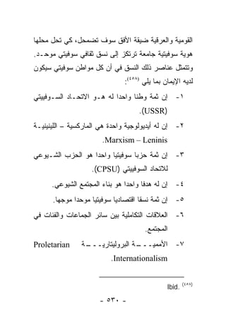 ‫ﺍﻟﻘﻭﻤﻴﺔ ﻭﺍﻟﻌﺭﻗﻴﺔ ﻀﻴﻘﺔ ﺍﻷﻓﻕ ﺴﻭﻑ ﺘﻀﻤﺤل، ﻜﻲ ﺘﺤل ﻤﺤﻠﻬﺎ‬
‫ﻫﻭﻴﺔ ﺴﻭﻓﻴﺘﻴﺔ ﺠﺎﻤﻌﺔ ﺘﺭﺘﻜﺯ ﺇﻟﻰ ﻨﺴﻕ ﺜﻘﺎﻓﻲ ﺴﻭﻓﻴﺘﻲ ﻤﻭﺤـﺩ.‬
‫ﻭﺘﺘﻤﺜل ﻋﻨﺎﺼﺭ ﺫﻟﻙ ﺍﻟﻨﺴﻕ ﻓﻲ ﺃﻥ ﻜل ﻤﻭﺍﻁﻥ ﺴﻭﻓﻴﺘﻲ ﺴﻴﻜﻭﻥ‬
                               ‫ﻟﺩﻴﻪ ﺍﻹﻴﻤﺎﻥ ﺒﻤﺎ ﻴﻠﻲ )٨٥٤(:‬
‫١- ﺇﻥ ﺜﻤﺔ ﻭﻁ ﹰﺎ ﻭﺍﺤ ‪‬ﺍ ﻟﻪ ﻫـﻭ ﺍﻻﺘﺤـﺎﺩ ﺍﻟﺴـﻭﻓﻴﻴﺘﻲ‬
                           ‫ﺩ‬      ‫ﻨ‬
                                    ‫)‪.(USSR‬‬
‫٢- ﺇﻥ ﻟﻪ ﺃﻴﺩﻴﻭﻟﻭﺠﻴﺔ ﻭﺍﺤﺩﺓ ﻫﻲ ﺍﻟﻤﺎﺭﻜﺴﻴﺔ – ﺍﻟﻠﻴﻨﻴﻨﻴـﺔ‬
                       ‫‪.Marxism – Leninis‬‬
‫٣- ﺇﻥ ﺜﻤﺔ ﺤﺯ ‪‬ﺎ ﺴﻭﻓﻴﺘﻴﺎ ﻭﺍﺤ ‪‬ﺍ ﻫﻭ ﺍﻟﺤﺯﺏ ﺍﻟﺸـﻴﻭﻋﻲ‬
                   ‫ﺩ‬      ‫‪‬‬       ‫ﺒ‬
                   ‫ﻟﻼﺘﺤﺎﺩ ﺍﻟﺴﻭﻓﻴﻴﺘﻲ )‪.(CPSU‬‬
      ‫٤- ﺇﻥ ﻟﻪ ﻫﺩ ﹰﺎ ﻭﺍﺤ ‪‬ﺍ ﻫﻭ ﺒﻨﺎﺀ ﺍﻟﻤﺠﺘﻤﻊ ﺍﻟﺸﻴﻭﻋﻲ.‬
                                ‫ﺩ‬      ‫ﻓ‬
      ‫٥- ﺇﻥ ﺜﻤﺔ ﻨﺴ ﹰﺎ ﺍﻗﺘﺼﺎﺩﻴﺎ ﺴﻭﻓﻴﺘﻴﺎ ﻤﻭﺤ ‪‬ﺍ ﻤﻭﺠ ‪‬ﺎ.‬
        ‫ﻬ‬      ‫ﺩ‬      ‫‪‬‬       ‫‪‬‬        ‫ﻘ‬
‫٦- ﺍﻟﻌﻼﻗﺎﺕ ﺍﻟﺘﻜﺎﻤﻠﻴﺔ ﺒﻴﻥ ﺴﺎﺌﺭ ﺍﻟﺠﻤﺎﻋﺎﺕ ﻭﺍﻟﻔﺌﺎﺕ ﻓﻲ‬
                                      ‫ﺍﻟﻤﺠﺘﻤﻊ.‬
‫‪Proletarian‬‬     ‫ـﺔ‬
                 ‫ـﺔ ﺍﻟﺒﺭﻭﻟﻴﺘﺎﺭﻴـــ‬
                                 ‫٧- ﺍﻷﻤﻤﻴـــ‬
                          ‫‪.Internationalism‬‬


                                                       ‫)٨٥٤(‬
                                               ‫.‪Ibid‬‬
                      ‫- ٠٣٥ -‬
 