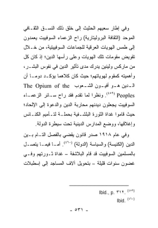 ‫ﻭﻓﻲ ﺇﻁﺎﺭ ﺴﻌﻴﻬﻡ ﺍﻟﺤﺜﻴﺙ ﺇﻟﻰ ﺨﻠﻕ ﺫﻟﻙ ﺍﻟﻨﺴـﻕ ﺍﻟﺜﻘـﺎﻓﻲ‬
‫ﺍﻟﻤﻭﺤﺩ )ﺍﻟﺜﻘﺎﻓﺔ ﺍﻟﺒﺭﻭﻟﻴﺘﺎﺭﻴﺔ( ﺭﺍﺡ ﺍﻟﺯﻋﻤﺎﺀ ﺍﻟﺴﻭﻓﻴﻴﺕ ﻴﻌﻤﺩﻭﻥ‬
‫ﺇﻟﻰ ﻁﻤﺱ ﺍﻟﻬﻭﻴﺎﺕ ﺍﻟﻌﺭﻗﻴﺔ ﻟﻠﺠﻤﺎﻋﺎﺕ ﺍﻟﺴﻭﻓﻴﻴﺘﻴﺔ، ﻤﻥ ﺨـﻼل‬
‫ﺘﻘﻭﻴﺽ ﻤﻘﻭﻤﺎﺕ ﺘﻠﻙ ﺍﻟﻬﻭﻴﺎﺕ ﻭﻋﻠﻰ ﺭﺃﺴﻬﺎ ﺍﻟﺩﻴﻥ؛ ﺇﺫ ﻜﺎﻥ ﻜل‬
‫ﻤﻥ ﻤﺎﺭﻜﺱ ﻭﻟﻴﻨﻴﻥ ﻴﺩﺭﻙ ﻤﺩﻯ ﺘﺄﺜﻴﺭ ﺍﻟﺩﻴﻥ ﻓﻲ ﻨﻔﻭﺱ ﺍﻟﺒﺸـﺭ،‬
‫ﻭﺃﻫﻤﻴﺘﻪ ﻜﻤﻘﻭﻡ ﻟﻬﻭﻴﺎﺘﻬﻡ؛ ﺤﻴﺙ ﻜﺎﻥ ﻜﻼﻫﻤﺎ ﻴﺅﻜـﺩ ﺩﻭ ‪‬ـﺎ ﺃﻥ‬
     ‫ﻤ‬
‫ﺍﻟ ـﺩﻴﻥ ﻫ ـﻭ ﺃﻓﻴ ـﻭﻥ ﺍﻟﺸ ـﻌﻭﺏ ‪The Opium of the‬‬
                    ‫ـ‬       ‫ـ‬      ‫ـ‬      ‫ـ‬
‫‪ .(٤٥٩) Peoples‬ﻭﻨﻅ ‪‬ﺍ ﻟﻤﺎ ﺘﻘﺩﻡ ﻓﻘﺩ ﺭﺍﺡ ﺴـﺎﺌﺭ ﺍﻟﺯﻋﻤـﺎﺀ‬
                                 ‫ﺭ‬
‫ﺍﻟﺴﻭﻓﻴﻴﺕ ﻴﺠﻌﻠﻭﻥ ﺩﻴﺩﻨﻬﻡ ﻤﺤﺎﺭﺒﺔ ﺍﻟﺩﻴﻥ ﻭﺍﻟﺩﻋﻭﺓ ﺇﻟﻰ ﺍﻹﻟﺤﺎﺩ؛‬
‫ﺤﻴﺙ ﻗﺎﻤﻭﺍ ﻏﺩﺍﺓ ﺍﻟﺜﻭﺭﺓ ﺍﻟﺒﻠﺸـﻔﻴﺔ ﺒﺤﻤﻠـﺔ ﻟﺘـﺄﻤﻴﻡ ﺍﻟﻜﻨـﺎﺌﺱ‬
     ‫ﻭﺇﻏﻼﻗﻬﺎ، ﻭﻭﻀﻊ ﺍﻟﻤﺩﺍﺭﺱ ﺍﻟﺩﻴﻨﻴﺔ ﺘﺤﺕ ﺴﻴﻁﺭﺓ ﺍﻟﺩﻭﻟﺔ.‬
‫ﻭﻓﻲ ﻋﺎﻡ ٨١٩١ ﺼﺩﺭ ﻗﺎﻨﻭﻥ ﻴﻘﻀﻲ ﺒﺎﻟﻔﺼل ﺍﻟﺘـﺎﻡ ﺒـﻴﻥ‬
‫ﺍﻟﺩﻴﻥ )ﺍﻟﻜﻨﻴﺴﺔ( ﻭﺍﻟﺴﻴﺎﺴﺔ )ﺍﻟﺩﻭﻟﺔ( )٠٦٤(. ﺃﻤـﺎ ﻓﻴﻤـﺎ ﻴﺘﺼـل‬
‫ﺒﺎﻟﻤﺴﻠﻤﻴﻥ ﺍﻟﺴﻭﻓﻴﻴﺕ ﻗﺩ ﻗﺎﻡ ﺍﻟﺒﻼﺸﻔﺔ – ﻏﺩﺍﺓ ﺜـﻭﺭﺘﻬﻡ ﻭﻓـﻲ‬
‫ﻏﻀﻭﻥ ﺴﻨﻭﺍﺕ ﻗﻠﻴﻠﺔ – ﺒﺘﺤﻭﻴل ﺁﻻﻑ ﺍﻟﻤﺴﺎﺠﺩ ﺇﻟﻰ ﺇﺴﻁﺒﻼﺕ‬



                                                       ‫)٩٥٤(‬
                                      ‫.٢١٣ .‪Ibid., p‬‬
                                                       ‫)٠٦٤(‬
                                               ‫.‪Ibid‬‬
                       ‫- ١٣٥ -‬
 