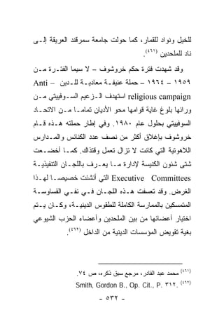 ‫ﻟﻠﺨﻴل ﻭﻨﻭﺍﺩ ﻟﻠﻘﻤﺎﺭ، ﻜﻤﺎ ﺤﻭﻟﺕ ﺠﺎﻤﻌﺔ ﺴﻤﺭﻗﻨﺩ ﺍﻟﻌﺭﻴﻘﺔ ﺇﻟـﻰ‬
                                       ‫ﻨﺎﺩ ﻟﻠﻤﻠﺤﺩﻴﻥ )١٦٤(.‬
‫ﻭﻗﺩ ﺸﻬﺩﺕ ﻓﺘﺭﺓ ﺤﻜﻡ ﺨﺭﻭﺸﻭﻑ – ﻻ ﺴﻴﻤﺎ ﺍﻟﻔﺘـﺭﺓ ﻤـﻥ‬
‫٩٥٩١ – ٤٦٩١ – ﺤﻤﻠﺔ ﻋﻨﻴﻔـﺔ ﻤﻌﺎﺩﻴـﺔ ﻟﻠـﺩﻴﻥ – ‪Anti‬‬
‫‪ religious campaign‬ﺍﺴﺘﻬﺩﻑ ﺍﻟـﺯﻋﻴﻡ ﺍﻟﺴـﻭﻓﻴﻴﺘﻲ ﻤـﻥ‬
‫ﻭﺭﺍﺌﻬﺎ ﺒﻠﻭﻍ ﻏﺎﻴﺔ ﻗﻭﺍﻤﻬﺎ ﻤﺤﻭ ﺍﻷﺩﻴﺎﻥ ﺘﻤﺎ ‪‬ـﺎ ﻤـﻥ ﺍﻻﺘﺤـﺎﺩ‬
              ‫ﻤ‬
‫ﺍﻟﺴﻭﻓﻴﻴﺘﻲ ﺒﺤﻠﻭل ﻋﺎﻡ ٠٨٩١. ﻭﻓﻲ ﺇﻁﺎﺭ ﺤﻤﻠﺘﻪ ﻫـﺫﻩ ﻗـﺎﻡ‬
‫ﺨﺭﻭﺸﻭﻑ ﺒﺈﻏﻼﻕ ﺃﻜﺜﺭ ﻤﻥ ﻨﺼﻑ ﻋﺩﺩ ﺍﻟﻜﻨﺎﺌﺱ ﻭﺍﻟﻤـﺩﺍﺭﺱ‬
‫ﺍﻟﻼﻫﻭﺘﻴﺔ ﺍﻟﺘﻲ ﻜﺎﻨﺕ ﻻ ﺘﺯﺍل ﺘﻌﻤل ﻭﻗﺘﺫﺍﻙ. ﻜﻤـﺎ ﺃﺨﻀـﻌﺕ‬
‫ﺸﺘﻰ ﺸﺌﻭﻥ ﺍﻟﻜﻨﻴﺴﺔ ﻹﺩﺍﺭﺓ ﻤـﺎ ﻴﻌـﺭﻑ ﺒﺎﻟﻠﺠـﺎﻥ ﺍﻟﺘﻨﻔﻴﺫﻴـﺔ‬
‫‪ Executive Committees‬ﺍﻟﺘﻲ ﺃﻨﺸﺌﺕ ﺨﺼﻴ ‪‬ـﺎ ﻟﻬـﺫﺍ‬
        ‫ﺼ‬
‫ﺍﻟﻐﺭﺽ. ﻭﻗﺩ ﺘﻌﺴﻔﺕ ﻫـﺫﻩ ﺍﻟﻠﺠـﺎﻥ ﻓـﻲ ﻨﻔـﻲ ﺍﻟﻘﺴﺎﻭﺴـﺔ‬
‫ﺍﻟﻤﺘﻤﺴﻜﻴﻥ ﺒﺎﻟﻤﻤﺎﺭﺴﺔ ﺍﻟﻜﺎﻤﻠﺔ ﻟﻠﻁﻘﻭﺱ ﺍﻟﺩﻴﻨﻴـﺔ، ﻭﻜـﺎﻥ ﻴـﺘﻡ‬
‫ﺍﺨﺘﻴﺎﺭ ﺃﻋﻀﺎﺌﻬﺎ ﻤﻥ ﺒﻴﻥ ﺍﻟﻤﻠﺤﺩﻴﻥ ﻭﺃﻋﻀﺎﺀ ﺍﻟﺤﺯﺏ ﺍﻟﺸﻴﻭﻋﻲ‬
           ‫ﺒﻐﻴﺔ ﺘﻘﻭﻴﺽ ﺍﻟﻤﺅﺴﺴﺎﺕ ﺍﻟﺩﻴﻨﻴﺔ ﻤﻥ ﺍﻟﺩﺍﺨل )٢٦٤(.‬



                                                       ‫)١٦٤(‬
               ‫ﻤﺤﻤﺩ ﻋﺒﺩ ﺍﻟﻘﺎﺩﺭ، ﻤﺭﺠﻊ ﺴﺒﻕ ﺫﻜﺭﻩ، ﺹ ٤٧.‬
                                                       ‫)٢٦٤(‬
              ‫.٢١٣ .‪Smith, Gordon B., Op. Cit., P‬‬
                       ‫- ٢٣٥ -‬
 