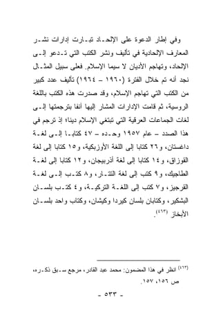 ‫ﻭﻓﻲ ﺇﻁﺎﺭ ﺍﻟﺩﻋﻭﺓ ﻋﻠﻰ ﺍﻹﻟﺤـﺎﺩ ﺘﺒـﺎﺭﺕ ﺇﺩﺍﺭﺍﺕ ﻨﺸـﺭ‬
‫ﺍﻟﻤﻌﺎﺭﻑ ﺍﻹﻟﺤﺎﺩﻴﺔ ﻓﻲ ﺘﺄﻟﻴﻑ ﻭﻨﺸﺭ ﺍﻟﻜﺘﺏ ﺍﻟﺘﻲ ﺘـﺩﻋﻭ ﺇﻟـﻰ‬
                  ‫ﹸ‬
‫ﺍﻹﻟﺤﺎﺩ، ﻭﺘﻬﺎﺠﻡ ﺍﻷﺩﻴﺎﻥ ﻻ ﺴﻴﻤﺎ ﺍﻹﺴﻼﻡ. ﻓﻌﻠﻰ ﺴﺒﻴل ﺍﻟﻤﺜـﺎل‬
‫ﻨﺠﺩ ﺃﻨﻪ ﺘﻡ ﺨﻼل ﺍﻟﻔﺘﺭﺓ )٠٦٩١ – ٤٦٩١( ﺘﺄﻟﻴﻑ ﻋﺩﺩ ﻜﺒﻴﺭ‬
‫ﻤﻥ ﺍﻟﻜﺘﺏ ﺍﻟﺘﻲ ﺘﻬﺎﺠﻡ ﺍﻹﺴﻼﻡ، ﻭﻗﺩ ﺼﺩﺭﺕ ﻫﺫﻩ ﺍﻟﻜﺘﺏ ﺒﺎﻟﻠﻐﺔ‬
         ‫ﹸ‬                                    ‫ﹸ‬
‫ﺍﻟﺭﻭﺴﻴﺔ، ﺜﻡ ﻗﺎﻤﺕ ﺍﻹﺩﺍﺭﺍﺕ ﺍﻟﻤﺸﺎﺭ ﺇﻟﻴﻬﺎ ﺁﻨ ﹰﺎ ﺒﺘﺭﺠﻤﺘﻬﺎ ﺇﻟـﻰ‬
               ‫ﻔ‬
‫ﻟﻐﺎﺕ ﺍﻟﺠﻤﺎﻋﺎﺕ ﺍﻟﻌﺭﻗﻴﺔ ﺍﻟﺘﻲ ﺘﺒﺘﻐﻲ ﺍﻹﺴﻼﻡ ﺩﻴ ﹰﺎ؛ ﺇﺫ ﺘﺭﺠﻡ ﻓﻲ‬
             ‫ﻨ‬
‫ﻫﺫﺍ ﺍﻟﺼﺩﺩ – ﻋﺎﻡ ٧٥٩١ ﻭﺤـﺩﻩ – ٧٤ ﻜﺘﺎ ‪‬ـﺎ ﺇﻟـﻰ ﻟﻐـﺔ‬
            ‫ﺒ‬
‫ﺩﺍﻏﺴﺘﺎﻥ، ﻭ٦٢ ﻜﺘﺎ ‪‬ﺎ ﺇﻟﻰ ﺍﻟﻠﻐﺔ ﺍﻷﻭﺯﺒﻜﻴﺔ، ﻭ٥١ ﻜﺘﺎ ‪‬ﺎ ﺇﻟﻰ ﻟﻐﺔ‬
         ‫ﺒ‬                              ‫ﺒ‬
‫ﺍﻟﻘﻭﺯﺍﻕ، ﻭ٤١ ﻜﺘﺎ ‪‬ﺎ ﺇﻟﻰ ﻟﻐﺔ ﺃﺫﺭﺒﻴﺠﺎﻥ، ﻭ٢١ ﻜﺘﺎ ‪‬ﺎ ﺇﻟﻰ ﻟﻐـﺔ‬
          ‫ﺒ‬                            ‫ﺒ‬
‫ﺍﻟﻁﺎﺠﻴﻙ، ﻭ٩ ﻜﺘﺏ ﺇﻟﻰ ﻟﻐﺔ ﺍﻟﺘﺘـﺎﺭ، ﻭ٨ ﻜﺘـﺏ ﺇﻟـﻰ ﻟﻐـﺔ‬
‫ﺍﻟﻘﺭﺠﻴﺯ، ﻭ٧ ﻜﺘﺏ ﺇﻟﻰ ﺍﻟﻠﻐـﺔ ﺍﻟﺘﺭﻜﻴـﺔ، ﻭ٤ ﻜﺘـﺏ ﺒﻠﺴـﺎﻥ‬
‫ﺍﻟﺒﺸﻜﻴﺭ، ﻭﻜﺘﺎﺒﺎﻥ ﺒﻠﺴﺎﻥ ﻜﻴﺭﺩﺍ ﻭﻜﻴﺸﺎﻥ، ﻭﻜﺘﺎﺏ ﻭﺍﺤﺩ ﺒﻠﺴـﺎﻥ‬
                                             ‫ﺍﻷﺒﺨﺎﺯ )٣٦٤(.‬




                                                         ‫)٣٦٤(‬
‫ﺍﻨﻅﺭ ﻓﻲ ﻫﺫﺍ ﺍﻟﻤﻀﻤﻭﻥ: ﻤﺤﻤﺩ ﻋﺒﺩ ﺍﻟﻘﺎﺩﺭ، ﻤﺭﺠﻊ ﺴـﺒﻕ ﺫﻜـﺭﻩ،‬
                                        ‫ﺹ ٦٥١، ٧٥١.‬
                        ‫- ٣٣٥ -‬
 