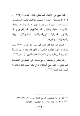 ‫ﻜﻤﺎ ﻁﺒﻊ ﻓﻲ ﺍﻻﺘﺤﺎﺩ ﺍﻟﺴﻭﻓﻴﻴﺘﻲ ﺨﻼل ﺍﻟﻔﺘـﺭﺓ )٤٥٩١ –‬
‫٤٦٩١( ﺘﺴﻌﻤﺎﺌﺔ ﻭﻋﺸﺭﻭﻥ ﻤﺼﻨ ﹰﺎ ﻤﻨﺎﻫ ‪‬ﺎ ﻟﻺﺴـﻼﻡ ﺒﺸـﺘﻰ‬
              ‫ﻀ‬       ‫ﻔ‬
‫ﻟﻐـﺎﺕ ﺍﻟﻤﺴـﻠﻤﻴﻥ ﺍﻟﺴـﻭﻓﻴﻴﺕ، ﺍﻷﻭﺯﺒﻜﻴـﺔ، ﻭﺍﻟﺩﺍﻏﺴـﺘﺎﻨﻴﺔ،‬
      ‫ـ‬          ‫ـ‬              ‫ـ‬        ‫ـ‬       ‫ـ‬
‫ـﺔ،‬
  ‫ﻭﺍﻟﻜﺎﺯﺍﺨﺴ ـﺘﺎﻨﻴﺔ، ﻭﺍﻷﺫﺭﻴ ـﺔ، ﻭﺍﻟﻁﺎﺠﻴﻜﻴ ـﺔ، ﻭﺍﻟﻘﺭﺠﻴﺯﻴـ‬
               ‫ـ‬             ‫ـ‬              ‫ـ‬
‫ﻭﺍﻟﺘﺘﺎﺭﻴــﺔ، ﻭﺍﻟﺒﺸــﻜﻴﺭﻴﺔ، ﻭﺍﻟﺸﻴﺸــﺎﻨﻴﺔ، ﻭﺍﻷﻭﺴــﻴﺘﻴﺔ،‬
                                     ‫ﻭﺍﻷﺒﺨﺎﺯﻴﺔ... ﻭﻏﻴﺭﻫﺎ.‬
‫ﻭﻓﻀﻼ ﻋﻥ ﺫﻟﻙ ﻓﻘﺩ ﺃﻨﺸﺊ ﻓﻲ ﻁﺸـﻘﻨﺩ ﻋـﺎﻡ ٢٨٩١ ﻤـﺎ‬
                                        ‫ﹰ‬
‫ﻴﻌﺭﻑ ﺒـ"ﺒﻴﺕ ﺍﻹﻟﺤﺎﺩ ﺍﻟﻌﻠﻤﻲ"، ﻭﺍﻟﺫﻱ ﻜﺎﻥ ﻴﻌﺩ ﻤـﻥ ﺃﻨﺸـﻁ‬
‫ﺍﻷﺠﻬﺯﺓ ﺍﻟﺘﻲ ﺘﻘﻭﻡ ﺒﻨﺸﺭ ﺍﻟﻜﺘﺏ ﺍﻟﻤﻌﺎﺩﻴﺔ ﻟﻠﺩﻴﻥ ﺍﻹﺴﻼﻤﻲ)٤٦٤(.‬
                              ‫ﹸ‬
‫ﻭﻗﺩ ﺍﺴﺘﻤﺭ ﺒﺭﻴﺠﻨﻴﻑ – ﻤﻊ ﻤﺠﻴﺌﻪ ﺇﻟﻰ ﺍﻟﺤﻜﻡ ﻓﻲ ﺍﻻﺘﺤـﺎﺩ‬
‫ﺍﻟﺴﻭﻓﻴﻴﺘﻲ – ﻋﻠﻰ ﻨﻬﺞ ﺃﺴﻼﻓﻪ، ﻓﺭﺍﺡ ﻴﺸﻥ ﺤﻤـﻼﺕ ﺩﻋﺎﺌﻴـﺔ‬
                                     ‫ﻋﻨﻴﻔﺔ ﻀﺩ ﺍﻟﺘﺩﻴﻥ )٥٦٤(.‬




                                                           ‫)٤٦٤(‬
    ‫ﺍﻨﻅﺭ ﻓﻲ ﻫﺫﺍ ﺍﻟﻤﻀﻤﻭﻥ: ﺍﻟﻤﺭﺠﻊ ﺍﻟﺴﺎﺒﻕ، ﺹ ٨٥١، ٦٦١، ٧٦١.‬
                                                           ‫)٥٦٤(‬
               ‫.٢١٣ .‪Smith, Gordon B., Loc. Cit., P‬‬
                        ‫- ٤٣٥ -‬
 