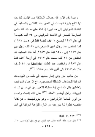 ‫ﻭﻤﻬﻤﺎ ﻴﻜﻥ ﺍﻷﻤﺭ ﻓﺈﻥ ﺤﻤﻼﺕ ﺍﻟﺒﻼﺸﻔﺔ ﻀﺩ ﺍﻷﺩﻴﺎﻥ ﻜﺎﻨـﺕ‬
‫ﻟﻬﺎ ﻨﺘﺎﺌﺞ ﺒﺎﺭﺯﺓ ﺘﺠﺴﺩﺕ ﻓﻲ ﺘﻘﻠﺹ ﻋﺩﺩ ﺍﻟﻜﻨﺎﺌﺱ ﻭﺍﻟﻤﺴﺎﺠﺩ ﻓﻲ‬
‫ﺍﻻﺘﺤﺎﺩ ﺍﻟﺴﻭﻓﻴﻴﺘﻲ ﺇﻟﻰ ﺤﺩ ﻜﺒﻴﺭ؛ ﺇﺫ ﺍﻨﺨﻔـﺽ ﻋـﺩﺩ ﺍﻟﻜﻨـﺎﺌﺱ‬
‫ﺍﻟﻤﻤﺎﺭﺴﺔ ﻟﻠﺸﻌﺎﺌﺭ ﻓﻲ ﺍﻻﺘﺤﺎﺩ ﺍﻟﺴﻭﻓﻴﻴﺘﻲ ﻤﻥ ٤٥ ﺃﻟﻑ ﻜﻨﻴﺴـﺔ‬
‫ﻓﻲ ﻋﺎﻡ ٧١٩١ ﻟﻴﺼﺒﺢ ٧ ﺁﻻﻑ ﻜﻨﻴﺴﺔ ﻓﻘﻁ ﻓﻲ ﻋـﺎﻡ ٧٨٩١،‬
‫ﻜﻤﺎ ﺍﻨﺨﻔﺽ ﻋﺩﺩ ﺭﺠﺎل ﺍﻟﺩﻴﻥ ﺍﻟﻤﺴﻴﺤﻲ ﻤﻥ ١٥ ﺃﻟﻑ ﺭﺠل ﺩﻴﻥ‬
‫ﻋﺎﻡ ٧١٩١ ﺇﻟﻰ ٠٠٥٦ ﻓﻘﻁ ﻋﺎﻡ ٧٨٩١. ﺃﻤﺎ ﻋﺩﺩ ﺍﻟﻤﺴﺎﺠﺩ ﻓﻘﺩ‬
‫ﺍﻨﺨﻔﺽ ﻤﻥ ٦٢ ﺃﻟﻑ ﻤﺴﺠﺩ ﻋﺎﻡ ٧١٩١ ﺇﻟﻰ ﺃﺭﺒﻌﺔ ﺁﻻﻑ ﻓﻘﻁ‬
‫ﻋﺎﻡ ٧٨٩١، ﻭﺍﻨﺨﻔﺽ ﻋﺩﺩ ﺍﻟﻌﻠﻤﺎﺀ ‪ Mullahs‬ﻤﻥ ٥٤ ﺃﻟـﻑ‬
             ‫ﻤﻼ ﻋﺎﻡ ٧١٩١ ﺇﻟﻰ ﺃﻟﻔﻴﻥ ﻓﻘﻁ ﻋﺎﻡ ٧٨٩١ )٦٦٤(.‬
‫ﻤﻥ ﺠﺎﻨﺏ ﺁﺨﺭ ﻭﻓﻲ ﺇﻁﺎﺭ ﺴﻌﻴﻬﻡ ﺇﻟﻰ ﻁﻤـﺱ ﺍﻟﻬﻭﻴـﺎﺕ‬
‫ﺍﻟﻌﺭﻗﻴﺔ ﻟﻠﺠﻤﺎﻋﺎﺕ ﺍﻟﻤﺸﻜﻠﺔ ﻟﻤﺠﺘﻤﻌﻬﻡ؛ ﺭﺍﺡ ﺍﻟﺯﻋﻤﺎﺀ ﺍﻟﺴﻭﻓﻴﻴﺕ‬
‫ﻴﺘﻌﺎﻤﻠﻭﻥ ﺒﻜل ﺸﺩﺓ ﻤﻊ ﺃﻴﺔ ﻤﺤﺎﻭﻟﺔ ﻟﻠﺘﻌﺒﻴﺭ ﻋﻥ ﺃﻱ ﻤـﻥ ﺘﻠـﻙ‬
‫ﻋﻠﻰ ﺫﻟﻙ ﺇﻗﺼﺎﺀ ﻭﺍﺤـﺩ‬       ‫)٧٦٤(‬
                                  ‫ﺍﻟﻬﻭﻴﺎﺕ. ﻭﻟﻌل ﺃﻭﻀﺢ ﺍﻷﻤﺜﻠﺔ‬
‫ﻤﻥ ﺃﺒﺭﺯ ﺍﻟﺴﺎﺴﺔ ﺍﻷﻭﻜﺭﺍﻨﻴﻴﻥ – ﻭﻫﻭ ﺒﺘﺭﻭﺸﻴﻠﺴﺕ – ﻋﻥ ﻜﺎﻓﺔ‬
‫ﻤﻨﺎﺼﺒﻪ ﻨﻅ ‪‬ﺍ ﻟﻤﺎ ﺒﺩﺭ ﻤﻨﻪ ﻤﻥ ﺇﺸﺎﺭﺓ ﻟﻠﻨﺯﻋﺔ ﺍﻟﻌﺭﻗﻴﺔ ﻓﻲ ﺃﺤﺩ‬
                                            ‫ﺭ‬

                                                             ‫)٦٦٤(‬
                                          ‫.٣١٣ .‪Ibid., P‬‬
                                                             ‫)٧٦٤(‬
‫ﺍﻨﻅﺭ ﺒﺼﺩﺩ ﺫﻟﻙ: ﺃﺤﻤﺩ ﻋﺒﺎﺱ ﻋﺒﺩ ﺍﻟﺒﺩﻴﻊ، ﻤﺭﺠﻊ ﺴﺒﻕ ﺫﻜﺭﻩ، ﺹ ٠٠٢.‬

                         ‫- ٥٣٥ -‬
 