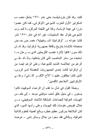 ‫ﻜﺘﺒﻪ. ﻭﻗﺩ ﻜﺎﻥ ﺒﺘﺭﻭﺸﻴﻠﺴﺕ ﺤﺘﻰ ﻋﺎﻡ ٠٧٩١ ﻴﺸﻐل ﻤﻨﺼـﺏ‬
‫ﺍﻟﺴﻜﺭﺘﻴﺭ ﺍﻷﻭل ﻟﻠﺤﺯﺏ ﺍﻟﺸﻴﻭﻋﻲ ﺍﻷﻭﻜﺭﺍﻨﻲ، ﻜﻤﺎ ﻜﺎﻥ ﻋﻀ ‪‬ﺍ‬
 ‫ﻭ‬
‫ﺒﺎﺭ ‪‬ﺍ ﻓﻲ ﻫﻴﺌﺔ ﺍﻟﺭﺌﺎﺴﺔ، ﻭﻜﺫﺍ ﻓﻲ ﺍﻟﻠﺠﻨﺔ ﺍﻟﻤﺭﻜﺯﻴـﺔ ﻟﻠﺤـﺯﺏ‬
                                                  ‫ﺯ‬
‫ﺍﻟﺸﻴﻭﻋﻲ ﻁﻭﺍل ﻋﻘﺩ ﺍﻟﺴﺘﻴﻨﻴﺎﺕ، ﻏﻴﺭ ﺃﻨﻪ ﻓﻲ ﻋﺎﻡ ٠٧٩١ ﻨﺸﺭ‬
‫ﻜﺘﺎ ‪‬ﺎ ﻋﻨﻭﺍﻨﻪ ﺒـ "ﺃﻭﻜﺭﺍﻨﻴﺘﻨﺎ ﺍﻟﺴـﻭﻓﻴﻴﺘﻴﺔ"، ﺨﺼـﺹ ﺒﻌـﺽ‬
                                               ‫ﺒ‬
‫ﺼﻔﺤﺎﺘﻪ ﻟﻺﺸﺎﺩﺓ ﺒﺘﺎﺭﻴﺦ ﻭﺜﻘﺎﻓﺔ ﺠﻤﻬﻭﺭﻴﺔ ﺃﻭﻜﺭﺍﻨﻴﺎ، ﻭﻗﺩ ﻜـﺎﻥ‬
‫ﺫﻟﻙ ﻤﺒﺭ ‪‬ﺍ ﻜﺎﻓ ‪‬ﺎ ﻹﺜﺎﺭﺓ ﻏﻀﺏ ﺍﻟﻜﺭﻴﻤﻠﻴﻥ ﺍﻟﺫﻱ ﺴـﺭﻋﺎﻥ ﻤـﺎ‬
                                     ‫ﺭ ﻴ‬
‫ﺍﺴﺘﺒﻌﺩﻩ ﻤﻥ ﺴﺎﺌﺭ ﺍﻟﻤﻨﺎﺼﺏ ﺍﻟﺘﻲ ﻜﺎﻥ ﻴﺸﻐﻠﻬﺎ، ﻭﺫﻟـﻙ ﻋﻠـﻰ‬
‫ﺍﻟﺭﻏﻡ ﻤﻥ ﺇﺨﻼﺼﻪ ﺍﻟﺸﺩﻴﺩ ﻟﻠﺸﻴﻭﻋﻴﺔ، ﻭﻋﻠﻰ ﺍﻟﺭﻏﻡ ﺃﻴ ‪‬ﺎ ﻤﻥ‬
    ‫ﻀ‬
‫ﺃﻥ ﺃﻭﻜﺭﺍﻨﻴﺎ ﻜﺎﻨﺕ ﺇﺤﺩﻯ ﺍﻟﺠﻤﻬﻭﺭﻴﺎﺕ ﺍﻟﻤﻔﻀﻠﺔ ﻟﺩﻯ ﺍﻟﺭﻭﺱ،‬
‫ﺍﻟﺫﻴﻥ ﻜﺎﻨﻭﺍ ﻴﻁﻠﻘﻭﻥ ﻋﻠﻴﻬـﺎ "ﺍﻷﺥ ﺍﻷﻜﺒـﺭ ﺍﻟﺜـﺎﻨﻲ"، ﻭﻋﻠـﻰ‬
                          ‫ﺍﻷﻭﻜﺭﺍﻨﻴﻴﻥ "ﺃﺸﻘﺎﺀﻫﻡ ﺍﻷﻗﺩﻤﻴﻥ".‬
‫ﻭﺠﻤﻠﺔ ﺍﻟﻘﻭل ﻓﻲ ﺸﺄﻥ ﻤﺎ ﺘﻘﺩﻡ ﺃﻥ ﺍﻟﺯﻋﻤﺎﺀ ﺍﻟﺴﻭﻓﻴﻴﺕ ﻜﺎﻨﻭﺍ‬
‫ﻴﺴﻌﻭﻥ – ﻓﻲ ﺴﺒﻴل ﺨﻠﻕ ﺸﻌﺏ ﺴﻭﻓﻴﺘﻲ ﻤﻭﺤﺩ – ﺇﻟﻰ ﻁﻤـﺱ‬
‫ﺍﻟﻬﻭﻴﺎﺕ ﺍﻟﻌﺭﻗﻴﺔ ﻟﻠﺠﻤﺎﻋﺎﺕ ﺍﻟﻤﺸﻜﻠﺔ ﻟﻼﺘﺤﺎﺩ ﺍﻟﺴﻭﻓﻴﻴﺘﻲ، ﻤـﻥ‬
‫ﺨﻼل ﺘﻘﻭﻴﺽ ﻤﻘﻭﻤﺎﺕ ﺘﻠﻙ ﺍﻟﻬﻭﻴﺎﺕ ﻭﻋﻠﻰ ﺭﺃﺴﻬﺎ ﺍﻟﺩﻴﻥ، ﺍﻟﺫﻱ‬
‫ﻜﺎﻥ ﺍﻟﺒﻼﺸﻔﺔ ﻴﺩﺭﻜﻭﻥ ﻋﻅﻴﻡ ﺨﻁﺭﻩ ﻭﺒﺎﻟﻎ ﺃﻫﻤﻴﺘﻪ ﻜﻤﻘﻭﻡ ﻟﻠﺫﺍﺘﻴﺔ‬
‫ﺍﻟﻌﺭﻗﻴﺔ، ﻭﺒﺎﻟﺘﺎﻟﻲ ﻓﻘﺩ ﺴﻌﻭﺍ ﻤﻥ ﺨﻼل ﻭﺴﺎﺌل ﺸﺘﻰ – ﻋﺭﻀﻨﺎ‬


                      ‫- ٦٣٥ -‬
 