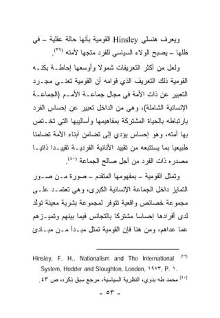 ‫ﻭﻴﻌ ‪‬ﻑ ﻫﻨﺴﻠﻲ ‪ Hinsley‬ﺍﻟﻘﻭﻤﻴﺔ ﺒﺄﻨﻬﺎ ﺤﺎﻟﺔ ﻋﻘﻠﻴﺔ – ﻓﻲ‬
                                             ‫ﺭ‬
       ‫ﻅﻠﻬﺎ – ﻴﺼﺒﺢ ﺍﻟﻭﻻﺀ ﺍﻟﺴﻴﺎﺴﻲ ﻟﻠﻔﺭﺩ ﻤﺘﺠ ‪‬ﺎ ﻷﻤﺘﻪ )٩٣(.‬
                   ‫ﻬ‬
‫ﻭﻟﻌل ﻤﻥ ﺃﻜﺜﺭ ﺍﻟﺘﻌﺭﻴﻔﺎﺕ ﺸﻤﻭﻻ ﻭﺃﻭﺴﻌﻬﺎ ﺇﺤﺎﻁـﺔ ﺒﻜﻨـﻪ‬
                     ‫ﹰ‬
‫ﺍﻟﻘﻭﻤﻴﺔ ﺫﻟﻙ ﺍﻟﺘﻌﺭﻴﻑ ﺍﻟﺫﻱ ﻗﻭﺍﻤﻪ ﺃﻥ ﺍﻟﻘﻭﻤﻴﺔ ﺘﻌﻨـﻲ ﻤﺠـﺭﺩ‬
‫ﺍﻟﺘﻌﺒﻴﺭ ﻋﻥ ﺫﺍﺕ ﺍﻷﻤﺔ ﻓﻲ ﻤﺠﺎل ﺠﻤﺎﻋـﺔ ﺍﻷﻤـﻡ )ﺍﻟﺠﻤﺎﻋـﺔ‬
‫ﺍﻹﻨﺴﺎﻨﻴﺔ ﺍﻟﺸﺎﻤﻠﺔ(، ﻭﻫﻲ ﻤﻥ ﺍﻟﺩﺍﺨل ﺘﻌﺒﻴﺭ ﻋﻥ ﺇﺤﺴﺎﺱ ﺍﻟﻔﺭﺩ‬
‫ﺒﺎﺭﺘﺒﺎﻁﻪ ﺒﺎﻟﺤﻴﺎﺓ ﺍﻟﻤﺸﺘﺭﻜﺔ ﺒﻤﻔﺎﻫﻴﻤﻬﺎ ﻭﺃﺴﺎﻟﻴﺒﻬﺎ ﺍﻟﺘﻲ ﺘﺨـﺘﺹ‬
‫ﺒﻬﺎ ﺃﻤﺘﻪ، ﻭﻫﻭ ﺇﺤﺴﺎﺱ ﻴﺅﺩﻱ ﺇﻟﻰ ﺘﻀﺎﻤﻥ ﺃﺒﻨﺎﺀ ﺍﻷﻤﺔ ﺘﻀﺎﻤ ﹰﺎ‬
 ‫ﻨ‬
‫ﻁﺒﻴﻌﻴﺎ ﺒﻤﺎ ﻴﺴﺘﺘﺒﻌﻪ ﻤﻥ ﺘﻘﻴﻴﺩ ﺍﻷﻨﺎﻨﻴﺔ ﺍﻟﻔﺭﺩﻴـﺔ ﺘﻘﻴﻴـ ‪‬ﺍ ﺫﺍﺘ ‪‬ـﺎ‬
  ‫ﺩ ﻴ‬                                                   ‫‪‬‬
            ‫ﻤﺼﺩﺭﻩ ﺫﺍﺕ ﺍﻟﻔﺭﺩ ﻤﻥ ﺃﺠل ﺼﺎﻟﺢ ﺍﻟﺠﻤﺎﻋﺔ )٠٤(.‬
‫ﻭﺘﻤﺜل ﺍﻟﻘﻭﻤﻴﺔ – ﺒﻤﻔﻬﻭﻤﻬﺎ ﺍﻟﻤﺘﻘﺩﻡ – ﺼﻭﺭﺓ ﻤـﻥ ﺼـﻭﺭ‬
                                              ‫ﹸ‬
‫ﺍﻟﺘﻤﺎﻴﺯ ﺩﺍﺨل ﺍﻟﺠﻤﺎﻋﺔ ﺍﻹﻨﺴﺎﻨﻴﺔ ﺍﻟﻜﺒﺭﻯ، ﻭﻫﻲ ﺘﻌﺘﻤـﺩ ﻋﻠـﻰ‬
‫ﻤﺠﻤﻭﻋﺔ ﺨﺼﺎﺌﺹ ﻭﺍﻗﻌﻴﺔ ﺘﺘﻭﻓﺭ ﻟﻤﺠﻤﻭﻋﺔ ﺒﺸﺭﻴﺔ ﻤﻌﻴﻨﺔ ﹸﻭﱢﺩ‬
 ‫ﺘ ﻟ‬
‫ﻟﺩﻯ ﺃﻓﺭﺍﺩﻫﺎ ﺇﺤﺴﺎ ‪‬ﺎ ﻤﺸﺘﺭ ﹰﺎ ﺒﺎﻟﺘﺠﺎﻨﺱ ﻓﻴﻤﺎ ﺒﻴﻨﻬﻡ ﻭﺘﻤﻴـﺯﻫﻡ‬
                              ‫ﻜ‬       ‫ﺴ‬
‫ﻋﻤﺎ ﻋﺩﺍﻫﻡ، ﻭﻤﻥ ﻫﻨﺎ ﻓﺈﻥ ﺍﻟﻘﻭﻤﻴﺔ ﺘﻤﺜل ﻤﺒـﺩﺃ ﻤـﻥ ﻤﺒـﺎﺩﺉ‬
                    ‫ﹸ‬


                                                          ‫)٩٣(‬
‫‪Hinsley, F. H., Nationalism and The International‬‬
   ‫.١ .‪System, Hodder and Stoughton, London, ١٩٧٣, P‬‬
                                                         ‫)٠٤(‬
  ‫ﻤﺤﻤﺩ ﻁﻪ ﺒﺩﻭﻱ، ﺍﻟﻨﻅﺭﻴﺔ ﺍﻟﺴﻴﺎﺴﻴﺔ، ﻤﺭﺠﻊ ﺴﺒﻕ ﺫﻜﺭﻩ، ﺹ ٣٤.‬
                          ‫- ٣٥ -‬
 