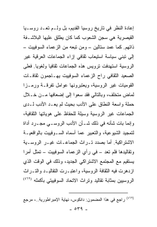 ‫ﺇﻋﺎﺩﺓ ﺍﻟﻨﻅﺭ ﻓﻲ ﺘﺎﺭﻴﺦ ﺭﻭﺴﻴﺎ ﺍﻟﻘﺩﻴﻡ، ﺒل ﻭﻟـﻡ ﺘﻌـﺩ ﺭﻭﺴـﻴﺎ‬
‫ﺍﻟﻘﻴﺼﺭﻴﺔ ﻫﻲ ﺴﺠﻥ ﺍﻟﺸﻌﻭﺏ ﻜﻤﺎ ﻜﺎﻥ ﻴﻁﻠﻕ ﻋﻠﻴﻬﺎ ﺍﻟﺒﻼﺸـﻔﺔ‬
‫ﺫﺍﺘﻬﻡ. ﻜﻤﺎ ﻋﻤﺩ ﺴﺘﺎﻟﻴﻥ – ﻭﻤﻥ ﺘﺒﻌﻪ ﻤﻥ ﺍﻟﺯﻋﻤﺎﺀ ﺍﻟﺴﻭﻓﻴﻴﺕ –‬
‫ﺇﻟﻰ ﺘﺒﻨﻲ ﺴﻴﺎﺴﺔ ﺍﺴﺘﻴﻌﺎﺏ ﺜﻘﺎﻓﻲ ﺇﺯﺍﺀ ﺍﻟﺠﻤﺎﻋﺎﺕ ﺍﻟﻌﺭﻗﻴﺔ ﻏﻴﺭ‬
‫ﺍﻟﺭﻭﺴﻴﺔ ﺍﺴﺘﻬﺩﻓﺕ ﺘﺭﻭﻴﺱ ﻫﺫﻩ ﺍﻟﺠﻤﺎﻋﺎﺕ ﺜﻘﺎﻓﻴﺎ ﻭﻟﻐﻭﻴﺎ. ﻓﻌﻠﻰ‬
       ‫‪‬‬      ‫‪‬‬
‫ﺍﻟﺼﻌﻴﺩ ﺍﻟﺜﻘﺎﻓﻲ ﺭﺍﺡ ﺍﻟﺯﻋﻤﺎﺀ ﺍﻟﺴﻭﻓﻴﻴﺕ ﻴﻬـﺎﺠﻤﻭﻥ ﺜﻘﺎﻓـﺎﺕ‬
‫ﺍﻟﻘﻭﻤﻴﺎﺕ ﻏﻴﺭ ﺍﻟﺭﻭﺴﻴﺔ، ﻭﻴﻌﺘﺒﺭﻭﻨﻬﺎ ﻋﻭﺍﻤل ﺘﻔﺭﻗـﺔ ﻭﺭﻤـ ‪‬ﺍ‬
 ‫ﺯ‬
‫ﻟﻤﺎﺽ ﻤﺘﺨﻠﻑ، ﻭﺒﺎﻟﺘﺎﻟﻲ ﻓﻘﺩ ﺴﻌﻭﺍ ﺇﻟﻰ ﺇﻀﻌﺎﻓﻬﺎ ﻤـﻥ ﺨـﻼل‬
‫ﺤﻤﻠﺔ ﻭﺍﺴﻌﺔ ﺍﻟﻨﻁﺎﻕ ﻋﻠﻰ ﺍﻷﺩﺏ ﺒﺤﻴﺙ ﻟﻡ ﻴﻌـﺩ ﺍﻷﺩﺏ ﻟـﺩﻯ‬
‫ﺍﻟﺠﻤﺎﻋﺎﺕ ﻏﻴﺭ ﺍﻟﺭﻭﺴﻴﺔ ﻭﺴﻴﻠﺔ ﻟﻠﺤﻔﺎﻅ ﻋﻠﻰ ﻫﻭﻴﺎﺘﻬﺎ ﺍﻟﺜﻘﺎﻓﻴﺔ،‬
‫ﻭﺇﻨﻤﺎ ﺒﺎﺕ ﺸﺄﻨﻪ ﻓﻲ ﺫﻟﻙ ﺸـﺄﻥ ﺍﻷﺩﺏ ﺍﻟﺭﻭﺴـﻲ ﻤﺠـﺭﺩ ﺃﺩﺍﺓ‬
‫ﻟﺘﻤﺠﻴﺩ ﺍﻟﺸﻴﻭﻋﻴﺔ، ﻭﺍﻟﺘﻌﺒﻴﺭ ﻋﻤﺎ ﺃﺴﻤﺎﻩ ﺍﻟﺴـﻭﻓﻴﻴﺕ ﺒﺎﻟﻭﺍﻗﻌﻴـﺔ‬
‫ﺍﻻﺸﺘﺭﺍﻜﻴﺔ. ﺃﻤﺎ ﺒﺼﺩﺩ ﺘـﺭﺍﺙ ﺍﻟﺠﻤﺎﻋـﺎﺕ ﻏﻴـﺭ ﺍﻟﺭﻭﺴـﻴﺔ‬
‫ﻭﺘﻘﺎﻟﻴﺩﻫﺎ ﻓﻠﻡ ﺘﻌﺩ – ﻓﻲ ﺭﺃﻱ ﺍﻟﺯﻋﻤﺎﺀ ﺍﻟﺴﻭﻓﻴﻴﺕ – ﺘﻤﺜل ﺃﻤ ‪‬ﺍ‬
 ‫ﺭ‬       ‫ﹸ‬
‫ﻴﺴﺘﻘﻴﻡ ﻤﻊ ﺍﻟﻤﺠﺘﻤﻊ ﺍﻻﺸﺘﺭﺍﻜﻲ ﺍﻟﺠﺩﻴﺩ، ﻭﺫﻟﻙ ﻓﻲ ﺍﻟﻭﻗﺕ ﺍﻟﺫﻱ‬
‫ﺍﺯﺩﻫﺭﺕ ﻓﻴﻪ ﺍﻟﺜﻘﺎﻓﺔ ﺍﻟﺭﻭﺴﻴﺔ، ﻭﺍﻋﺘﺒـﺭﺕ ﺍﻟﺘﻘﺎﻟﻴـﺩ ﻭﺍﻟﺘـﺭﺍﺙ‬
‫)٩٦٤(‬
        ‫ﺍﻟﺭﻭﺴﻴﻴﻥ ﺒﻤﺜﺎﺒﺔ ﺘﻘﺎﻟﻴﺩ ﻭﺘﺭﺍﺙ ﺍﻻﺘﺤﺎﺩ ﺍﻟﺴﻭﻓﻴﻴﺘﻲ ﺒﺄﻜﻤﻠﻪ‬

                                                         ‫)٩٦٤(‬
‫ﺭﺍﺠﻊ ﻓﻲ ﻫﺫﺍ ﺍﻟﻤﻀﻤﻭﻥ: ﺩﺍﻨﻜﻭﺱ، ﻨﻬﺎﻴﺔ ﺍﻹﻤﺒﺭﺍﻁﻭﺭﻴﺔ..، ﻤﺭﺠﻊ‬
                          ‫- ٩٣٥ -‬
 